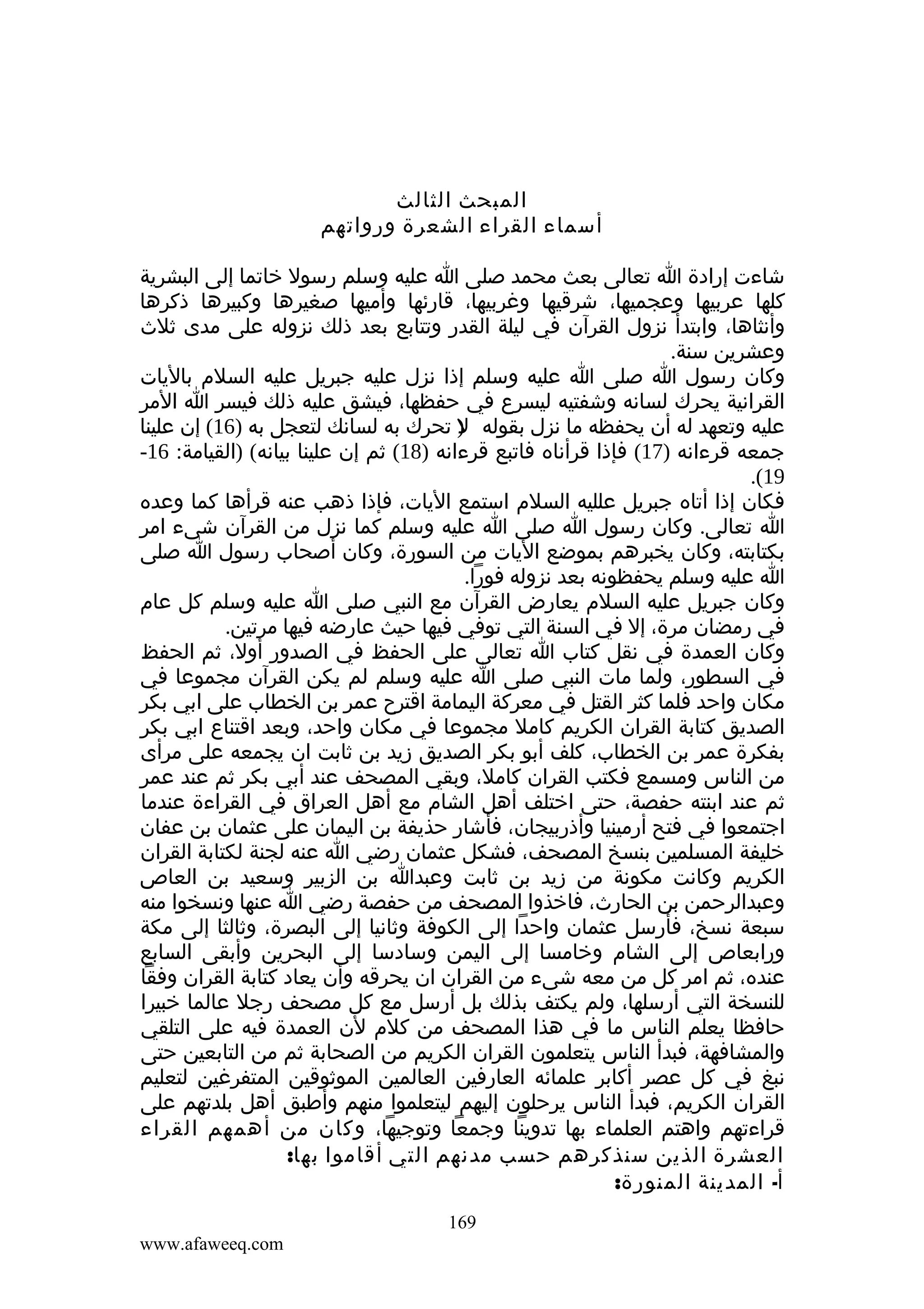 ‫المبحث الثالث‬
‫أسماء القراء الشعرة ورواتهم‬
‫شاءت إرادة ا تعالى بعث محمد صلى ا عليه وسلم رسول خاتما إلى البشرية‬
‫كلها عربيها وعجميها، شرقيها وغربيها، قارئها وأميها صغيرها وكبيرها ذكرها‬
‫وأنثاها، وابتدأ نزول القرآن في ليلة القدر وتتابع بعد ذلك نزوله على مدى ثلث‬
‫وعشرين سنة.‬
‫وكان رسول ا صلى ا عليه وسلم إذا نزل عليه جبريل عليه السلم باليات‬
‫القرانية يحرك لسانه وشفتيه ليسرع في حفظها، فيشق عليه ذلك فيسر ا المر‬
‫عليه وتعهد له أن يحفظه ما نزل بقوله ) تحرك به لسانك لتعجل به )61( إن علينا‬
‫ل‬
‫جمعه قرءانه )71( فإذا قرأناه فاتبع قرءانه )81( ثم إن علينا بيانه( )القيامة: 61-‬
‫91(.‬
‫فكان إذا أتاه جبريل علليه السلم استمع اليات، فإذا ذهب عنه قرأها كما وعده‬
‫ا تعالى. وكان رسول ا صلى ا عليه وسلم كما نزل من القرآن شىء امر‬
‫بكتابته، وكان يخبرهم بموضع اليات من السورة، وكان أصحاب رسول ا صلى‬
‫ا عليه وسلم يحفظونه بعد نزوله فورا.‬
‫وكان جبريل عليه السلم يعارض القرآن مع النبي صلى ا عليه وسلم كل عام‬
‫في رمضان مرة، إل في السنة التي توفي فيها حيث عارضه فيها مرتين.‬
‫وكان العمدة في نقل كتاب ا تعالى على الحفظ في الصدور أول، ثم الحفظ‬
‫في السطور، ولما مات النبي صلى ا عليه وسلم لم يكن القرآن مجموعا في‬
‫مكان واحد فلما كثر القتل في معركة اليمامة اقترح عمر بن الخطاب على ابي بكر‬
‫الصديق كتابة القران الكريم كامل مجموعا في مكان واحد، وبعد اقتناع ابي بكر‬
‫بفكرة عمر بن الخطاب، كلف أبو بكر الصديق زيد بن ثابت ان يجمعه على مرأى‬
‫من الناس ومسمع فكتب القران كامل، وبقي المصحف عند أبي بكر ثم عند عمر‬
‫ثم عند ابنته حفصة، حتى اختلف أهل الشام مع أهل العراق في القراءة عندما‬
‫اجتمعوا في فتح أرمينيا وأذربيجان، فأشار حذيفة بن اليمان على عثمان بن عفان‬
‫خليفة المسلمين بنسخ المصحف، فشكل عثمان رضي ا عنه لجنة لكتابة القران‬
‫الكريم وكانت مكونة من زيد بن ثابت وعبدا بن الزبير وسعيد بن العاص‬
‫وعبدالرحمن بن الحارث، فاخذوا المصحف من حفصة رضي ا عنها ونسخوا منه‬
‫سبعة نسخ، فأرسل عثمان واحدا إلى الكوفة وثانيا إلى البصرة، وثالثا إلى مكة‬
‫ورابعاص إلى الشام وخامسا إلى اليمن وسادسا إلى البحرين وأبقى السابع‬
‫عنده، ثم امر كل من معه شىء من القران ان يحرقه وأن يعاد كتابة القران وفقا‬
‫للنسخة التي أرسلها، ولم يكتف بذلك بل أرسل مع كل مصحف رجل عالما خبيرا‬
‫حافظا يعلم الناس ما في هذا المصحف من كلم لن العمدة فيه على التلقي‬
‫والمشافهة، فبدأ الناس يتعلمون القران الكريم من الصحابة ثم من التابعين حتى‬
‫نبغ في كل عصر أكابر علمائه العارفين العالمين الموثوقين المتفرغين لتعليم‬
‫القران الكريم، فبدأ الناس يرحلون إليهم ليتعلموا منهم وأطبق أهل بلدتهم على‬
‫قراءتهم واهتم العلماء بها تدوينا وجمعا وتوجيها، وكان من أهمهم القراء‬
‫العشرة الذين سنذكرهم حسب مدنهم التي أقاموا بها:‬
‫أ- المدينة المنورة:‬
‫961‬
‫‪www.afaweeq.com‬‬

 