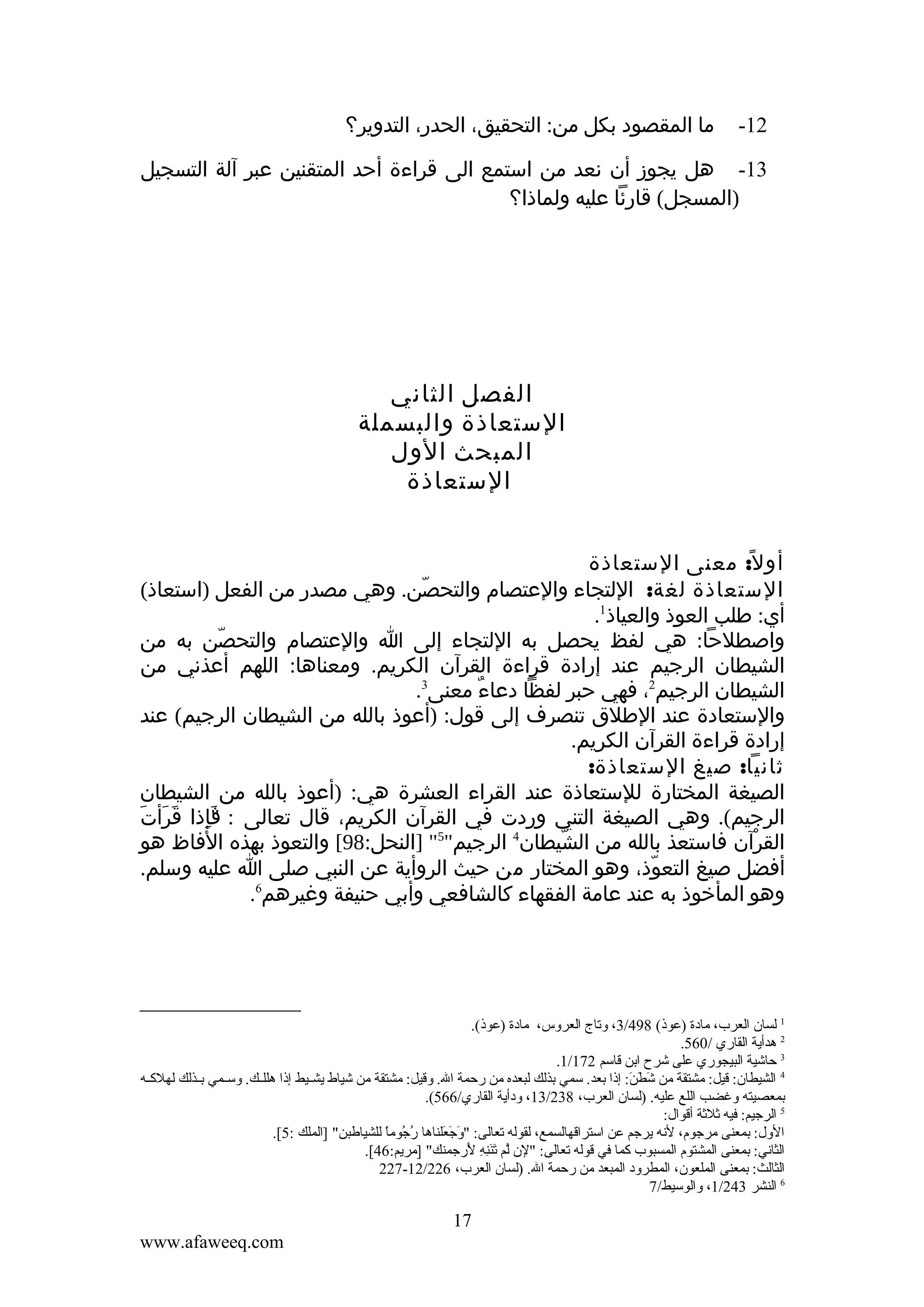 ‫21-‬

‫ما المقصود بكل من: التحقيق، الحدر، التدوير؟‬

‫31- هل يجوز أن نعد من استمع الى قراءة أحد المتقنين عبر آلة التسجيل‬
‫)المسجل( قارئا عليه ولماذا؟‬

‫الفصل الثاني‬
‫الستعاذة والبسملة‬
‫المبحث الول‬
‫الستعاذة‬
‫أو ل ً: معنى الستعاذة‬
‫الستعاذة لغة: اللتجاء والعتصام والتحصن. وهي مصدر من الفعل )استعاذ(‬
‫ّ‬
‫أي: طلب العوذ والعياذ1.‬
‫واصطلحا: هي لفظ يحصل به اللتجاء إلى ا والعتصام والتحصن به من‬
‫ّ‬
‫الشيطان الرجيم عند إرادة قراءة القرآن الكريم. ومعناها: اللهم أعذني من‬
‫الشيطان الرجيم2، فهي حبر لفظا دعاء معنى3.‬
‫ٌ‬
‫والستعادة عند الطلق تنصرف إلى قول: )أعوذ بالله من الشيطان الرجيم( عند‬
‫إرادة قراءة القرآن الكريم.‬
‫ثانيا: صيغ الستعاذة:‬
‫الصيغة المختارة للستعاذة عند القراء العشرة هي: )أعوذ بالله من الشيطان‬
‫َ َ َ‬
‫الرجيم(. وهي الصيغة التني وردت في القرآن الكريم، قال تعالى : "إذا قرأت‬
‫فِ‬
‫َ‬
‫القرآن فاستعذ بالله من الشيطان4 الرجيم"5" ]النحل:89[ والتعوذ بهذه الفاظ هو‬
‫ّ‬
‫ْ‬
‫أفضل صيغ التعوذ، وهو المختار من حيث الروأية عن النبي صلى ا عليه وسلم.‬
‫ّ‬
‫6‬
‫وهو المأخوذ به عند عامة الفقهاء كالشافعي وأبي حنيفة وغيرهم .‬

‫1 لسان العرب، مادة )عوذ( 894/3، وقتاج العروس، مادة )عوذ(.‬
‫2 هدأية القاري /065.‬
‫3 حاشية البيجوري على شرح اتبن قاسم 271/1.‬
‫4 الشيطان: قيل: مشتقة من شطن: إذا تبعد. سمي تبذلك لبعده من رحمة ال. وقيل: مشتقة من شياط يشككيط إذا هللككك. وسككمي تبككذلك لهلكككه‬
‫ :َ  :َ  :َ‬
‫تبمعصيته وغضب اللع عليه. )لسان العرب، 832/31، ودأية القاري/665(.‬
‫5 الرجيم: فيه ثلثة أقوال:‬
‫الول: تبمعنى مرجوم، لنه يرجم عن استراقهالسمع، لقوله قتعالى: "وجعلناها رجوما للشياطبن" ]الملك :5[.‬
‫موُ موُ  .ً‬
‫ :َ  :َ  :َ‬
‫الثاني: تبمعنى المشتوم المسبوب كما في قوله قتعالى: "لن لم قتننه لرجمنك" ]مريم:64[.‬
‫َّ  :َ  :َ ل ِ ل ِ  :َ‬
‫الثالث: تبمعنى الملعون، المطرود المبعد من رحمة ال. )لسان العرب، 622/21-722‬
‫6 النشر 342/1، والوسيط/7‬

‫71‬
‫‪www.afaweeq.com‬‬

 