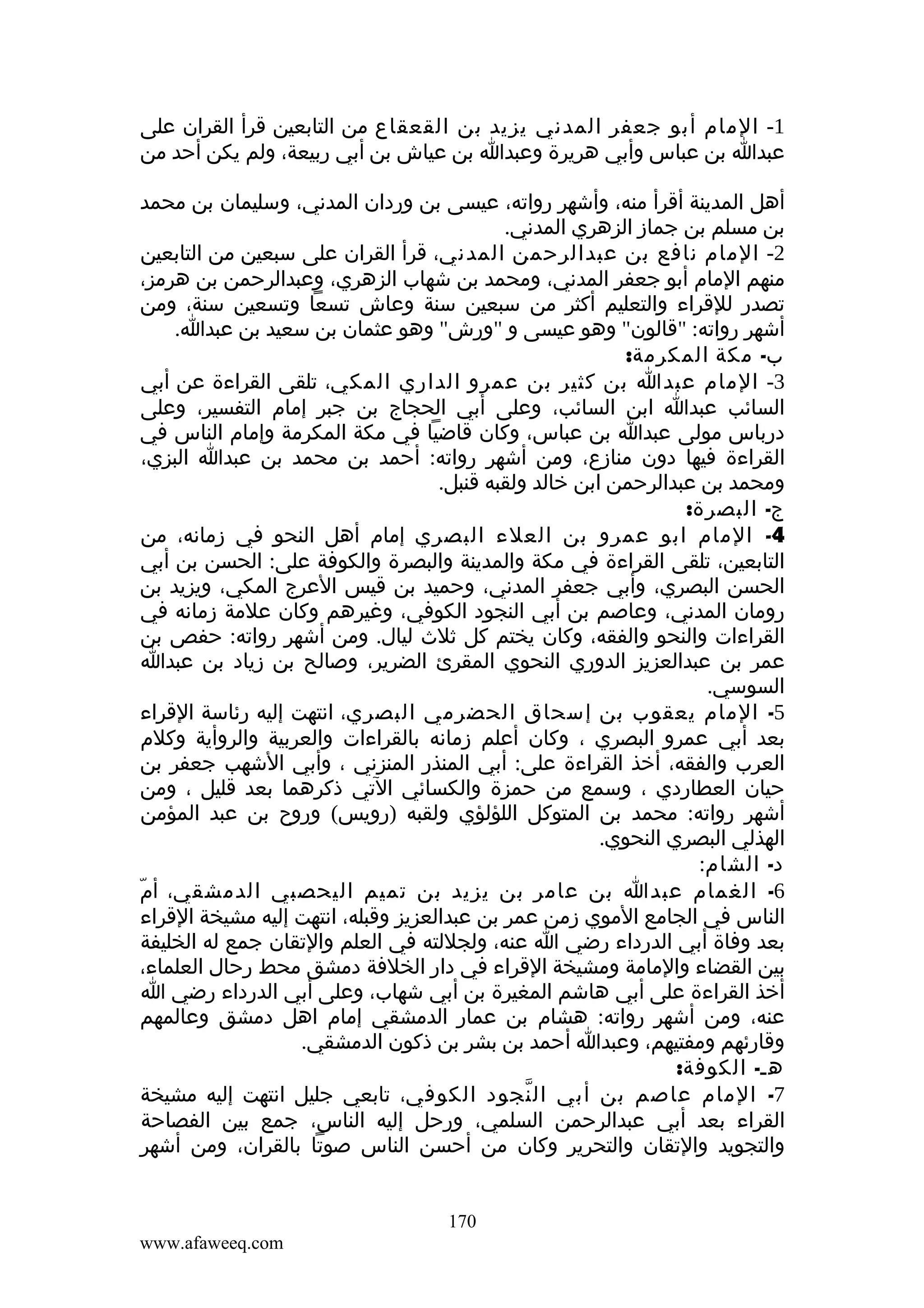 ‫1- المام أبو جعفر المدني يزيد بن القعقاع من التابعين قرأ القران على‬
‫عبدا بن عباس وأبي هريرة وعبدا بن عياش بن أبي ربيعة، ولم يكن أحد من‬
‫أهل المدينة أقرأ منه، وأشهر رواته، عيسى بن وردان المدني، وسليمان بن محمد‬
‫بن مسلم بن جماز الزهري المدني.‬
‫2- المام نافع بن عبدالرحمن المدني، قرأ القران على سبعين من التابعين‬
‫منهم المام أبو جعفر المدني، ومحمد بن شهاب الزهري، وعبدالرحمن بن هرمز،‬
‫تصدر للقراء والتعليم أكثر من سبعين سنة وعاش تسعا وتسعين سنة، ومن‬
‫أشهر رواته: "قالون" وهو عيسى و "ورش" وهو عثمان بن سعيد بن عبدا.‬
‫ب- مكة المكرمة:‬
‫3- المام عبدا بن كثير بن عمرو الداري المكي، تلقى القراءة عن أبي‬
‫السائب عبدا ابن السائب، وعلى أبي الحجاج بن جبر إمام التفسير، وعلى‬
‫درباس مولى عبدا بن عباس، وكان قاضيا في مكة المكرمة وإمام الناس في‬
‫القراءة فيها دون منازع، ومن أشهر رواته: أحمد بن محمد بن عبدا البزي،‬
‫ومحمد بن عبدالرحمن ابن خالد ولقبه قنبل.‬
‫ج- البصرة:‬
‫4- المام ابو عمرو بن العلء البصري إمام أهل النحو في زمانه، من‬
‫التابعين، تلقى القراءة في مكة والمدينة والبصرة والكوفة على: الحسن بن أبي‬
‫الحسن البصري، وأبي جعفر المدني، وحميد بن قيس العرج المكي، ويزيد بن‬
‫رومان المدني، وعاصم بن أبي النجود الكوفي، وغيرهم وكان علمة زمانه في‬
‫القراءات والنحو والفقه، وكان يختم كل ثلث ليال. ومن أشهر رواته: حفص بن‬
‫عمر بن عبدالعزيز الدوري النحوي المقرئ الضرير، وصالح بن زياد بن عبدا‬
‫السوسي.‬
‫5- المام يعقوب بن إسحاق الحضرمي البصري، انتهت إليه رئاسة القراء‬
‫بعد أبي عمرو البصري ، وكان أعلم زمانه بالقراءات والعربية والروأية وكلم‬
‫العرب والفقه، أخذ القراءة على: أبي المنذر المنزني ، وأبي الشهب جعفر بن‬
‫حيان العطاردي ، وسمع من حمزة والكسائي التي ذكرهما بعد قليل ، ومن‬
‫أشهر رواته: محمد بن المتوكل اللؤلؤي ولقبه )رويس( وروح بن عبد المؤمن‬
‫الهذلي البصري النحوي.‬
‫د- الشام:‬
‫6- الغمام عبدا بن عامر بن يزيد بن تميم اليحصبي الدمشقي، أمّ‬
‫الناس في الجامع الموي زمن عمر بن عبدالعزيز وقبله، انتهت إليه مشيخة القراء‬
‫بعد وفاة أبي الدرداء رضي ا عنه، ولجللته في العلم والتقان جمع له الخليفة‬
‫بين القضاء والمامة ومشيخة القراء في دار الخلفة دمشق محط رحال العلماء،‬
‫أخذ القراءة على أبي هاشم المغيرة بن أبي شهاب، وعلى أبي الدرداء رضي ا‬
‫عنه، ومن أشهر رواته: هشام بن عمار الدمشقي إمام اهل دمشق وعالمهم‬
‫وقارئهم ومفتيهم، وعبدا أحمد بن بشر بن ذكون الدمشقي.‬
‫هـ- الكوفة:‬
‫7- المام عاصم بن أبي ال نجود الكوفي، تابعي جليل انتهت إليه مشيخة‬
‫ّ‬
‫القراء بعد أبي عبدالرحمن السلمي، ورحل إليه الناس، جمع بين الفصاحة‬
‫والتجويد والتقان والتحرير وكان من أحسن الناس صوتا بالقران، ومن أشهر‬
‫071‬
‫‪www.afaweeq.com‬‬

 