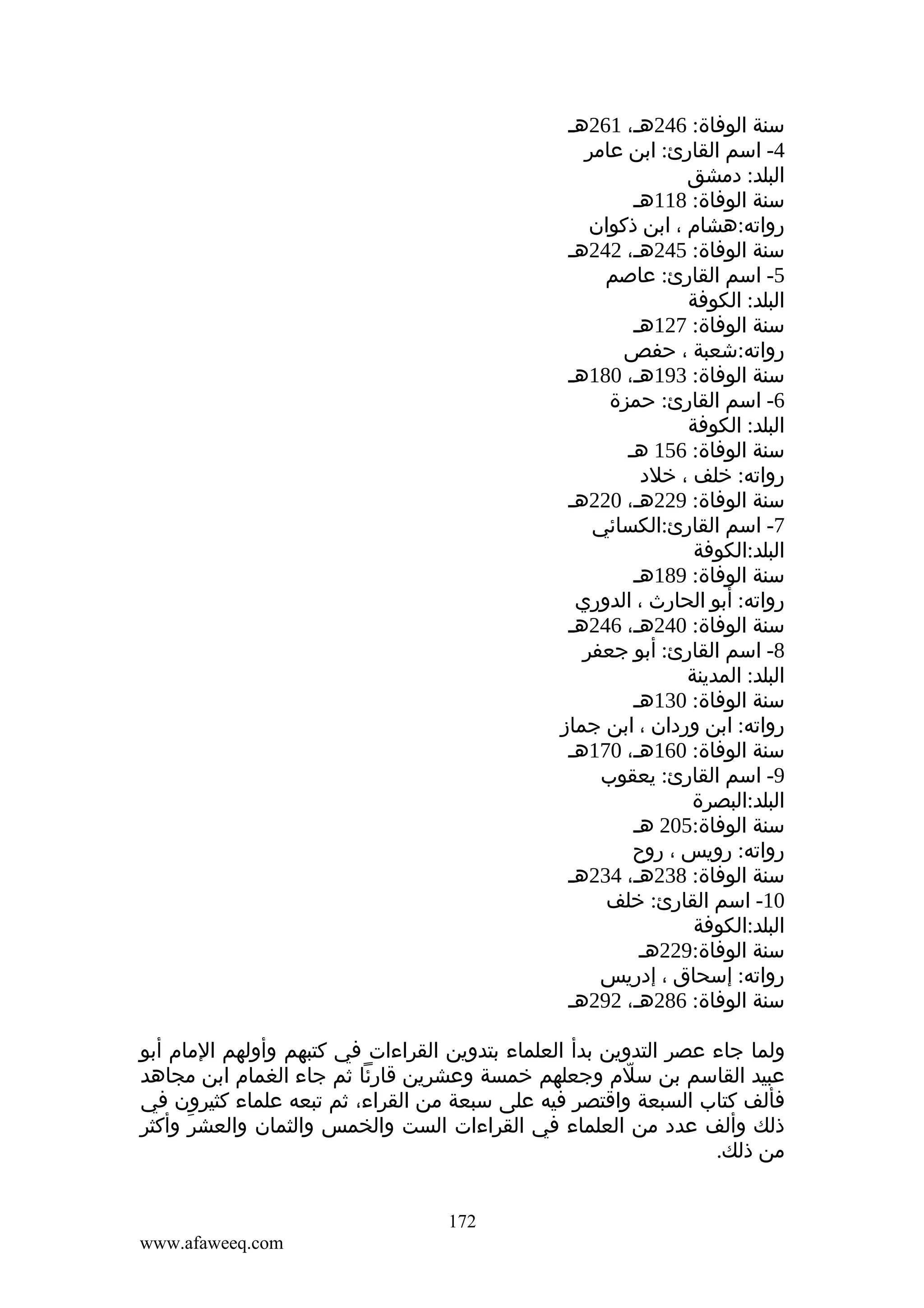 ‫سنة الوفاة: 642هـ، 162هـ‬
‫4- اسم القارئ: ابن عامر‬
‫البلد: دمشق‬
‫سنة الوفاة: 811هـ‬
‫رواته:هشام ، ابن ذكوان‬
‫سنة الوفاة: 542هـ، 242هـ‬
‫5- اسم القارئ: عاصم‬
‫البلد: الكوفة‬
‫سنة الوفاة: 721هـ‬
‫رواته:شعبة ، حفص‬
‫سنة الوفاة: 391هـ، 081هـ‬
‫6- اسم القارئ: حمزة‬
‫البلد: الكوفة‬
‫سنة الوفاة: 651 هـ‬
‫رواته: خلف ، خلد‬
‫سنة الوفاة: 922هـ، 022هـ‬
‫7- اسم القارئ:الكسائي‬
‫البلد:الكوفة‬
‫سنة الوفاة: 981هـ‬
‫رواته: أبو الحارث ، الدوري‬
‫سنة الوفاة: 042هـ، 642هـ‬
‫8- اسم القارئ: أبو جعفر‬
‫البلد: المدينة‬
‫سنة الوفاة: 031هـ‬
‫رواته: ابن وردان ، ابن جماز‬
‫سنة الوفاة: 061هـ، 071هـ‬
‫9- اسم القارئ: يعقوب‬
‫البلد:البصرة‬
‫سنة الوفاة:502 هـ‬
‫رواته: رويس ، روح‬
‫سنة الوفاة: 832هـ، 432هـ‬
‫01- اسم القارئ: خلف‬
‫البلد:الكوفة‬
‫سنة الوفاة:922هـ‬
‫رواته: إسحاق ، إدريس‬
‫سنة الوفاة: 682هـ، 292هـ‬
‫ولما جاء عصر التدوين بدأ العلماء بتدوين القراءات في كتبهم وأولهم المام أبو‬
‫عبيد القاسم بن سلم وجعلهم خمسة وعشرين قارئا ثم جاء الغمام ابن مجاهد‬
‫ّ‬
‫فألف كتاب السبعة واقتصر فيه على سبعة من القراء، ثم تبعه علماء كثيرون في‬
‫ذلك وألف عدد من العلماء في القراءات الست والخمس والثمان والعشر وأكثر‬
‫َ‬
‫من ذلك.‬
‫271‬
‫‪www.afaweeq.com‬‬

 