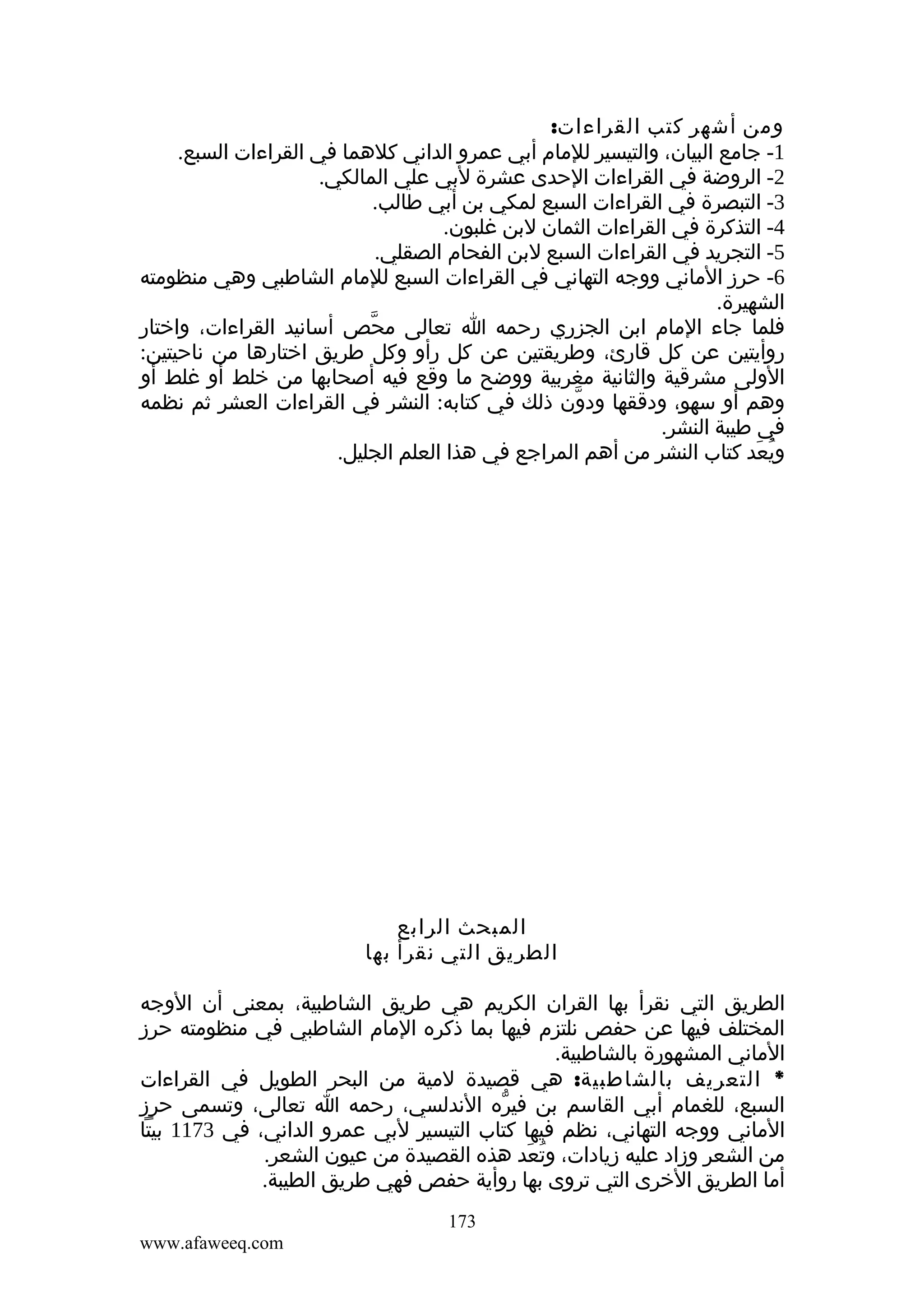 ‫ومن أشهر كتب القراءات:‬
‫1- جامع البيان، والتيسير للمام أبي عمرو الداني كلهما في القراءات السبع.‬
‫2- الروضة في القراءات الحدى عشرة لبي علي المالكي.‬
‫3- التبصرة في القراءات السبع لمكي بن أبي طالب.‬
‫4- التذكرة في القراءات الثمان لبن غلبون.‬
‫5- التجريد في القراءات السبع لبن الفحام الصقلي.‬
‫6- حرز الماني ووجه التهاني في القراءات السبع للمام الشاطبي وهي منظومته‬
‫الشهيرة.‬
‫فلما جاء المام ابن الجزري رحمه ا تعالى محص أسانيد القراءات، واختار‬
‫ّ‬
‫روأيتين عن كل قارئ، وطريقتين عن كل رأو وكل طريق اختارها من ناحيتين:‬
‫الولى مشرقية والثانية مغربية ووضح ما وقع فيه أصحابها من خلط أو غلط أو‬
‫وهم أو سهو، ودققها ودون ذلك في كتابه: النشر في القراءات العشر ثم نظمه‬
‫ّ‬
‫في طيبة النشر.‬
‫ويعد كتاب النشر من أهم المراجع في هذا العلم الجليل.‬
‫ُ َ‬

‫المبحث الرابع‬
‫الطريق التي نقرأ بها‬
‫الطريق التي نقرأ بها القران الكريم هي طريق الشاطبية، بمعنى أن الوجه‬
‫المختلف فيها عن حفص نلتزم فيها بما ذكره المام الشاطبي في منظومته حرز‬
‫الماني المشهورة بالشاطبية.‬
‫* التعريف بالشاطبية: هي قصيدة لمية من البحر الطويل في القراءات‬
‫السبع، للغمام أبي القاسم بن فيره الندلسي، رحمه ا تعالى، وتسمى حرز‬
‫ّ‬
‫الماني ووجه التهاني، نظم فيها كتاب التيسير لبي عمرو الداني، في 3711 بيتا‬
‫من الشعر وزاد عليه زيادات، وتعد هذه القصيدة من عيون الشعر.‬
‫ُ َ‬
‫أما الطريق الخرى التي تروى بها روأية حفص فهي طريق الطيبة.‬
‫371‬
‫‪www.afaweeq.com‬‬

 