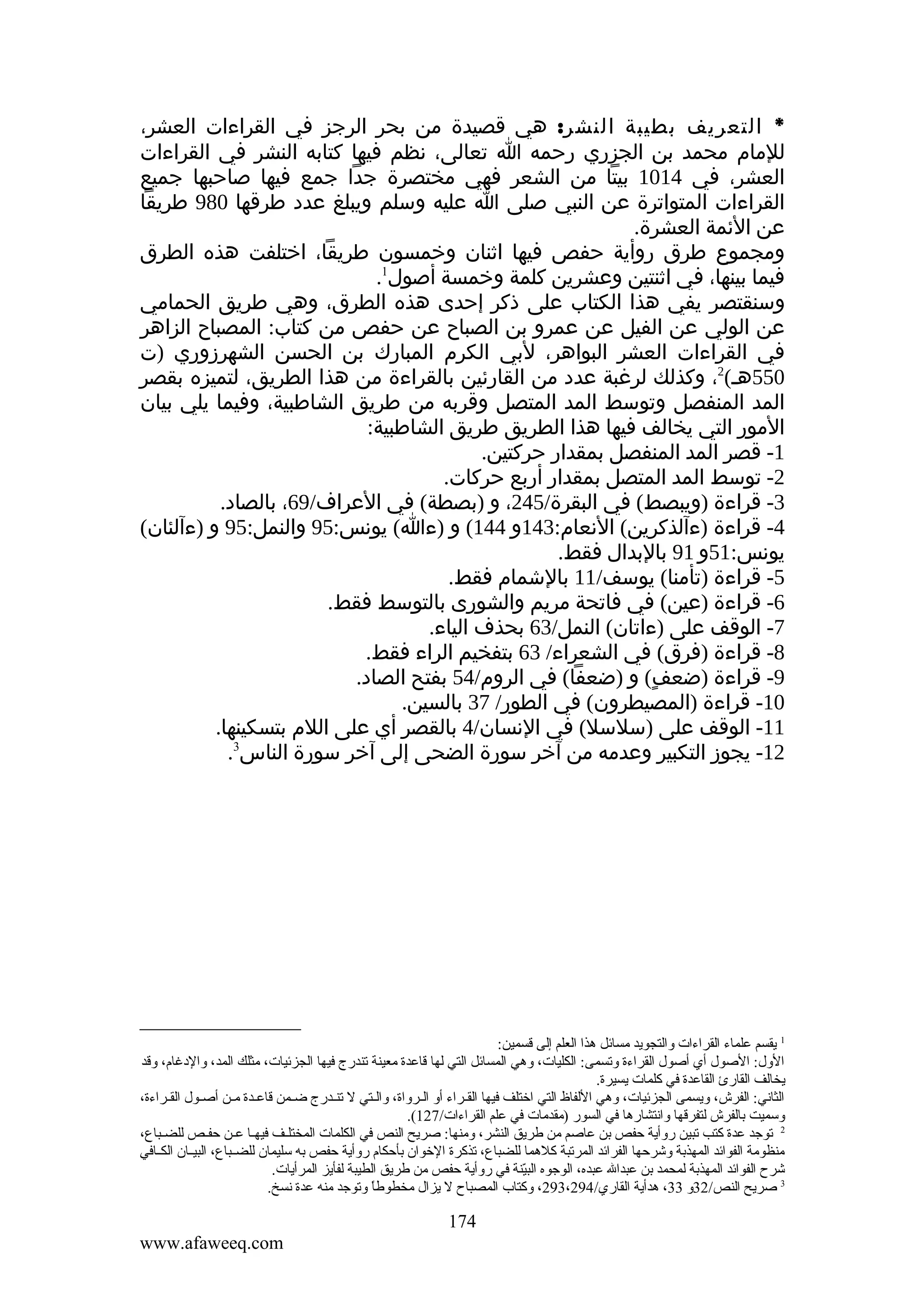 ‫* التعريف بطيبة النشر: هي قصيدة من بحر الرجز في القراءات العشر،‬
‫للمام محمد بن الجزري رحمه ا تعالى، نظم فيها كتابه النشر في القراءات‬
‫العشر، في 4101 بيتا من الشعر فهي مختصرة جدا جمع فيها صاحبها جميع‬
‫القراءات المتواترة عن النبي صلى ا عليه وسلم ويبلغ عدد طرقها 089 طريقا‬
‫عن الئمة العشرة.‬
‫ومجموع طرق روأية حفص فيها اثنان وخمسون طريقا، اختلفت هذه الطرق‬
‫فيما بينها، في اثنتين وعشرين كلمة وخمسة أصول1.‬
‫وسنقتصر يفي هذا الكتاب على ذكر إحدى هذه الطرق، وهي طريق الحمامي‬
‫عن الولي عن الفيل عن عمرو بن الصباح عن حفص من كتاب: المصباح الزاهر‬
‫في القراءات العشر البواهر، لبي الكرم المبارك بن الحسن الشهرزوري )ت‬
‫055هـ(2، وكذلك لرغبة عدد من القارئين بالقراءة من هذا الطريق، لتميزه بقصر‬
‫المد المنفصل وتوسط المد المتصل وقربه من طريق الشاطبية، وفيما يلي بيان‬
‫المور التي يخالف فيها هذا الطريق طريق الشاطبية:‬
‫1- قصر المد المنفصل بمقدار حركتين.‬
‫2- توسط المد المتصل بمقدار أربع حركات.‬
‫3- قراءة )ويبصط( في البقرة/542، و )بصطة( في العراف/96، بالصاد.‬
‫4- قراءة )ءآلذكرين( النعام:341و 441( و )ءا( يونس:59 والنمل:59 و )ءآلئان(‬
‫يونس:15و 19 بالبدال فقط.‬
‫5- قراءة )تأمنا( يوسف/11 بالشمام فقط.‬
‫6- قراءة )عين( في فاتحة مريم والشورى بالتوسط فقط.‬
‫7- الوقف على )ءاتان( النمل/36 بحذف الياء.‬
‫8- قراءة )فرق( في الشعراء/ 36 بتفخيم الراء فقط.‬
‫9- قراءة )ضعف( و )ضعفا( في الروم/45 بفتح الصاد.‬
‫ٍ‬
‫01- قراءة )المصيطرون( في الطور/ 73 بالسين.‬
‫11- الوقف على )سلسل( في النسان/4 بالقصر أي على اللم بتسكينها.‬
‫21- يجوز التكبير وعدمه من آخر سورة الضحى إلى آخر سورة الناس3.‬

‫1 يقسم علماء القراءات والتجويد ةمسائل هذا العلم إلى قسمين:‬
‫الول: الصول أي أصول القراءة وتسمى: الكليات، وهي المسائل التي لها قاعدة ةمعينة تندرج فيها الجزئيات، ةمثلك المد، والدغام، وقد‬
‫يخالف القارئ القاعدة في كلمات يسيرة.‬
‫الثاني: الفرش، ويسمى الجزئيات، وهي اللفاظ التي اختلف فيها الققراء أو القرواة، والقتي ل تنقدرج ضقمن قاعقدة ةمقن أصقول الققراءة،‬
‫وسميت بالفرش لتفرقها وانتشارها في السور )ةمقدةمات في علم القراءات/721(.‬
‫2 توجد عدة كتب تبين روأية حفص بن عاصم ةمن لطريق النشر، وةمنها: صريح النص في الكلمات المختلقف فيهقا عقن حفقص للضقبا ع،‬
‫ةمنظوةمة الفوائد المهذبة وشرحها الفرائد المرتبة كلهما للضبا ع، تذكرة الخوان بأحكام روأية حفص به سليمان للضققبا ع، البيققان الكققافي‬
‫شرح الفوائد المهذبة لمحمد بن عبدال عبده، الوجوه البينة في روأية حفص ةمن لطريق الطيبة لفأيز المرأيات.‬
‫نّ‬
‫3 صريح النص/23و 33، هدأية القاري/492،392، وكتاب المصباح ل يزال ةمخطولطا وتوجد ةمنه عدة نسخ.‬
‫ ً‬

‫471‬
‫‪www.afaweeq.com‬‬

 