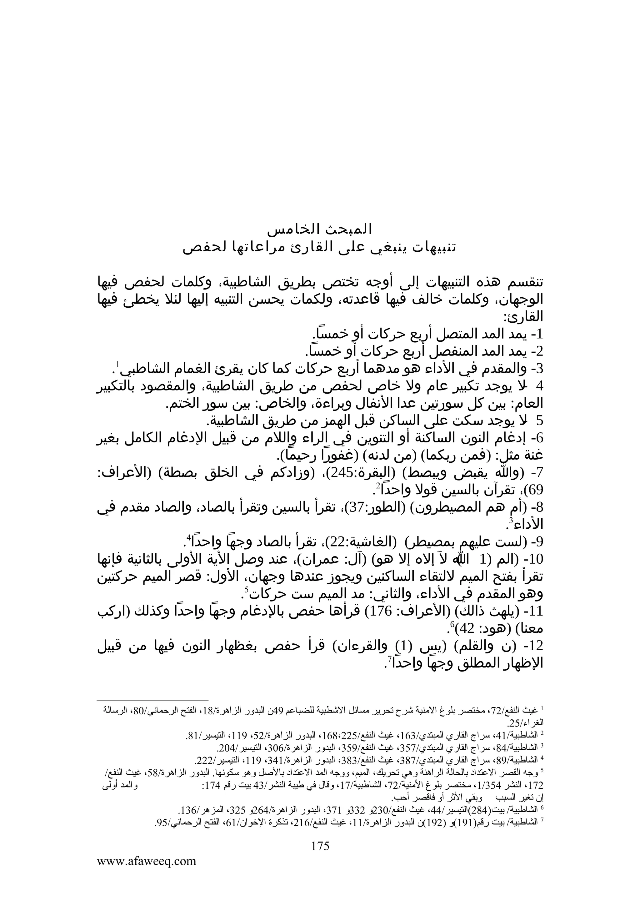 ‫المبحث الخامس‬
‫تنبيهات ينبغي على القارئ مراعاتها لحفص‬
‫تنقسم هذه التنبيهات إلى أوجه تختص بطريق الشاطبية، وكلمات لحفص فيها‬
‫الوجهان، وكلمات خالف فيها قاعدته، ولكمات يحسن التنبيه إليها لئل يخطئ فيها‬
‫القارئ:‬
‫1- يمد المد المتصل أربع حركات أو خمسا.‬
‫2- يمد المد المنفصل أربع حركات أو خمسا.‬
‫1‬
‫3- والمقدم في الداء هو مدهما أربع حركات كما كان يقرئ الغمام الشاطبي .‬
‫4 ل يوجد تكبير عام ول خاص لحفص من طريق الشاطبية، والمقصود بالتكبير‬
‫‬‫العام: بين كل سورتين عدا النفال وبراءة، والخاص: بين سور الختم.‬
‫5 ل يوجد سكت على الساكن قبل الهمز من طريق الشاطبية.‬
‫‬‫6- إدغام النون الساكنة أو التنوين في الراء واللم من قبيل الدغام الكامل بغير‬
‫غنة مثل: )فمن ربكما( )من لدنه( )غفورا رحيما(.‬
‫7- )وا يقبض ويبصط( )البقرة:542(، )وزادكم في الخلق بصطة( )العراف:‬
‫96(، تقرآن بالسين قول واحدا2.‬
‫8- )أم هم المصيطرون( )الطور:73(، تقرأ بالسين وتقرأ بالصاد، والصاد مقدم في‬
‫الداء3.‬
‫9- )لست عليهم بمصيطر( )الغاشية:22(، تقرأ بالصاد وجها واحدا4.‬
‫01- )الم )1 ا ل إله إل هو( )آل: عمران(، عند وصل الية الولى بالثانية فإنها‬
‫(‬
‫تقرأ بفتح الميم للتقاء الساكنين ويجوز عندها وجهان، الول: قصر الميم حركتين‬
‫وهو المقدم في الداء، والثاني: مد الميم ست حركات5.‬
‫11- )يلهث ذالك( )العراف: 671( قرأها حفص بالدغام وجها واحدا وكذلك )اركب‬
‫معنا( )هود: 24(6.‬
‫21- )ن والقلم( )يس )1( والقرءان( قرأ حفص بغظهار النون فيها من قبيل‬
‫الظهار المطلق وجها واحدا7.‬
‫1 غيث النفع/27، ةمختصر بلوغ الةمنية شرح تحرير ةمسائل الشطبية للضباعم 94ن البدور الزاهرة/81، الفتح الرحماني/08، الرسالة‬
‫الغراء/52.‬
‫2 الشالطبية/14، سراج القاري المبتدي/361، غيث النفع/522،861، البدور الزاهرة/25، 911، التيسير/18.‬
‫3 الشالطبية/48، سراج القاري المبتدي/753، غيث النفع/953، البدور الزاهرة/603، التيسير/402.‬
‫4 الشالطبية/98، سراج القاري المبتدي/783، غيث النفع/383، البدور الزاهرة/143، 911، التيسير/222.‬
‫5 وجه القصر العتداد بالحالة الراهنة وهي تحريك، الميم، ووجه المد العتداد بالصل وهو سكونها. البدور الزاهرة/85، غيث النفع/‬
‫والمد أولى‬
‫271، النشر 453/1، ةمختصر بلوغ الةمنية/27، الشالطبية/71، وقال في لطيبة النشر/34 بيت رقم 471:‬
‫إن تغير السبب وبقي الثر أو فاقصر أحب.‬
‫6 الشالطبية/ بيت)482(التيسير/44، غيث النفع/032و 233و 173، البدور الزاهرة/462و 523، المزهر/631.‬
‫7 الشالطبية/ بيت رقم)191(و )291(ن البدور الزاهرة/11، غيث النفع/612، تذكرة الخوان/16، الفتح الرحماني/59.‬

‫571‬
‫‪www.afaweeq.com‬‬

 