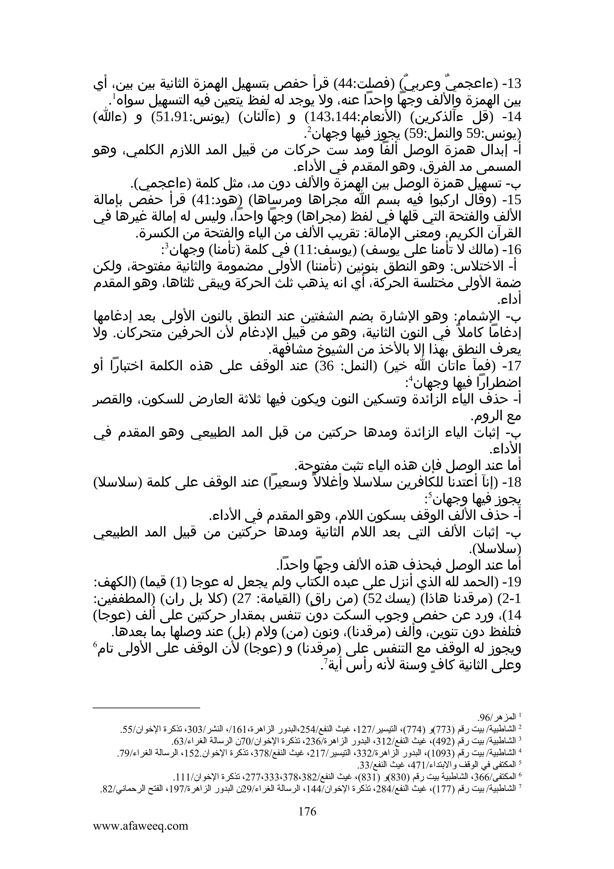 ‫31- )ءاعجمي وعربي( )فصلت:44( قرأ حفص بتسهيل الهمزة الثانية بين بين، أي‬
‫ٌ‬
‫ٌ‬
‫1‬
‫بين الهمزة واللف وجها واحدا عنه، ول يوجد له لفظ يتعين فيه التسهيل سواه .‬
‫41- )قل ءآلذكرين( )النعام:441،341( و )ءآلئان( )يونس:19،15( و )ءا(‬
‫)يونس:95 والنمل:95( يجوز فيها وجهان2.‬
‫أ- إبدال همزة الوصل ألفا ومد ست حركات من قبيل المد اللزم الكلمي، وهو‬
‫المسمى مد الفرق، وهو المقدم في الداء.‬
‫ب- تسهيل همزة الوصل بين الهمزة واللف دون مد، مثل كلمة )ءاعجمي(.‬
‫51- )وقال اركبوا فيه بسم ا مجراها ومرساها( )هود:14( قرأ حفص بإمالة‬
‫اللف والفتحة التي قلها في لفظ )مجراها( وجها واحدا، وليس له إمالة غيرها في‬
‫القرآن الكريم، ومعنى المالة: تقريب اللف من الياء والفتحة من الكسرة.‬
‫61- )مالك ل تأمنا على يوسف( )يوسف:11( في كلمة )تأمنا( وجهان3:‬
‫أ- الختلس: وهو النطق بنونين )تأمننا( الولى مضمومة والثانية مفتوحة، ولكن‬
‫ضمة الولى مختلسة الحركة، أي انه يذهب ثلث الحركة ويبقى ثلثاها، وهو المقدم‬
‫أداء.‬
‫ب- الشمام: وهو الشارة بضم الشفتين عند النطق بالنون الولى بعد إدغامها‬
‫إدغاما كامل ً في النون الثانية، وهو من قبيل الدغام لن الحرفين متحركان. ول‬
‫يعرف النطق بهذا إل بالخذ من الشيوخ مشافهة.‬
‫71- )فمآ ءاتان ا خير( )النمل: 63( عند الوقف على هذه الكلمة اختبارا أو‬
‫اضطرارا فيها وجهان4:‬
‫أ- حذف الياء الزائدة وتسكين النون ويكون فيها ثلثة العارض للسكون، والقصر‬
‫مع الروم.‬
‫ب- إثبات الياء الزائدة ومدها حركتين من قبل المد الطبيعي وهو المقدم في‬
‫الداء.‬
‫أما عند الوصل فإن هذه الياء تثبت مفتوحة.‬
‫81- )إنآ أعتدنا للكافرين سلسل وأغلل ً وسعيرا( عند الوقف على كلمة )سلسل(‬
‫يجوز فيها وجهان5:‬
‫أ- حذف اللف الوقف بسكون اللم، وهو المقدم في الداء.‬
‫ب- إثبات اللف التي بعد اللم الثانية ومدها حركتين من قبيل المد الطبيعي‬
‫)سلسل(.‬
‫أما عند الوصل فبحذف هذه اللف وجها واحدا.‬
‫91- )الحمد لله الذي أنزل على عبده الكتاب ولم يجعل له عوجا )1( قيما( )الكهف:‬
‫1-2( )مرقدنا هاذا( )يسك 25( )من راق( )القيامة: 72( )كل بل ران( )المطففين:‬
‫ٍ‬
‫41(، ورد عن حفص وجوب السكت دون تنفس بمقدار حركتين على ألف )عوجا(‬
‫فتلفظ دون تنوين، وألف )مرقدنا(، ونون )من( ولم )بل( عند وصلها بما بعدها.‬
‫6‬
‫ويجوز له الوقف مع التنفس على )مرقدنا( و )عوجا( لن الوقف على الولى تام‬
‫وعلى الثانية كاف وسنة لنه رأس أية7.‬
‫ٍ‬

‫1 المزهر/69.‬
‫2 الشالطبية/ بيت رقم )377(و )477(، التيسير/721، غيث النفع/452،البدور الزاهرة،161/، النشر/303، تذكرة الخوان/55.‬
‫3 الشالطبية/ بيت رقم )294(، غيث النفع/213، البدور الزاهرة/632، تذكرة الخوان/07ن الرسالة الغراء/36.‬
‫4 الشالطبية/ بيت رقم )3901(، البدور الزاهرة/233، التيسير/ 712، غيث النفع/873، تذكرة الخوان.251، الرسالة الغراء/97.‬
‫5 المكتفى في الوقف والبتداء/174، غيث النفع/33.‬
‫6 المكتفى/663، الشالطبية بيت رقم )038(و )138(، غيث النفع/283،873،333،772، تذكرة الخوان/111.‬
‫7 الشالطبية/ بيت رقم )771(، غيث النفع/482، تذكرة الخوان/441، الرسالة الغراء/92ن البدور الزاهرة/791، الفتح الرحماني/28.‬

‫671‬
‫‪www.afaweeq.com‬‬

 