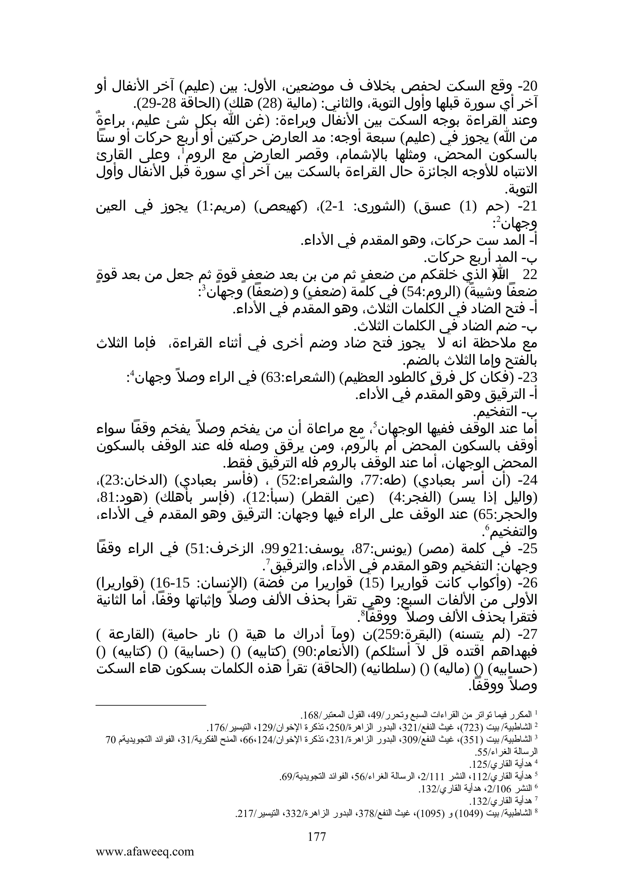 ‫02- وقع السكت لحفص بخلف ف موضعين، الول: بين )عليم( آخر النفال أو‬
‫آخر أي سورة قبلها وأول التوبة، والثاني: )مالية )82( هلك( )الحاقة 82-92(.‬
‫وعند القراءة بوجه السكت بين النفال وبراءة: )غن ا بكل شئ عليم، براءةٌ‬
‫من ا( يجوز في )عليم( سبعة أوجه: مد العارض حركتين أو أربع حركات أو ستا‬
‫بالسكون المحض، ومثلها بالشمام، وقصر العارض مع الروم1، وعلى القارئ‬
‫النتباه للوجه الجائزة حال القراءة بالسكت بين آخر أي سورة قبل النفال وأول‬
‫التوبة.‬
‫12- )حم )1( عسق( )الشورى: 1-2(، )كهيعص( )مريم:1( يجوز في العين‬
‫وجهان2:‬
‫أ- المد ست حركات، وهو المقدم في الداء.‬
‫ب- المد أربع حركات.‬
‫ٍ‬
‫22 - ) الذي خلقكم من ضعف ثم من بن بعد ضعف قوة ثم جعل من بعد قوة‬
‫ٍ‬
‫ٍ‬
‫ٍ‬
‫ا‬
‫3‬
‫ضعفا وشيبة( )الروم:45( في كلمة )ضعف( و )ضعفا( وجهان :‬
‫ٍ‬
‫ً‬
‫أ- فتح الضاد في الكلمات الثلث، وهو المقدم في الداء.‬
‫ب- ضم الضاد في الكلمات الثلث.‬
‫مع ملحظة انه ل يجوز فتح ضاد وضم أخرى في أثناء القراءة، فإما الثلث‬
‫بالفتح وإما الثلث بالضم.‬
‫4‬
‫32- )فكان كل فرق كالطود العظيم( )الشعراء:36( في الراء وصل ً وجهان :‬
‫ٍ‬
‫أ- الترقيق وهو المقدم في الداء.‬
‫ب- التفخيم.‬
‫5‬
‫أما عند الوقف ففيها الوجهان ، مع مراعاة أن من يفخم وصل ً يفخم وقفا سواء‬
‫أوقف بالسكون المحض أم بالروم، ومن يرقق وصله فله عند الوقف بالسكون‬
‫ّ‬
‫المحض الوجهان، أما عند الوقف بالروم فله الترقيق فقط.‬
‫42- )أن أسر بعبادي( )طه:77، والشعراء:25( ، )فأسر بعبادي( )الدخان:32(،‬
‫)واليل إذا يسر( )الفجر:4( )عين القطر( )سبأ:21(، )فإسر بأهلك( )هود:18،‬
‫والحجر:56( عند الوقف على الراء فيها وجهان: الترقيق وهو المقدم في الداء،‬
‫والتفخيم6.‬
‫52- في كلمة )مصر( )يونس:78، يوسف:12و 99، الزخرف:15( في الراء وقفا‬
‫وجهان: التفخيم وهو المقدم في الداء، والترقيق7.‬
‫62- )وأكواب كانت قواريرا )51( قواريرا من فضة( )النسان: 51-61( )قواريرا(‬
‫الولى من اللفات السبع: وهي تقرأ بحذف اللف وصل ً وإثباتها وقفا، أما الثانية‬
‫فتقرا بحذف اللف وصل ً ووقفا8.‬
‫72- )لم يتسنه( )البقرة:952(ن )ومآ أدراك ما هية )( نار حامية( )القارعة (‬
‫فبهداهم اقتده قل ل أسئلكم( )النعام:09( )كتابيه( )( )حسابية( )( )كتابيه( )(‬
‫)حسابيه( )( )ماليه( )( )سلطانيه( )الحاقة( تقرأ هذه الكلمات بسكون هاء السكت‬
‫وصل ً ووقفا.‬
‫1 المكرر فيما تواتر ةمن القراءات السبع وتحرر/94، القول المعتبر/861.‬
‫2 الشالطبية/ بيت )327(، غيث النفع/123، البدور الزاهرة/052، تذكرة الخوان/921، التيسير/671.‬
‫3 الشالطبية/ بيت )153(، غيث النفع/903، البدور الزاهرة/132، تذكرة الخوان/421،66، المنح الفكرية/13، الفوائد التجويديةم 07‬
‫الرسالة الغراء/55.‬
‫4 هدأية القاري/521.‬
‫5 هدأية القاري/211، النشر 111/2، الرسالة الغراء/65، الفوائد التجويدية/96.‬
‫6 النشر 601/2، هدأية القاري/231.‬
‫7 هدأية القاري/231.‬
‫8 الشالطبية/ بيت )9401( و )5901(، غيث النفع/873، البدور الزاهرة/233، التيسير/712.‬

‫771‬
‫‪www.afaweeq.com‬‬

 