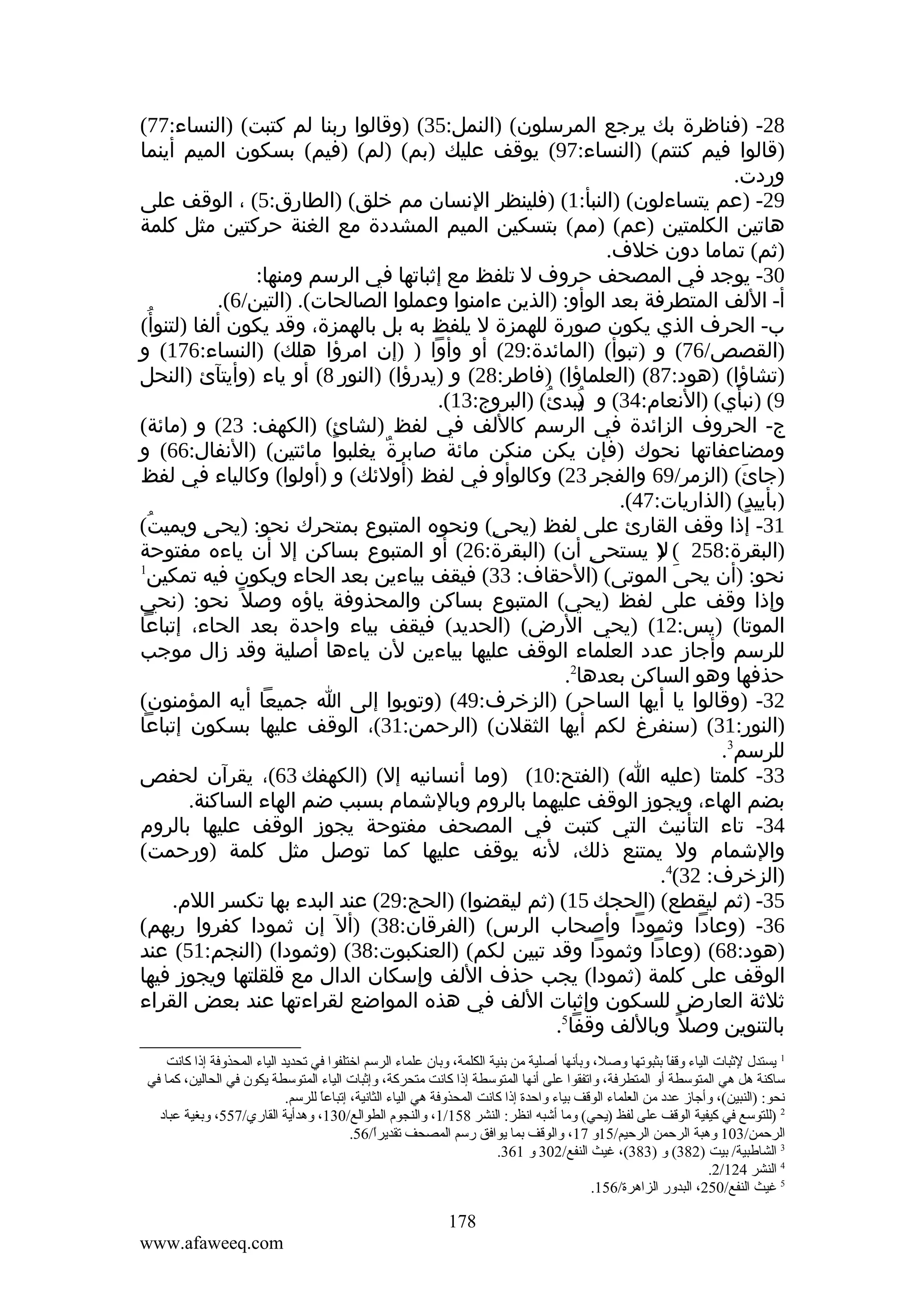 ‫82- )فناظرة بك يرجع المرسلون( )النمل:53( )وقالوا ربنا لم كتبت( )النساء:77(‬
‫)قالوا فيم كنتم( )النساء:79( يوقف عليك )بم( )لم( )فيم( بسكون الميم أينما‬
‫وردت.‬
‫92- )عم يتساءلون( )النبأ:1( )فلينظر النسان مم خلق( )الطارق:5( ، الوقف على‬
‫هاتين الكلمتين )عم( )مم( بتسكين الميم المشددة مع الغنة حركتين مثل كلمة‬
‫)ثم( تماما دون خلف.‬
‫03- يوجد في المصحف حروف ل تلفظ مع إثباتها في الرسم ومنها:‬
‫أ- اللف المتطرفة بعد الوأو: )الذين ءامنوا وعملوا الصالحات(. )التين/6(.‬
‫ب- الحرف الذي يكون صورة للهمزة ل يلفظ به بل بالهمزة، وقد يكون ألفا )لتنوأ ُ‬
‫(‬
‫)القصص/67( و )تبوأ( )المائدة:92( أو وأوا ) )إن امرؤا هلك( )النساء:671( و‬
‫)تشاؤا( )هود:78( )العلماؤا( )فاطر:82( و )يدرؤا( )النور 8( أو ياء )وأيتآئ )النحل‬
‫9( )نبأي( )النعام:43( و يبدئُ( )البروج:31(.‬
‫)‬
‫ُ‬
‫ج- الحروف الزائدة في الرسم كاللف في لفظ )لشائ( )الكهف: 32( و )مائة(‬
‫ٍ‬
‫ومضاعفاتها نحوك )فإن يكن منكن مائة صابرة يغلبوا مائتين( )النفال:66( و‬
‫ٌ‬
‫)جائ( )الزمر/96 والفجر 32( وكالوأو في لفظ )أولئك( و )أولوا( وكالياء في لفظ‬
‫َ‬
‫)بأييد( )الذاريات:74(.‬
‫ٍ‬
‫13- إذا وقف القارئ على لفظ )يحى( ونحوه المتبوع بمتحرك نحو: )يحى ويميت(‬
‫ُ‬
‫ِ‬
‫ِ‬
‫)البقرة:852 ( ) يستحى أن( )البقرة:62( أو المتبوع بساكن إل أن ياءه مفتوحة‬
‫ِ‬
‫ل‬
‫1‬
‫نحو: )أن يحى الموتى( )الحقاف: 33( فيقف بياءين بعد الحاء ويكون فيه تمكين‬
‫َ‬
‫وإذا وقف على لفظ )يحي( المتبوع بساكن والمحذوفة ياؤه وصل ً نحو: )نحي‬
‫الموتا( )يس:21( )يحي الرض( )الحديد( فيقف بياء واحدة بعد الحاء، إتباعا‬
‫للرسم وأجاز عدد العلماء الوقف عليها بياءين لن ياءها أصلية وقد زال موجب‬
‫حذفها وهو الساكن بعدها2.‬
‫23- )وقالوا يا أيها الساحر( )الزخرف:94( )وتوبوا إلى ا جميعا أيه المؤمنون(‬
‫)النور:13( )سنفرغ لكم أيها الثقلن( )الرحمن:13(، الوقف عليها بسكون إتباعا‬
‫للرسم3.‬
‫33- كلمتا )عليه ا( )الفتح:01( )وما أنسانيه إل( )الكهفك 36(، يقرآن لحفص‬
‫بضم الهاء، ويجوز الوقف عليهما بالروم وبالشمام بسبب ضم الهاء الساكنة.‬
‫43- تاء التأنيث التي كتبت في المصحف مفتوحة يجوز الوقف عليها بالروم‬
‫والشمام ول يمتنع ذلك، لنه يوقف عليها كما توصل مثل كلمة )ورحمت(‬
‫)الزخرف: 23(4.‬
‫53- )ثم ليقطع( )الحجك 51( )ثم ليقضوا( )الحج:92( عند البدء بها تكسر اللم.‬
‫63- )وعادا وثمودا وأصحاب الرس( )الفرقان:83( )أل إن ثمودا كفروا ربهم(‬
‫)هود:86( )وعادا وثمودا وقد تبين لكم( )العنكبوت:83( )وثمودا( )النجم:15( عند‬
‫الوقف على كلمة )ثمودا( يجب حذف اللف وإسكان الدال مع قلقلتها ويجوز فيها‬
‫ثلثة العارض للسكون وإثبات اللف في هذه المواضع لقراءتها عند بعض القراء‬
‫بالتنوين وصل ً وباللف وقفا5.‬
‫1 يستدل لثبات الياء وقفا بثبوتها وصل، وبأنها أصلية ةمن بنية الكلمة، وبان علماء الرسم اختلفوا في تحديد الياء المحذوفة إذا كانت‬
‫ ً‬
‫ساكنة هل هي المتوسطة أو المتطرفة، واتفقوا على أنها المتوسطة إذا كانت ةمتحركة، وإثبات الياء المتوسطة يكون في الحالين، كما في‬
‫نحو: )النبين(، وأجاز عدد ةمن العلماء الوقف بياء واحدة إذا كانت المحذوفة هي الياء الثانية، إتباعا للرسم.‬
‫ ً‬
‫2 )للتوسع في كيفية الوقف على لفظ )يحي( وةما أشبه انظر: النشر 851/1، والنجوم الطوالع/031، وهدأية القاري/755، وبغية عباد‬
‫الرحمن/301 وهبة الرحمن الرحيم/51و 71، والوقف بما يوافق رسم المصحف تقديرا/65.‬
‫ ً‬
‫3 الشالطبية/ بيت )283( و )383(، غيث النفع/203 و 163.‬
‫4 النشر 421/2.‬
‫5 غيث النفع/052، البدور الزاهرة/651.‬

‫871‬
‫‪www.afaweeq.com‬‬

 