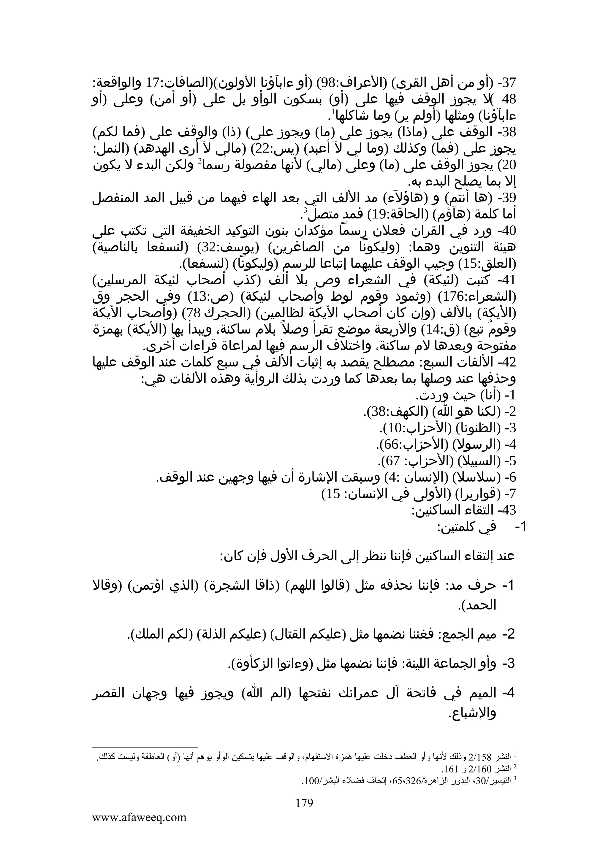 ‫73- )أو من أهل القرى( )العراف:89( )أو ءابآؤنا الولون()الصافات:71 والواقعة:‬
‫84 (ل يجوز الوقف فيها على )أو( بسكون الوأو بل على )أو أمن( وعلى )أو‬
‫ءابآؤنا( ومثلها )أولم ير( وما شاكلها1.‬
‫83- الوقف على )ماذا( يجوز على )ما( ويجوز على( )ذا( والوقف على )فما لكم(‬
‫يجوز على )فما( وكذلك )وما لي ل أعبد( )يس:22( )مالي ل أرى الهدهد( )النمل:‬
‫02( يجوز الوقف على )ما( وعلى )مالي( لنها مفصولة رسما2 ولكن البدء ل يكون‬
‫إل بما يصلح البدء به.‬
‫93- )ها أنتم( و )هاؤلء( مد اللف التي بعد الهاء فيهما من قبيل المد المنفصل‬
‫أما كلمة )هآؤم( )الحاقة:91( فمد متصل3.‬
‫04- ورد في القران فعلن رسما مؤكدان بنون التوكيد الخفيفة التي تكتب على‬
‫هيئة التنوين وهما: )وليكونا من الصاغرين( )يوسف:23( )لنسفعا بالناصية(‬
‫)العلق:51( وجيب الوقف عليهما إتباعا للرسم )وليكونا( )لنسفعا(.‬
‫14- كتبت )لئيكة( في الشعراء وص بل ألف )كذب أصحاب لئيكة المرسلين(‬
‫)الشعراء:671( )وثمود وقوم لوط وأصحاب لئيكة( )ص:31( وفي الحجر وق‬
‫)اليكة( باللف )وإن كان أصحاب اليكة لظالمين( )الحجرك 87( )وأصحاب اليكة‬
‫وقوم تبع( )ق:41( والربعة موضع تقرأ وصل ً بلم ساكنة، ويبدأ بها )اليكة( بهمزة‬
‫ُ‬
‫مفتوحة وبعدها لم ساكنة، واختلف الرسم فيها لمراعاة قراءات أخرى.‬
‫24- اللفات السبع: مصطلح يقصد به إثبات اللف في سبع كلمات عند الوقف عليها‬
‫وحذفها عند وصلها بما بعدها كما وردت بذلك الروأية وهذه اللفات هي:‬
‫1- )أنا( حيث وردت.‬
‫2- )لكنا هو ا( )الكهف:83(.‬
‫3- )الظنونا( )الحزاب:01(.‬
‫4- )الرسول( )الحزاب:66(.‬
‫5- )السبيل( )الحزاب: 76(.‬
‫6- )سلسل( )النسان :4( وسبقت الشارة أن فيها وجهين عند الوقف.‬
‫7- )قواريرا( )الولى في النسان: 51(‬
‫34- التقاء الساكنين:‬
‫1- في كلمتين:‬
‫عند إلتقاء الساكنين فإننا ننظر إلى الحرف الول فإن كان:‬
‫1- حرف مد: فإننا نحذفه مثل )قالوا اللهم( )ذاقا الشجرة( )الذي اؤتمن( )وقال‬
‫الحمد(.‬
‫2- ميم الجمع: فغننا نضمها مثل )عليكم القتال( )عليكم الذلة( )لكم الملك(.‬
‫3- وأو الجماعة اللينة: فإننا نضمها مثل )وءاتوا الزكأوة(.‬
‫4- الميم في فاتحة آل عمرانك نفتحها )الم ا( ويجوز فيها وجهان القصر‬
‫والشباع.‬
‫1 النشر 851/2 وذلك لنها وأو العطف دخلت عليها همزة الستفهام، والوقف عليها بتسكين الوأو يوهم أنها )أو( العالطفة وليست كذلك.‬
‫2 النشر 061/2 و 161.‬
‫3 التيسير/03، البدور الزاهرة/623،56، إتحاف فضلء البشر/001.‬

‫971‬
‫‪www.afaweeq.com‬‬

 