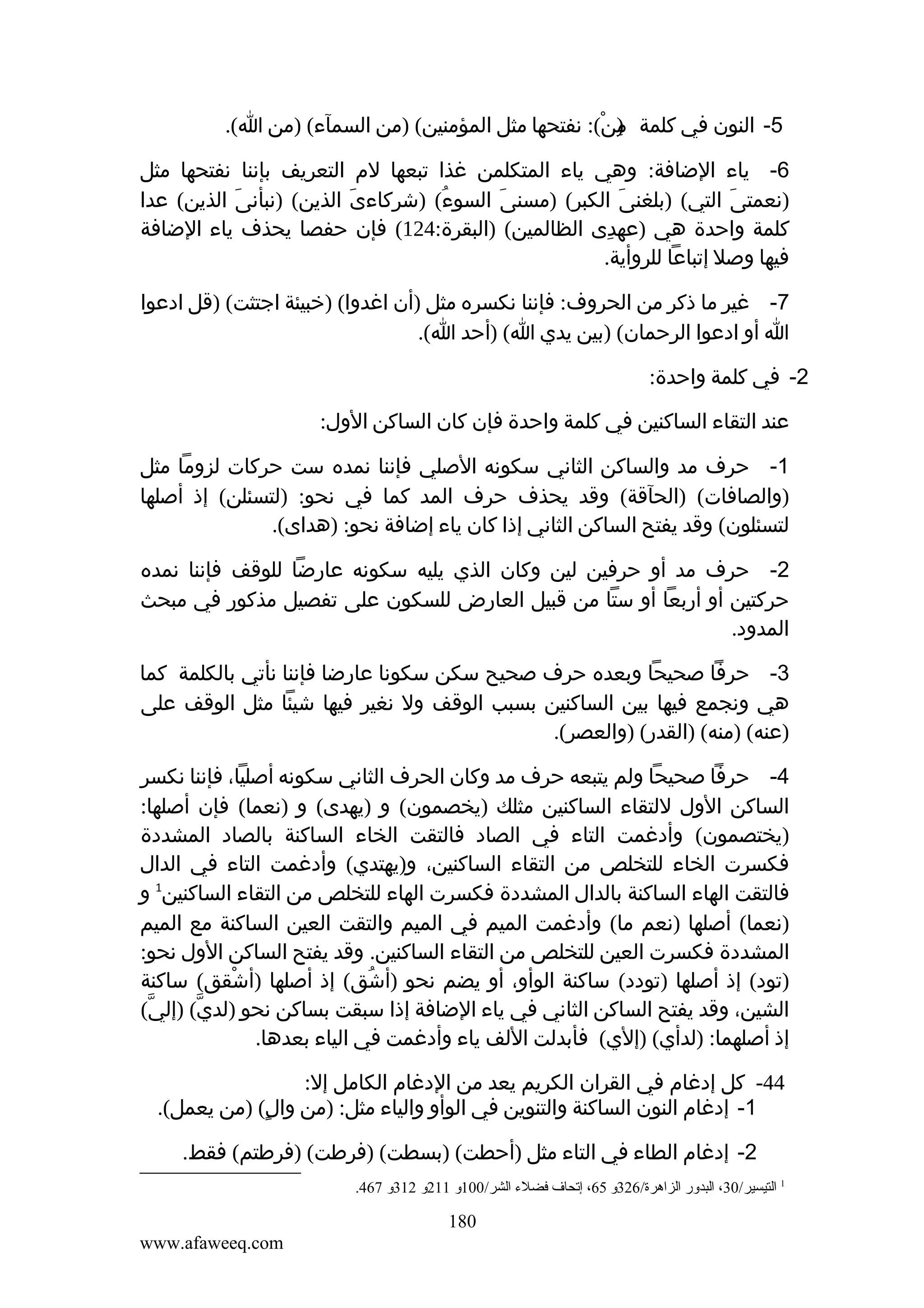 ‫5- النون في كلمة من(: نفتحها مثل المؤمنين( )من السمآء( )من ا(.‬
‫)ِ ْ‬
‫6- ياء الضافة: وهي ياء المتكلمن غذا تبعها لم التعريف بإننا نفتحها مثل‬
‫)نعمتى التي( )بلغنى الكبر( )مسنى السوء( )شركاءى الذين( )نبأنى الذين( عدا‬
‫َ‬
‫َ‬
‫ُ‬
‫َ‬
‫َ‬
‫َ‬
‫كلمة واحدة هي )عهدى الظالمين( )البقرة:421( فإن حفصا يحذف ياء الضافة‬
‫ِ‬
‫فيها وصل إتباعا للروأية.‬
‫7- غير ما ذكر من الحروف: فإننا نكسره مثل )أن اغدوا( )خبيئة اجتثت( )قل ادعوا‬
‫ا أو ادعوا الرحمان( )بين يدي ا( )أحد ا(.‬
‫2- في كلمة واحدة:‬
‫عند التقاء الساكنين في كلمة واحدة فإن كان الساكن الول:‬
‫1- حرف مد والساكن الثاني سكونه الصلي فإننا نمده ست حركات لزوما مثل‬
‫)والصافات( )الحآقة( وقد يحذف حرف المد كما في نحو: )لتسئلن( إذ أصلها‬
‫لتسئلون( وقد يفتح الساكن الثاني إذا كان ياء إضافة نحو: )هداى(.‬
‫2- حرف مد أو حرفين لين وكان الذي يليه سكونه عارضا للوقف فإننا نمده‬
‫حركتين أو أربعا أو ستا من قبيل العارض للسكون على تفصيل مذكور في مبحث‬
‫المدود.‬
‫3- حرفا صحيحا وبعده حرف صحيح سكن سكونا عارضا فإننا نأتي بالكلمة كما‬
‫هي ونجمع فيها بين الساكنين بسبب الوقف ول نغير فيها شيئا مثل الوقف على‬
‫)عنه( )منه( )القدر( )والعصر(.‬
‫4- حرفا صحيحا ولم يتبعه حرف مد وكان الحرف الثاني سكونه أصليا، فإننا نكسر‬
‫الساكن الول للتقاء الساكنين مثلك )يخصمون( و )يهدى( و )نعما( فإن أصلها:‬
‫)يختصمون( وأدغمت التاء في الصاد فالتقت الخاء الساكنة بالصاد المشددة‬
‫فكسرت الخاء للتخلص من التقاء الساكنين، و)يهتدي( وأدغمت التاء في الدال‬
‫فالتقت الهاء الساكنة بالدال المشددة فكسرت الهاء للتخلص من التقاء الساكنين1 و‬
‫)نعما( أصلها )نعم ما( وأدغمت الميم في الميم والتقت العين الساكنة مع الميم‬
‫المشددة فكسرت العين للتخلص من التقاء الساكنين. وقد يفتح الساكن الول نحو:‬
‫)تود( إذ أصلها )تودد( ساكنة الوأو، أو يضم نحو )أشق( إذ أصلها )أشقق( ساكنة‬
‫ْ‬
‫ُ‬
‫الشين، وقد يفتح الساكن الثاني في ياء الضافة إذا سبقت بساكن نحو )لدي( )إلي(‬
‫ّ‬
‫ّ‬
‫إذ أصلهما: )لدأي( )إلي( فأبدلت اللف ياء وأدغمت في الياء بعدها.‬
‫44- كل إدغام في القران الكريم يعد من الدغام الكامل إل:‬
‫1- إدغام النون الساكنة والتنوين في الوأو والياء مثل: )من والٍ( )من يعمل(.‬
‫2- إدغام الطاء في التاء مثل )أحطت( )بسطت( )فرطت( )فرطتم( فقط.‬
‫1 التيسير/03، البدور الزاهرة/623و 56، إتحاف فضلء الشر/001و 112و 213و 764.‬

‫081‬
‫‪www.afaweeq.com‬‬

 