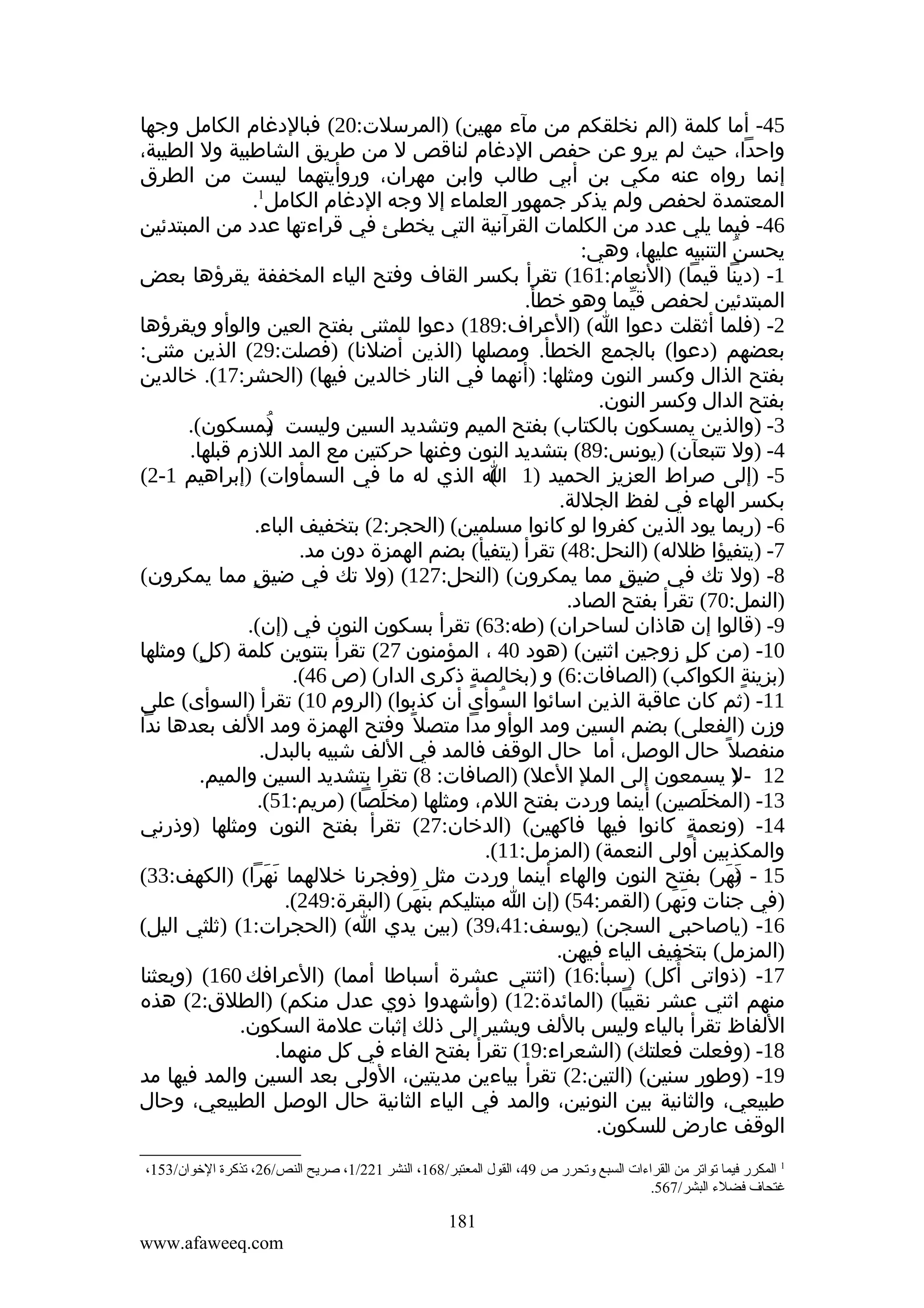 ‫54- أما كلمة )الم نخلقكم من مآء مهين( )المرسلت:02( فبالدغام الكامل وجها‬
‫واحدا، حيث لم يرو عن حفص الدغام لناقص ل من طريق الشاطبية ول الطيبة،‬
‫إنما رواه عنه مكي بن أبي طالب وابن مهران، وروأيتهما ليست من الطرق‬
‫المعتمدة لحفص ولم يذكر جمهور العلماء إل وجه الدغام الكامل1.‬
‫64- فيما يلي عدد من الكلمات القرآنية التي يخطئ في قراءتها عدد من المبتدئين‬
‫يحسن التنبيه عليها، وهي:‬
‫ُ‬
‫1- )دينا قيما( )النعام:161( تقرأ بكسر القاف وفتح الياء المخففة يقرؤها بعض‬
‫المبتدئين لحفص قيما وهو خطأ.‬
‫ّ‬
‫2- )فلما أثقلت دعوا ا( )العراف:981( دعوا للمثنى بفتح العين والوأو ويقرؤها‬
‫بعضهم )دعوا( بالجمع الخطأ. ومصلها )الذين أضلنا( )فصلت:92( الذين مثنى:‬
‫بفتح الذال وكسر النون ومثلها: )أنهما في النار خالدين فيها( )الحشر:71(. خالدين‬
‫بفتح الدال وكسر النون.‬
‫3- )والذين يمسكون بالكتاب( بفتح الميم وتشديد السين وليست يمسكون(.‬
‫)‬
‫ُ‬
‫4- )ول تتبعآن( )يونس:98( بتشديد النون وغنها حركتين مع المد اللزم قبلها.‬
‫5- )إلى صراط العزيز الحميد )1 ا الذي له ما في السمأوات( )إبراهيم 1-2(‬
‫(‬
‫بكسر الهاء في لفظ الجللة.‬
‫6- )ربما يود الذين كفروا لو كانوا مسلمين( )الحجر:2( بتخفيف الباء.‬
‫7- )يتفيؤا ظلله( )النحل:84( تقرأ )يتفيأ( بضم الهمزة دون مد.‬
‫8- )ول تك في ضيق مما يمكرون( )النحل:721( )ول تك في ضيق مما يمكرون(‬
‫ٍ‬
‫ٍ‬
‫)النمل:07( تقرأ بفتح الصاد.‬
‫9- )قالوا إن هاذان لساحران( )طه:36( تقرأ بسكون النون في )إن(.‬
‫01- )من كل زوجين اثنين( )هود 04 ، المؤمنون 72( تقرأ بتنوين كلمة )كلٍ( ومثلها‬
‫ٍ‬
‫)بزينة الكواكب( )الصافات:6( و )بخالصة ذكرى الدار( )ص 64(.‬
‫ٍ‬
‫ٍ‬
‫11- )ثم كان عاقبة الذين اسائوا السوأى أن كذبوا( )الروم 01( تقرأ )السوأى( على‬
‫ُ‬
‫وزن )الفعلى( بضم السين ومد الوأو مدا متصل ً وفتح الهمزة ومد اللف بعدها ندا‬
‫منفصل ً حال الوصل، أما حال الوقف فالمد في اللف شبيه بالبدل.‬
‫21 - ) يسمعون إلى المل العل( )الصافات: 8( تقرا بتشديد السين والميم.‬
‫ل‬
‫31- )المخلصين( أينما وردت بفتح اللم، ومثلها )مخلصا( )مريم:15(.‬
‫َ‬
‫َ‬
‫41- )ونعمة كانوا فيها فاكهين( )الدخان:72( تقرأ بفتح النون ومثلها )وذرني‬
‫ٍ‬
‫والمكذبين أولى النعمة( )المزمل:11(.‬
‫51 - )هر( بفتح النون والهاء أينما وردت مثل )وفجرنا خللهما نهرا( )الكهف:33(‬
‫َ َ‬
‫ن َ‬
‫َ‬
‫)في جنات ونهر( )القمر:45( )إن ا مبتليكم بنهر( )البقرة:942(.‬
‫َ َ‬
‫َ َ‬
‫61- )ياصاحبى السجن( )يوسف:14،93( )بين يدي ا( )الحجرات:1( )ثلثي اليل(‬
‫ِ‬
‫)المزمل( بتخفيف الياء فيهن.‬
‫ُ‬
‫71- )ذواتى أكل( )سبأ:61( )اثنتي عشرة أسباطا أمما( )العرافك 061( )وبعثنا‬
‫منهم اثني عشر نقيبا( )المائدة:21( )وأشهدوا ذوي عدل منكم( )الطلق:2( هذه‬
‫اللفاظ تقرأ بالياء وليس باللف ويشير إلى ذلك إثبات علمة السكون.‬
‫81- )وفعلت فعلتك( )الشعراء:91( تقرأ بفتح الفاء في كل منهما.‬
‫91- )وطور سنين( )التين:2( تقرأ بياءين مديتين، الولى بعد السين والمد فيها مد‬
‫طبيعي، والثانية بين النونين، والمد في الياء الثانية حال الوصل الطبيعي، وحال‬
‫الوقف عارض للسكون.‬
‫1 المكرر فيما تواتر ةمن القراءات السبع وتحرر ص 94، القول المعتبر/861، النشر 122/1، صريح النص/62، تذكرة الخوان/351،‬
‫غتحاف فضلء البشر/765.‬

‫181‬
‫‪www.afaweeq.com‬‬

 