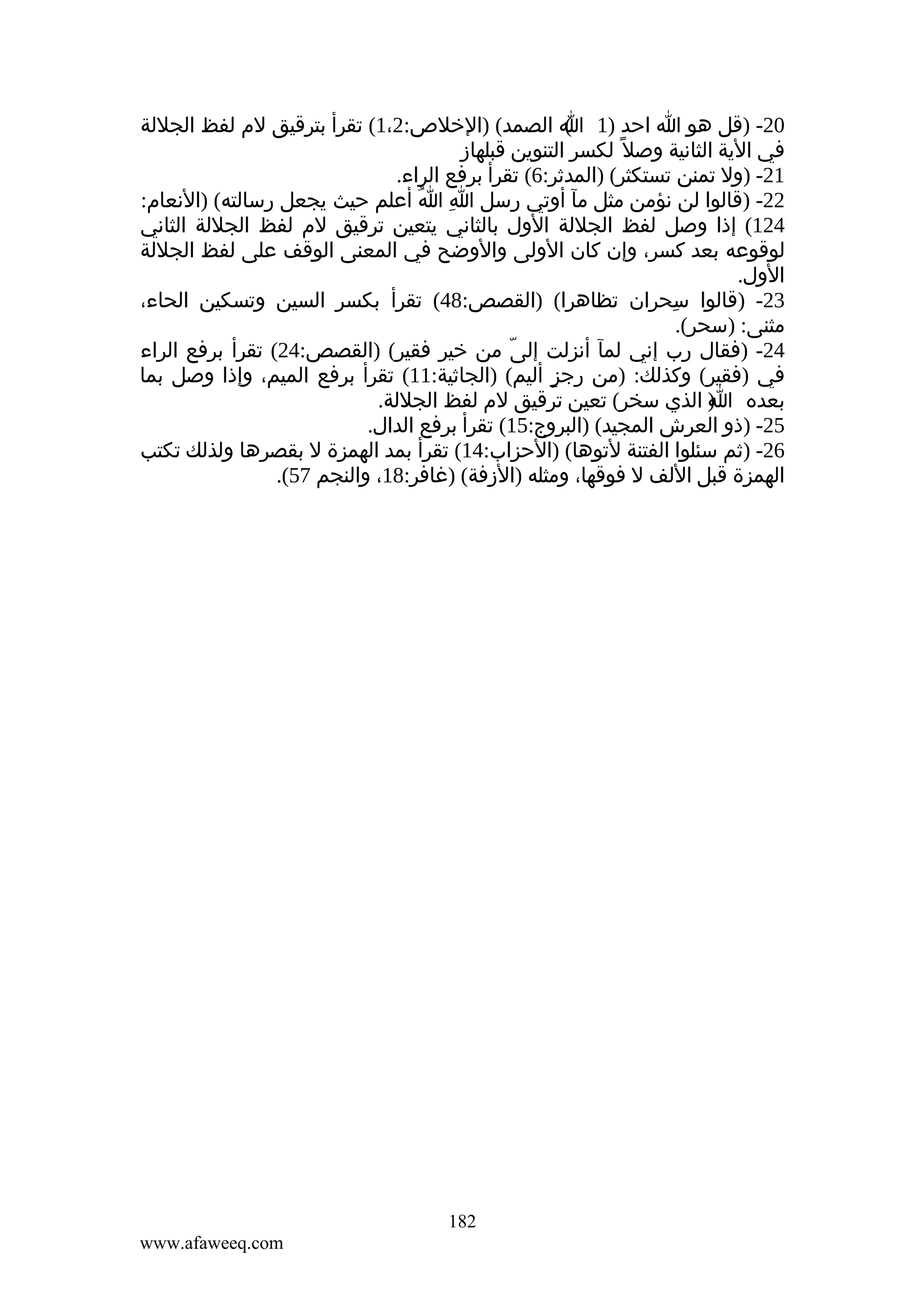‫02- )قل هو ا احد )1 ا الصمد( )الخلص:2،1( تقرأ بترقيق لم لفظ الجللة‬
‫(‬
‫في الية الثانية وصل ً لكسر التنوين قبلهاز‬
‫12- )ول تمنن تستكثر( )المدثر:6( تقرأ برفع الراء.‬
‫22- )قالوا لن نؤمن مثل مآ أوتي رسل ا ا أعلم حيث يجعل رسالته( )النعام:‬
‫ِ ُ‬
‫421( إذا وصل لفظ الجللة الول بالثاني يتعين ترقيق لم لفظ الجللة الثاني‬
‫لوقوعه بعد كسر، وإن كان الولى والوضح في المعنى الوقف على لفظ الجللة‬
‫الول.‬
‫32- )قالوا سحران تظاهرا( )القصص:84( تقرأ بكسر السين وتسكين الحاء،‬
‫ِ‬
‫مثنى: )سحر(.‬
‫42- )فقال رب إني لمآ أنزلت إلى من خير فقير( )القصص:42( تقرأ برفع الراء‬
‫ّ‬
‫في )فقير( وكذلك: )من رجز أليم( )الجاثية:11( تقرأ برفع الميم، وإذا وصل بما‬
‫ٍ‬
‫بعده ) الذي سخر( تعين ترقيق لم لفظ الجللة.‬
‫ا‬
‫52- )ذو العرش المجيد( )البروج:51( تقرأ برفع الدال.‬
‫62- )ثم سئلوا الفتنة لتوها( )الحزاب:41( تقرأ بمد الهمزة ل بقصرها ولذلك تكتب‬
‫الهمزة قبل اللف ل فوقها، ومثله )الزفة( )غافر:81، والنجم 75(.‬
‫ِ‬

‫281‬
‫‪www.afaweeq.com‬‬

 