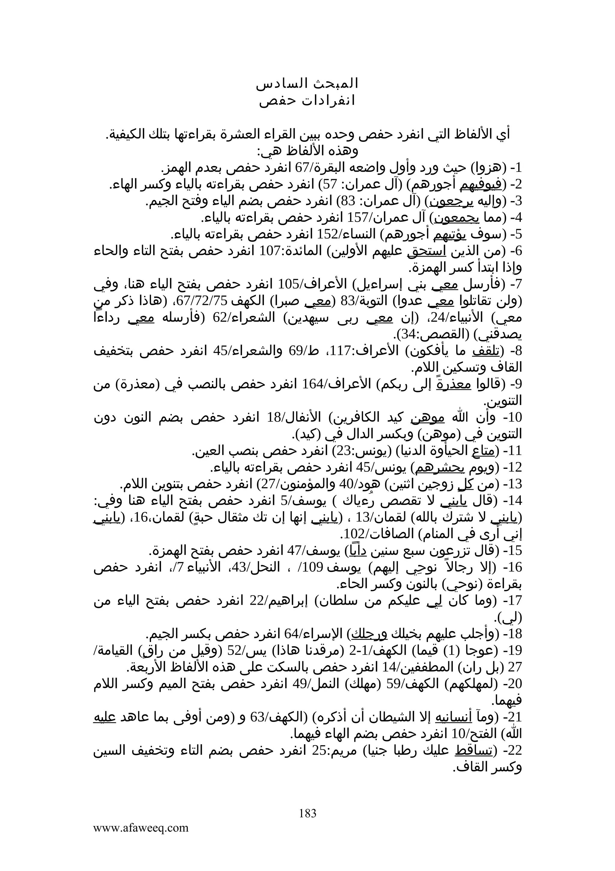 ‫المبحث السادس‬
‫انفرادات حفص‬
‫أي اللفاظ التي انفرد حفص وحده ببين القراء العشرة بقراءتها بتلك الكيفية.‬
‫وهذه اللفاظ هي:‬
‫1- )هزوا( حيث ورد وأول واضعه البقرة/76 انفرد حفص بعدم الهمز.‬
‫2- )فيوفيهم أجورهم( )آل عمران: 75( انفرد حفص بقراءته بالياء وكسر الهاء.‬
‫3- )وإليه يرجعون( )آل عمران: 38( انفرد حفص بضم الياء وفتح الجيم.‬
‫4- )مما يجمعون( آل عمران/751 انفرد حفص بقراءته بالياء.‬
‫5- )سوف يؤتيهم أجورهم( النساء/251 انفرد حفص بقراءته بالياء.‬
‫6- )من الذين استحق عليهم الولين( المائدة:701 انفرد حفص بفتح التاء والحاء‬
‫وإذا ابتدأ كسر الهمزة.‬
‫7- )فأرسل معي بني إسراءيل( العراف/501 انفرد حفص بفتح الياء هنا، وفي‬
‫)ولن تقاتلوا معي عدوا( التوبة/38 )معي صبرا( الكهف 57/27/76، )هاذا ذكر من‬
‫معي( النبياء/42، )إن معي ربى سيهدين( الشعراء/26 )فأرسله معي رداءا‬
‫يصدقني( )القصص:43(.‬
‫8- )تلقف ما يأفكون( العراف:711، ط/96 والشعراء/54 انفرد حفص بتخفيف‬
‫القاف وتسكين اللم.‬
‫9- )قالوا معذرة إلى ربكم( العراف/461 انفرد حفص بالنصب في )معذرة( من‬
‫ً‬
‫التنوين.‬
‫01- وأن ا موهن كيد الكافرين( النفال/81 انفرد حفص بضم النون دون‬
‫التنوين في )موهن( وبكسر الدال في )كيد(.‬
‫11- )متاع الحيأوة الدنيا( )يونس:32( انفرد حفص بنصب العين.‬
‫21- )ويوم يحشرهم( يونس/54 انفرد حفص بقراءته بالياء.‬
‫31- )من كل زوجين اثنين( هود/04 والمؤمنون/72( انفرد حفص بتنوين اللم.‬
‫ٍ‬
‫41- )قال يابني ل تقصص رءياك ( يوسف/5 انفرد حفص بفتح الياء هنا وفي:‬
‫ُ‬
‫)يابني ل شترك بالله( لقمان/31 ، )يابني إنها إن تك مثقال حبة( لقمان،61، )يابني‬
‫ٍ‬
‫إني أرى في المنام( الصافات/201.‬
‫51- )قال تزرعون سبع سنين دأبا( يوسف/74 انفرد حفص بفتح الهمزة.‬
‫61- )إل رجال ً نوحي إليهم( يوسف 901/ ، النحل/34، النبياء 7/، انفرد حفص‬
‫ِ‬
‫بقراءة )نوحي( بالنون وكسر الحاء.‬
‫71- )وما كان لي عليكم من سلطان( إبراهيم/22 انفرد حفص بفتح الياء من‬
‫)لي(.‬
‫81- )وأجلب عليهم بخيلك ورجلك( السراء/46 انفرد حفص بكسر الجيم.‬
‫91- )عوجا )1( قيما( الكهف/1-2 )مرقدنا هاذا( يس/25 )وقيل من راق( القيامة/‬
‫ٍ‬
‫72 )بل ران( المطففين/41 انفرد حفص بالسكت على هذه اللفاظ الربعة.‬
‫02- )لمهلكهم( الكهف/95 )مهلك( النمل/94 انفرد حفص بفتح الميم وكسر اللم‬
‫فيهما.‬
‫12- )ومآ أنسانيه إل الشيطان أن أذكره( )الكهف/36 و )ومن أوفى بما عاهد عليه‬
‫ا( الفتح/01 انفرد حفص بضم الهاء فيهما.‬
‫22- )تساقط عليك رطبا جنيا( مريم:52 انفرد حفص بضم التاء وتخفيف السين‬
‫وكسر القاف.‬
‫381‬
‫‪www.afaweeq.com‬‬

 