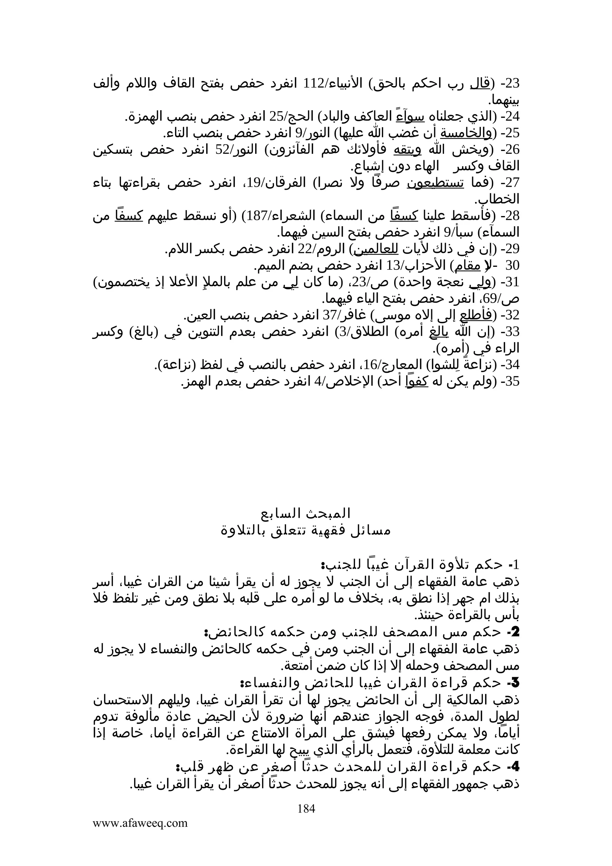 ‫32- )قال رب احكم بالحق( النبياء/211 انفرد حفص بفتح القاف واللم وألف‬
‫بينهما.‬
‫42- )الذي جعلناه سوآء العاكف والباد( الحج/52 انفرد حفص بنصب الهمزة.‬
‫ً‬
‫52- )والخامسة أن غضب ا عليها( النور/9 انفرد حفص بنصب التاء.‬
‫62- )ويخش ا ويتقه فأولئك هم الفآئزون( النور/25 انفرد حفص بتسكين‬
‫القاف وكسر الهاء دون إشباع.‬
‫72- )فما تستطيعون صرفا ول نصرا( الفرقان/91، انفرد حفص بقراءتها بتاء‬
‫الخطاب.‬
‫82- )فأسقط علينا كسفا من السماء( الشعراء/781( )أو نسقط عليهم كسفا من‬
‫السمآء( سبأ/9 انفرد حفص بفتح السين فيهما.‬
‫92- )إن في ذلك ليات للعالمين( الروم/22 انفرد حفص بكسر اللم.‬
‫03 - ) مقام( الحزاب/31 انفرد حفص بضم الميم.‬
‫ل‬
‫13- )ولي نعجة واحدة( ص/32، )ما كان لي من علم بالملِ العل إذ يختصمون(‬
‫ص/96، انفرد حفص بفتح الياء فيهما.‬
‫23- )فأطلع إلى إله موسى( غافر/73 انفرد حفص بنصب العين.‬
‫33- )إن ا بالغ أمره( الطلق/3( انفرد حفص بعدم التنوين في )بالغ( وكسر‬
‫الراء في )أمره(.‬
‫43- )نزاعة للشوا( المعارج/61، انفرد حفص بالنصب في لفظ )نزاعة(.‬
‫ً ِ‬
‫53- )ولم يكن له كفوا أحد( الخلص/4 انفرد حفص بعدم الهمز.‬

‫المبحث السابع‬
‫مسائل فقهية تتعلق بالتلوة‬
‫1- حكم تلوة القرآن غيبا للجنب:‬
‫ذهب عامة الفقهاء إلى أن الجنب ل يجوز له أن يقرأ شيئا من القران غيبا، أسر‬
‫بذلك ام جهر إذا نطق به، بخلف ما لو أمره على قلبه بل نطق ومن غير تلفظ فل‬
‫بأس بالقراءة حينئذ.‬
‫2- حكم مس المصحف للجنب ومن حكمه كالحائض:‬
‫ذهب عامة الفقهاء إلى أن الجنب ومن في حكمه كالحائض والنفساء ل يجوز له‬
‫مس المصحف وحمله إل إذا كان ضمن أمتعة.‬
‫3- حكم قراءة القران غيبا للحائض والنفساء:‬
‫ذهب المالكية إلى أن الحائض يجوز لها أن تقرأ القران غيبا، وليلهم الستحسان‬
‫لطول المدة، فوجه الجواز عندهم أنها ضرورة لن الحيض عادة مألوفة تدوم‬
‫أياما، ول يمكن رفعها فيشق على المرأة المتناع عن القراءة أياما، خاصة إذا‬
‫كانت معلمة للتلوة، فتعمل بالرأي الذي يبيح لها القراءة.‬
‫4- حكم قراءة القران للمحدث حدثا أصغر عن ظهر قلب:‬
‫ذهب جمهور الفقهاء إلى أنه يجوز للمحدث حدثا أصغر أن يقرأ القران غيبا.‬
‫481‬
‫‪www.afaweeq.com‬‬

 