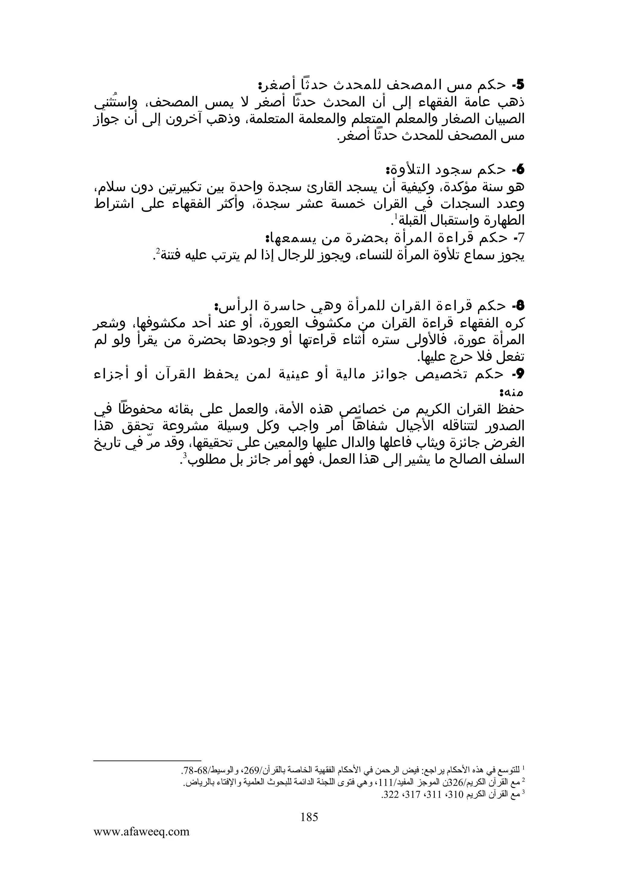 ‫5- حكم مس المصحف للمحدث حدثا أصغر:‬
‫ذهب عامة الفقهاء إلى أن المحدث حدثا أصغر ل يمس المصحف، واستثني‬
‫ُ‬
‫الصبيان الصغار والمعلم المتعلم والمعلمة المتعلمة، وذهب آخرون إلى أن جواز‬
‫مس المصحف للمحدث حدثا أصغر.‬
‫6- حكم سجود التلوة:‬
‫هو سنة مؤكدة، وكيفية أن يسجد القارئ سجدة واحدة بين تكبيرتين دون سلم،‬
‫وعدد السجدات في القران خمسة عشر سجدة، وأكثر الفقهاء على اشتراط‬
‫الطهارة واستقبال القبلة1.‬
‫7- حكم قراءة المرأة بحضرة من يسمعها:‬
‫2‬
‫يجوز سماع تلوة المرأة للنساء، ويجوز للرجال إذا لم يترتب عليه فتنة .‬
‫8- حكم قراءة القران للمرأة وهي حاسرة الرأس:‬
‫كره الفقهاء قراءة القران من مكشوف العورة، أو عند أحد مكشوفها، وشعر‬
‫المرأة عورة، فالولى ستره أثناء قراءتها أو وجودها بحضرة من يقرأ ولو لم‬
‫تفعل فل حرج عليها.‬
‫9- حكم تخصيص جوائز مالية أو عينية لمن يحفظ القرآن أو أجزاء‬
‫منه:‬
‫حفظ القران الكريم من خصائص هذه المة، والعمل على بقائه محفوظا في‬
‫الصدور لتتناقله الجيال شفاها أمر واجب وكل وسيلة مشروعة تحقق هذا‬
‫الغرض جائزة ويثاب فاعلها والدال عليها والمعين على تحقيقها، وقد مر في تاريخ‬
‫ّ‬
‫السلف الصالح ما يشير إلى هذا العمل، فهو أمر جائز بل مطلوب3.‬

‫1 للتوسع في هذه الحكام يراجع: فيض الرحمن في الحكام الفقهية الخاصة بالقرآن/962، والوسيط/86-87.‬
‫2 ةمع القرآن الكريم/623ن الموجز المفيد/111، وهي فتوى اللجنة الدائمة للبحوث العلمية والفتاء بالرياض.‬
‫3 ةمع القرآن الكريم 013، 113، 713، 223.‬

‫581‬
‫‪www.afaweeq.com‬‬

 