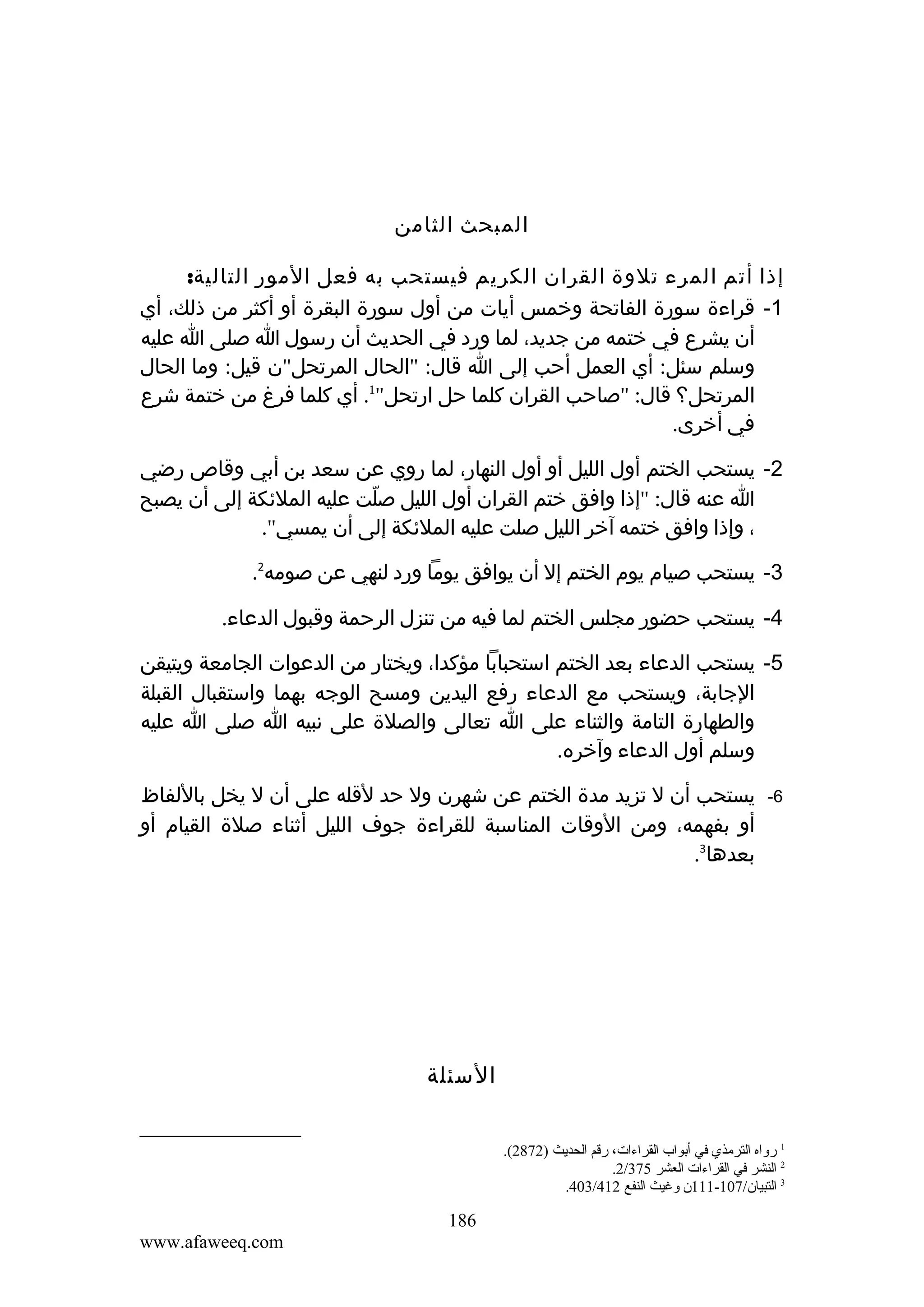‫المبحث الثامن‬
‫إذا أتم المرء تلوة القران الكريم فيستحب به فعل المور التالية:‬
‫1- قراءة سورة الفاتحة وخمس أيات من أول سورة البقرة أو أكثر من ذلك، أي‬
‫أن يشرع في ختمه من جديد، لما ورد في الحديث أن رسول ا صلى ا عليه‬
‫وسلم سئل: أي العمل أحب إلى ا قال: "الحال المرتحل"ن قيل: وما الحال‬
‫المرتحل؟ قال: "صاحب القران كلما حل ارتحل"1. أي كلما فرغ من ختمة شرع‬
‫في أخرى.‬
‫2- يستحب الختم أول الليل أو أول النهار، لما روي عن سعد بن أبي وقاص رضي‬
‫ا عنه قال: "إذا وافق ختم القران أول الليل صلت عليه الملئكة إلى أن يصبح‬
‫ّ‬
‫، وإذا وافق ختمه آخر الليل صلت عليه الملئكة إلى أن يمسي".‬
‫3- يستحب صيام يوم الختم إل أن يوافق يوما ورد لنهي عن صومه2.‬
‫4- يستحب حضور مجلس الختم لما فيه من تنزل الرحمة وقبول الدعاء.‬
‫5- يستحب الدعاء بعد الختم استحبابا مؤكدا، ويختار من الدعوات الجامعة ويتيقن‬
‫الجابة، ويستحب مع الدعاء رفع اليدين ومسح الوجه بهما واستقبال القبلة‬
‫والطهارة التامة والثناء على ا تعالى والصلة على نبيه ا صلى ا عليه‬
‫وسلم أول الدعاء وآخره.‬
‫6-‬

‫يستحب أن ل تزيد مدة الختم عن شهرن ول حد لقله على أن ل يخل باللفاظ‬
‫أو بفهمه، ومن الوقات المناسبة للقراءة جوف الليل أثناء صلة القيام أو‬
‫بعدها3.‬

‫السئلة‬
‫1 رواه الترةمذي في أبواب القراءات، رقم الحديث )2782(.‬
‫2 النشر في القراءات العشر 573/2.‬
‫3 التبيان/701-111ن وغيث النفع 214/304.‬

‫681‬
‫‪www.afaweeq.com‬‬

 
