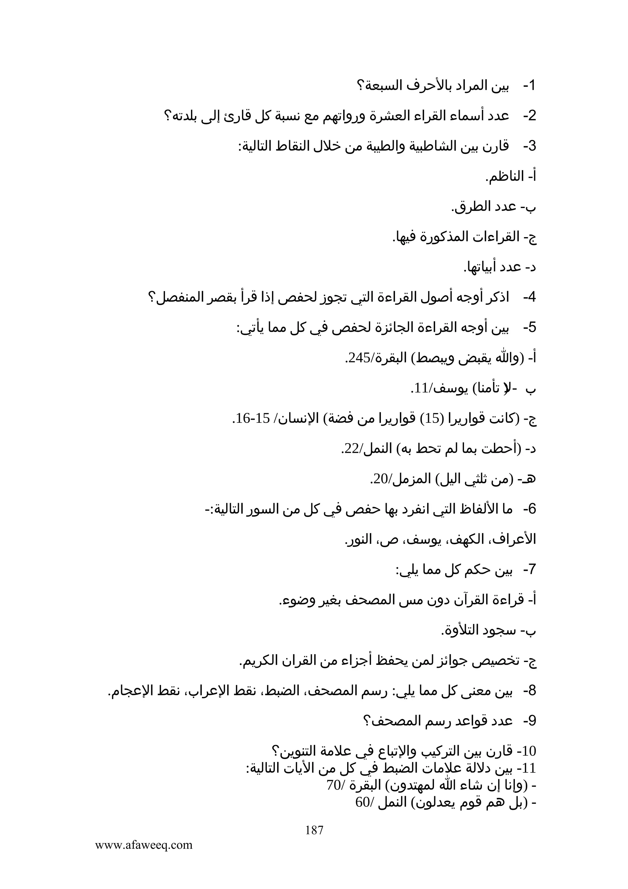 ‫1- بين المراد بالحرف السبعة؟‬
‫2- عدد أسماء القراء العشرة ورواتهم مع نسبة كل قارئ إلى بلدته؟‬
‫3- قارن بين الشاطبية والطيبة من خلل النقاط التالية:‬
‫أ- الناظم.‬
‫ب- عدد الطرق.‬
‫ج- القراءات المذكورة فيها.‬
‫د- عدد أبياتها.‬
‫4- اذكر أوجه أصول القراءة التي تجوز لحفص إذا قرأ بقصر المنفصل؟‬
‫5- بين أوجه القراءة الجائزة لحفص في كل مما يأتي:‬
‫أ- )وا يقبض ويبصط( البقرة/542.‬
‫ب - ) تأمنا( يوسف/11.‬
‫ل‬
‫ج- )كانت قواريرا )51( قواريرا من فضة( النسان/ 51-61.‬
‫د- )أحطت بما لم تحط به( النمل/22.‬
‫هـ- )من ثلثي اليل( المزمل/02.‬
‫6- ما اللفاظ التي انفرد بها حفص في كل من السور التالية:-‬
‫العراف، الكهف، يوسف، ص، النور.‬
‫7- بين حكم كل مما يلي:‬
‫أ- قراءة القرآن دون مس المصحف بغير وضوء.‬
‫ب- سجود التلوة.‬
‫ج- تخصيص جوائز لمن يحفظ أجزاء من القران الكريم.‬
‫8- بين معنى كل مما يلي: رسم المصحف، الضبط، نقط العراب، نقط العجام.‬
‫9- عدد قواعد رسم المصحف؟‬
‫01- قارن بين التركيب والتباع في علمة التنوين؟‬
‫11- بين دللة علمات الضبط في كل من اليات التالية:‬
‫ )وإنا إن شاء ا لمهتدون( البقرة /07‬‫ )بل هم قوم يعدلون( النمل /06‬‫781‬
‫‪www.afaweeq.com‬‬

 