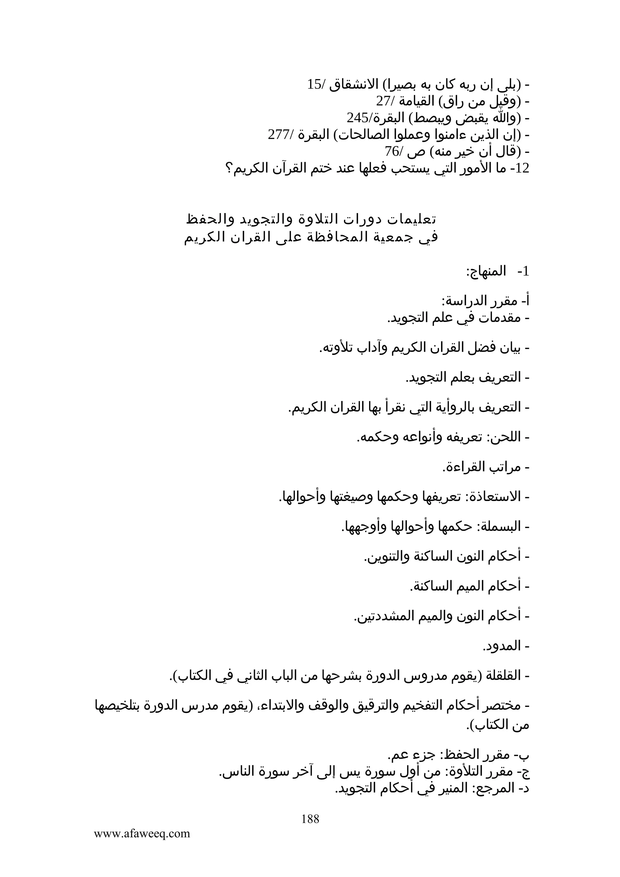 ‫ )بلى إن ربه كان به بصيرا( النشقاق /51‬‫ )وقيل من راق( القيامة /72‬‫ )وا يقبض ويبصط( البقرة/542‬‫ )إن الذين ءامنوا وعملوا الصالحات( البقرة /772‬‫ )قال أن خير منه( ص /67‬‫21- ما المور التي يستحب فعلها عند ختم القرآن الكريم؟‬
‫تعليمات دورات التلوة والتجويد والحفظ‬
‫في جمعية المحافظة على القران الكريم‬
‫1- المنهاج:‬
‫أ- مقرر الدراسة:‬
‫ مقدمات في علم التجويد.‬‫ بيان فضل القران الكريم وآداب تلوته.‬‫ التعريف بعلم التجويد.‬‫ التعريف بالروأية التي نقرأ بها القران الكريم.‬‫ اللحن: تعريفه وأنواعه وحكمه.‬‫ مراتب القراءة.‬‫ الستعاذة: تعريفها وحكمها وصيغتها وأحوالها.‬‫ البسملة: حكمها وأحوالها وأوجهها.‬‫ أحكام النون الساكنة والتنوين.‬‫ أحكام الميم الساكنة.‬‫ أحكام النون والميم المشددتين.‬‫ المدود.‬‫ القلقلة )يقوم مدروس الدورة بشرحها من الباب الثاني في الكتاب(.‬‫ مختصر أحكام التفخيم والترقيق والوقف والبتداء، )يقوم مدرس الدورة بتلخيصها‬‫من الكتاب(.‬
‫ب- مقرر الحفظ: جزء عم.‬
‫ج- مقرر التلوة: من أول سورة يس إلى آخر سورة الناس.‬
‫د- المرجع: المنير في أحكام التجويد.‬
‫881‬
‫‪www.afaweeq.com‬‬

 