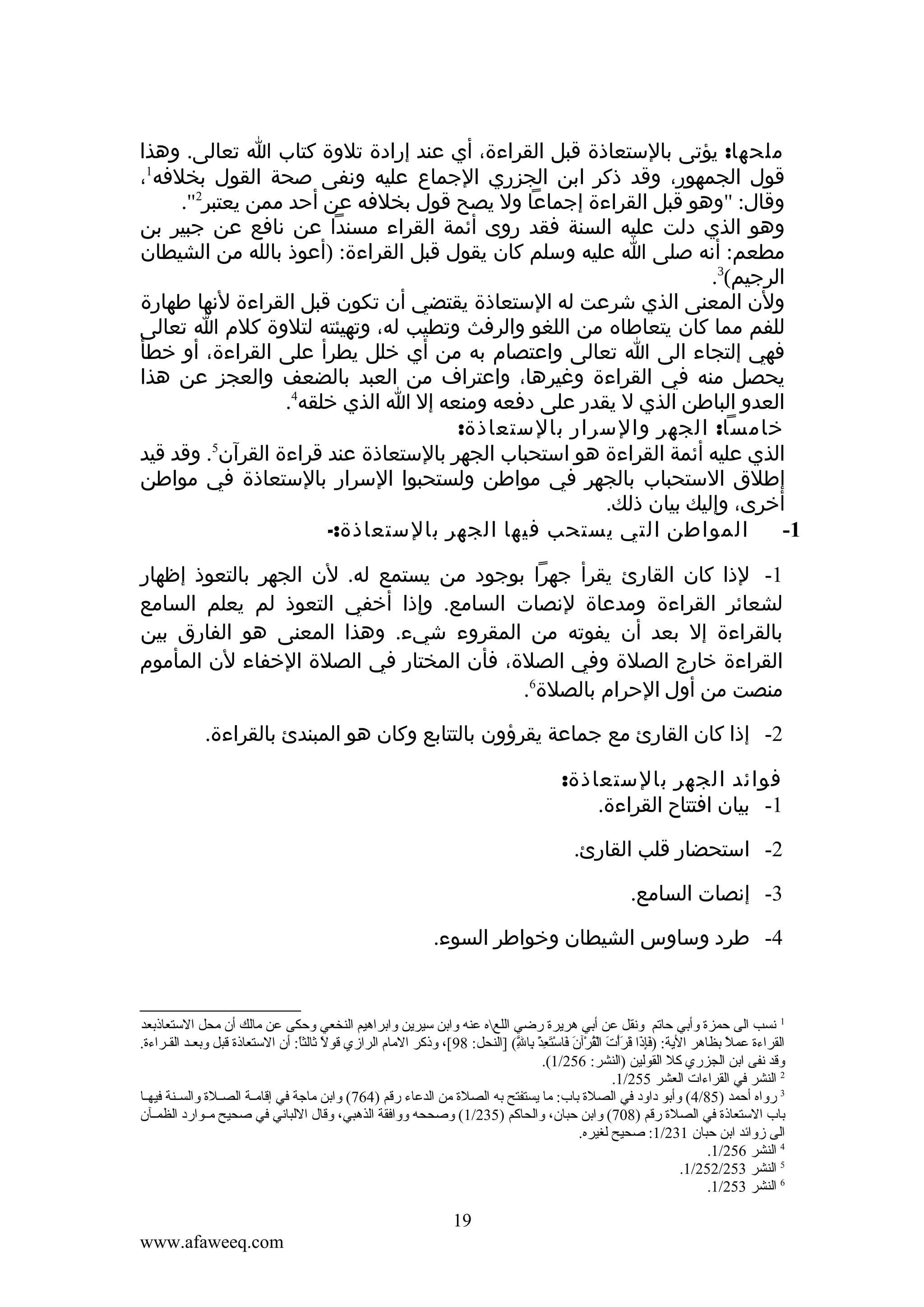 ‫ملحها: يؤتى بالستعاذة قبل القراءة، أي عند إرادة تلوة كتاب ا تعالى. وهذا‬
‫قول الجمهور، وقد ذكر ابن الجزري الجماع عليه ونفى صحة القول بخلفه1،‬
‫وقال: "وهو قبل القراءة إجماعا ول يصح قول بخلفه عن أحد ممن يعتبر2".‬
‫وهو الذي دلت عليه السنة فقد روى أئمة القراء مسندا عن نافع عن جبير بن‬
‫مطعم: أنه صلى ا عليه وسلم كان يقول قبل القراءة: )أعوذ بالله من الشيطان‬
‫الرجيم(3.‬
‫ولن المعنى الذي شرعت له الستعاذة يقتضي أن تكون قبل القراءة لنها طهارة‬
‫للفم مما كان يتعاطاه من اللغو والرفث وتطيب له، وتهيئته لتلوة كلم ا تعالى‬
‫فهي إلتجاء الى ا تعالى واعتصام به من أي خلل يطرأ على القراءة، أو خطأ‬
‫يحصل منه في القراءة وغيرها، واعتراف من العبد بالضعف والعجز عن هذا‬
‫العدو الباطن الذي ل يقدر على دفعه ومنعه إل ا الذي خلقه4.‬
‫خامسا: الجهر والسرار بالستعاذة:‬
‫5‬
‫الذي عليه أئمة القراءة هو استحباب الجهر بالستعاذة عند قراءة القرآن . وقد قيد‬
‫إطلق الستحباب بالجهر في مواطن ولستحبوا السرار بالستعاذة في مواطن‬
‫أخرى، وإليك بيان ذلك.‬
‫المواطن التي يستحب فيها الجهر بالستعاذة:-‬
‫1-‬
‫1- لذا كان القارئ يقرأ جهرا بوجود من يستمع له. لن الجهر بالتعوذ إظهار‬
‫لشعائر القراءة ومدعاة لنصات السامع. وإذا أخفي التعوذ لم يعلم السامع‬
‫بالقراءة إل بعد أن يفوته من المقروء شيء. وهذا المعنى هو الفارق بين‬
‫القراءة خارج الصلة وفي الصلة، فأن المختار في الصلة الخفاء لن المأموم‬
‫منصت من أول الحرام بالصلة6.‬
‫2- إذا كان القارئ مع جماعة يقرؤون بالتتابع وكان هو المبندئ بالقراءة.‬
‫فوائد الجهر بالستعاذة:‬
‫1- بيان افتتاح القراءة.‬
‫2- استحضار قلب القارئ.‬
‫3- إنصات السامع.‬
‫4- طرد وساوس الشيطان وخواطر السوء.‬

‫1 نسب الى حمزة وأتبي حاقتم ونقل عن أتبي هريرة رضي اللعه عنه واتبن سيرين واتبراهيم النخعي وحكى عن مالك أن محل الستعاذتبعد‬
‫القراءة عمل تبظاهر الية: )فإذا قرأت القرآن فاستعذ تبال( ]النحل: 89[، وذكر المام الرامزي قول ثالثا: أن الستعاذة قبل وتبعككد القككراءة.‬
‫ .ً  .ً‬
‫ل ِ‬
‫ :َل ِ  :َ  :َ  :َ ب ْ  :َ ب ْ موُ ب ْ  :َ  :َ ب ْ  :َ ل ِ ب ْ ل ِ َّ‬
‫ .ً‬
‫وقد نفى اتبن الجزري كل القولين )النشر: 652/1(.‬
‫2 النشر في القراءات العشر 552/1.‬
‫3 رواه أحمد )58/4( وأتبو داود في الصلة تباب: ما يستفتح تبه الصلة من الدعاء رقم )467( واتبن ماجة في إقامككة الصككلة والسككنة فيهككا‬
‫تباب الستعاذة في الصلة رقم )807( واتبن حبان، والحاكم )532/1( وصححه ووافقة الذهبي، وقال اللباني في صحيح مككوارد الظمككآن‬
‫الى مزوائد اتبن حبان 132/1: صحيح لغيره.‬
‫4 النشر 652/1.‬
‫5 النشر 352/252/1.‬
‫6 النشر 352/1.‬

‫91‬
‫‪www.afaweeq.com‬‬

 