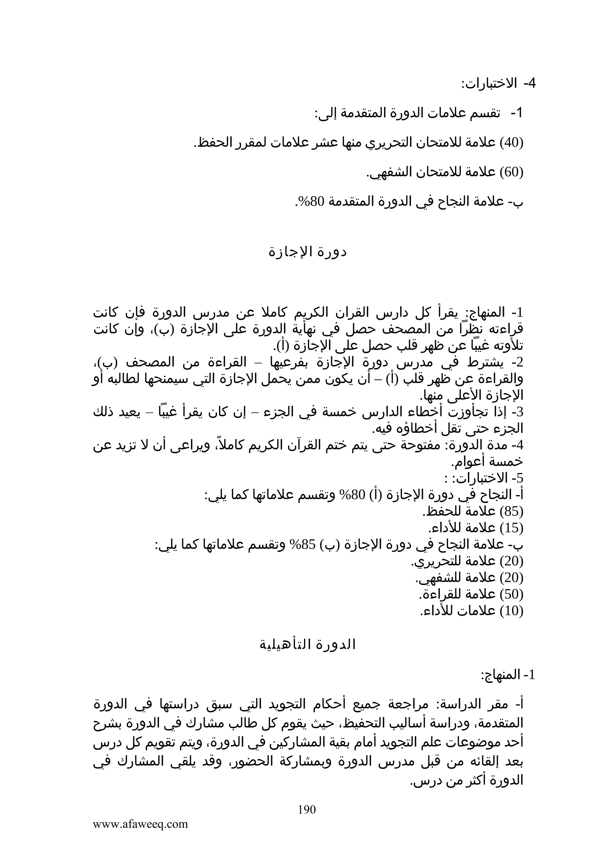 ‫4- الختبارات:‬
‫1- تقسم علمات الدورة المتقدمة إلى:‬
‫)04( علمة للمتحان التحريري منها عشر علمات لمقرر الحفظ.‬
‫)06( علمة للمتحان الشفهي.‬
‫ب- علمة النجاح في الدورة المتقدمة 08%.‬
‫دورة الجازة‬

‫1- المنهاج: يقرأ كل دارس القران الكريم كامل عن مدرس الدورة فإن كانت‬
‫قراءته نظرا من المصحف حصل في نهأية الدورة على الجازة )ب(، وإن كانت‬
‫تلوته غيبا عن ظهر قلب حصل على الجازة )أ(.‬
‫2- يشترط في مدرس دورة الجازة بفرعيها – القراءة من المصحف )ب(،‬
‫والقراءة عن ظهر قلب )أ( – أن يكون ممن يحمل الجازة التي سيمنحها لطالبه أو‬
‫الجازة العلى منها.‬
‫3- إذا تجأوزت أخطاء الدارس خمسة في الجزء – إن كان يقرأ غيبا – يعيد ذلك‬
‫الجزء حتى تقل أخطاؤه فيه.‬
‫4- مدة الدورة: مفتوحة حتى يتم ختم القرآن الكريم كامل، ويراعى أن ل تزيد عن‬
‫ً‬
‫خمسة أعوام.‬
‫5- الختبارات: :‬
‫أ- النجاح في دورة الجازة )أ( 08% وتقسم علماتها كما يلي:‬
‫)58( علمة للحفظ.‬
‫)51( علمة للداء.‬
‫ب- علمة النجاح في دورة الجازة )ب( 58% وتقسم علماتها كما يلي:‬
‫)02( علمة للتحريري.‬
‫)02( علمة للشفهي.‬
‫)05( علمة للقراءة.‬
‫)01( علمات للداء.‬
‫الدورة التأهيلية‬
‫1- المنهاج:‬
‫أ- مقر الدراسة: مراجعة جميع أحكام التجويد التي سبق دراستها في الدورة‬
‫المتقدمة، ودراسة أساليب التحفيظ، حيث يقوم كل طالب مشارك في الدورة بشرح‬
‫أحد موضوعات علم التجويد أمام بقية المشاركين في الدورة، ويتم تقويم كل درس‬
‫بعد إلقائه من قبل مدرس الدورة وبمشاركة الحضور، وقد يلقي المشارك في‬
‫الدورة أكثر من درس.‬
‫091‬
‫‪www.afaweeq.com‬‬

 