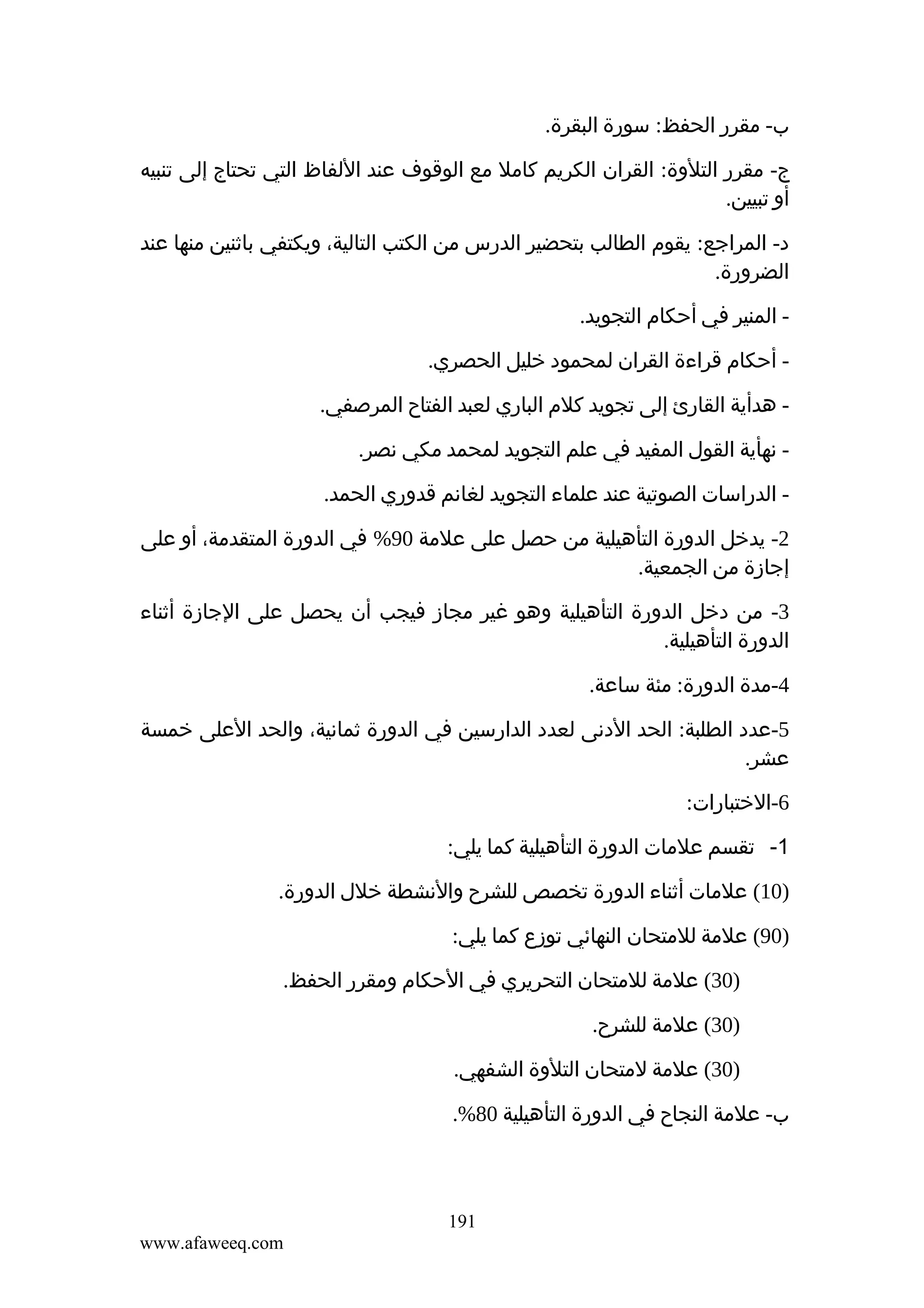 ‫ب- مقرر الحفظ: سورة البقرة.‬
‫ج- مقرر التلوة: القران الكريم كامل مع الوقوف عند اللفاظ التي تحتاج إلى تنبيه‬
‫أو تبيين.‬
‫د- المراجع: يقوم الطالب بتحضير الدرس من الكتب التالية، ويكتفي باثنين منها عند‬
‫الضرورة.‬
‫ المنير في أحكام التجويد.‬‫ أحكام قراءة القران لمحمود خليل الحصري.‬‫ هدأية القارئ إلى تجويد كلم الباري لعبد الفتاح المرصفي.‬‫ نهأية القول المفيد في علم التجويد لمحمد مكي نصر.‬‫ الدراسات الصوتية عند علماء التجويد لغانم قدوري الحمد.‬‫2- يدخل الدورة التأهيلية من حصل على علمة 09% في الدورة المتقدمة، أو على‬
‫إجازة من الجمعية.‬
‫3- من دخل الدورة التأهيلية وهو غير مجاز فيجب أن يحصل على الجازة أثناء‬
‫الدورة التأهيلية.‬
‫4-مدة الدورة: مئة ساعة.‬
‫5-عدد الطلبة: الحد الدنى لعدد الدارسين في الدورة ثمانية، والحد العلى خمسة‬
‫عشر.‬
‫6-الختبارات:‬
‫1- تقسم علمات الدورة التأهيلية كما يلي:‬
‫)01( علمات أثناء الدورة تخصص للشرح والنشطة خلل الدورة.‬
‫)09( علمة للمتحان النهائي توزع كما يلي:‬
‫)03( علمة للمتحان التحريري في الحكام ومقرر الحفظ.‬
‫)03( علمة للشرح.‬
‫)03( علمة لمتحان التلوة الشفهي.‬
‫ب- علمة النجاح في الدورة التأهيلية 08%.‬

‫191‬
‫‪www.afaweeq.com‬‬

 