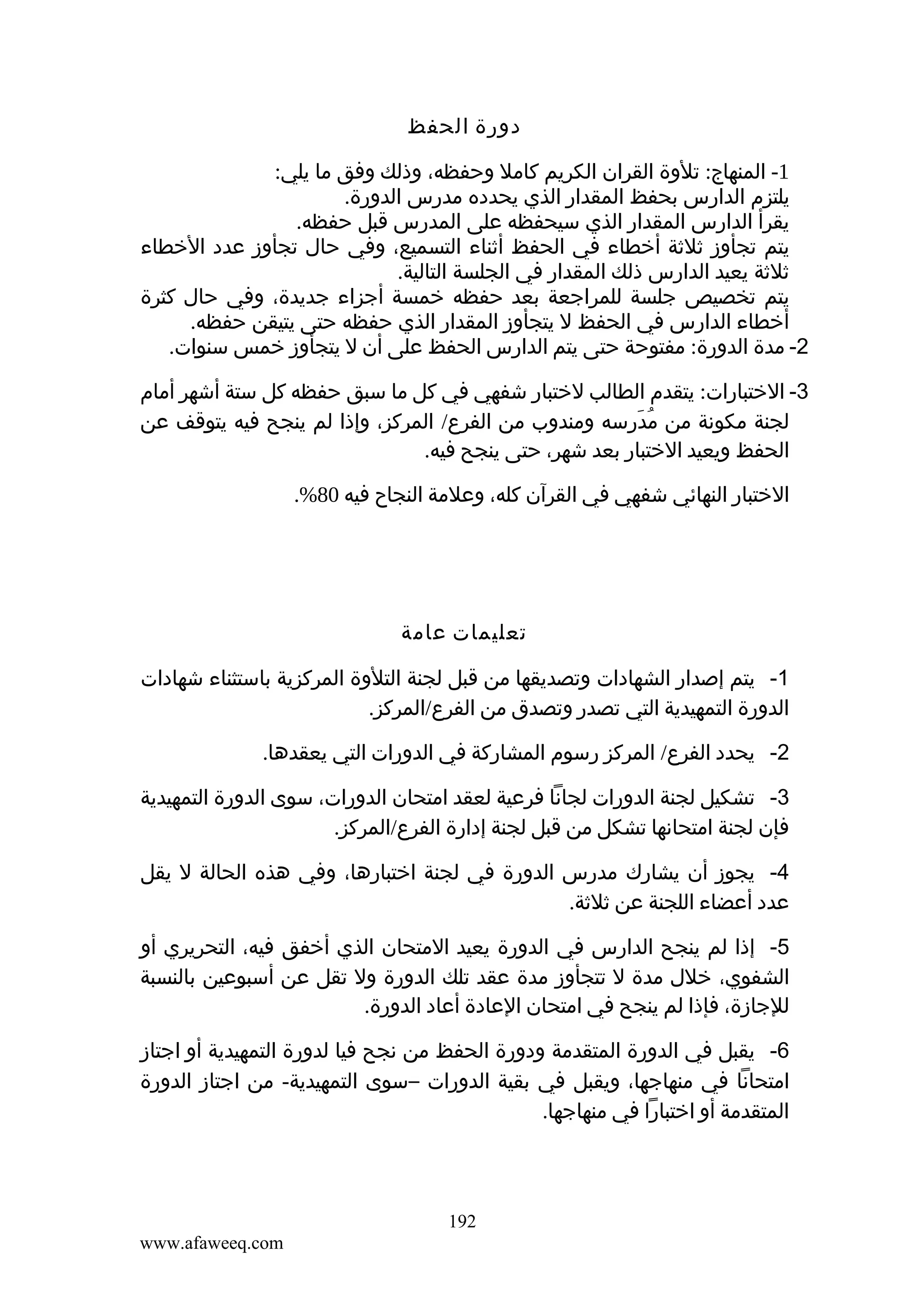 ‫دورة الحفظ‬
‫1- المنهاج: تلوة القران الكريم كامل وحفظه، وذلك وفق ما يلي:‬
‫يلتزم الدارس بحفظ المقدار الذي يحدده مدرس الدورة.‬
‫يقرأ الدارس المقدار الذي سيحفظه على المدرس قبل حفظه.‬
‫يتم تجأوز ثلثة أخطاء في الحفظ أثناء التسميع، وفي حال تجأوز عدد الخطاء‬
‫ثلثة يعيد الدارس ذلك المقدار في الجلسة التالية.‬
‫يتم تخصيص جلسة للمراجعة بعد حفظه خمسة أجزاء جديدة، وفي حال كثرة‬
‫أخطاء الدارس في الحفظ ل يتجأوز المقدار الذي حفظه حتى يتيقن حفظه.‬
‫2- مدة الدورة: مفتوحة حتى يتم الدارس الحفظ على أن ل يتجأوز خمس سنوات.‬
‫3- الختبارات: يتقدم الطالب لختبار شفهي في كل ما سبق حفظه كل ستة أشهر أمام‬
‫لجنة مكونة من مدرسه ومندوب من الفرع/ المركز، وإذا لم ينجح فيه يتوقف عن‬
‫ُ َ ِ‬
‫الحفظ ويعيد الختبار بعد شهر، حتى ينجح فيه.‬
‫الختبار النهائي شفهي في القرآن كله، وعلمة النجاح فيه 08%.‬

‫تعليمات عامة‬
‫1- يتم إصدار الشهادات وتصديقها من قبل لجنة التلوة المركزية باستثناء شهادات‬
‫الدورة التمهيدية التي تصدر وتصدق من الفرع/المركز.‬
‫2- يحدد الفرع/ المركز رسوم المشاركة في الدورات التي يعقدها.‬
‫3- تشكيل لجنة الدورات لجانا فرعية لعقد امتحان الدورات، سوى الدورة التمهيدية‬
‫فإن لجنة امتحانها تشكل من قبل لجنة إدارة الفرع/المركز.‬
‫4- يجوز أن يشارك مدرس الدورة في لجنة اختبارها، وفي هذه الحالة ل يقل‬
‫عدد أعضاء اللجنة عن ثلثة.‬
‫5- إذا لم ينجح الدارس في الدورة يعيد المتحان الذي أخفق فيه، التحريري أو‬
‫الشفوي، خلل مدة ل تتجأوز مدة عقد تلك الدورة ول تقل عن أسبوعين بالنسبة‬
‫للجازة، فإذا لم ينجح في امتحان العادة أعاد الدورة.‬
‫6- يقبل في الدورة المتقدمة ودورة الحفظ من نجح فيا لدورة التمهيدية أو اجتاز‬
‫امتحانا في منهاجها، ويقبل في بقية الدورات –سوى التمهيدية- من اجتاز الدورة‬
‫المتقدمة أو اختبارا في منهاجها.‬

‫291‬
‫‪www.afaweeq.com‬‬

 