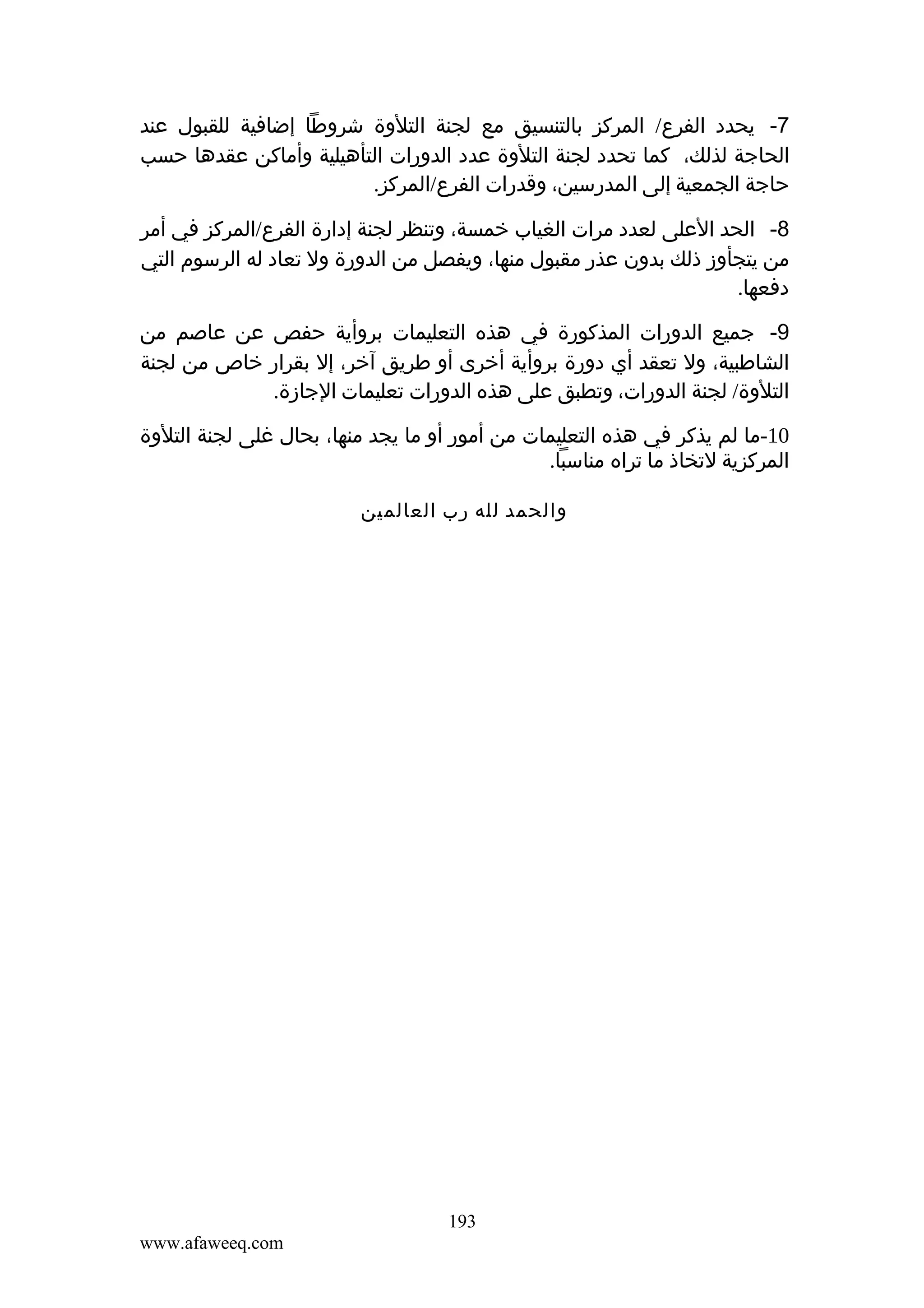 ‫7- يحدد الفرع/ المركز بالتنسيق مع لجنة التلوة شروطا إضافية للقبول عند‬
‫الحاجة لذلك، كما تحدد لجنة التلوة عدد الدورات التأهيلية وأماكن عقدها حسب‬
‫حاجة الجمعية إلى المدرسين، وقدرات الفرع/المركز.‬
‫8- الحد العلى لعدد مرات الغياب خمسة، وتنظر لجنة إدارة الفرع/المركز في أمر‬
‫من يتجأوز ذلك بدون عذر مقبول منها، ويفصل من الدورة ول تعاد له الرسوم التي‬
‫دفعها.‬
‫9- جميع الدورات المذكورة في هذه التعليمات بروأية حفص عن عاصم من‬
‫الشاطبية، ول تعقد أي دورة بروأية أخرى أو طريق آخر، إل بقرار خاص من لجنة‬
‫التلوة/ لجنة الدورات، وتطبق على هذه الدورات تعليمات الجازة.‬
‫01-ما لم يذكر في هذه التعليمات من أمور أو ما يجد منها، بحال غلى لجنة التلوة‬
‫المركزية لتخاذ ما تراه مناسبا.‬
‫والحمد لله رب العالمين‬

‫391‬
‫‪www.afaweeq.com‬‬

 