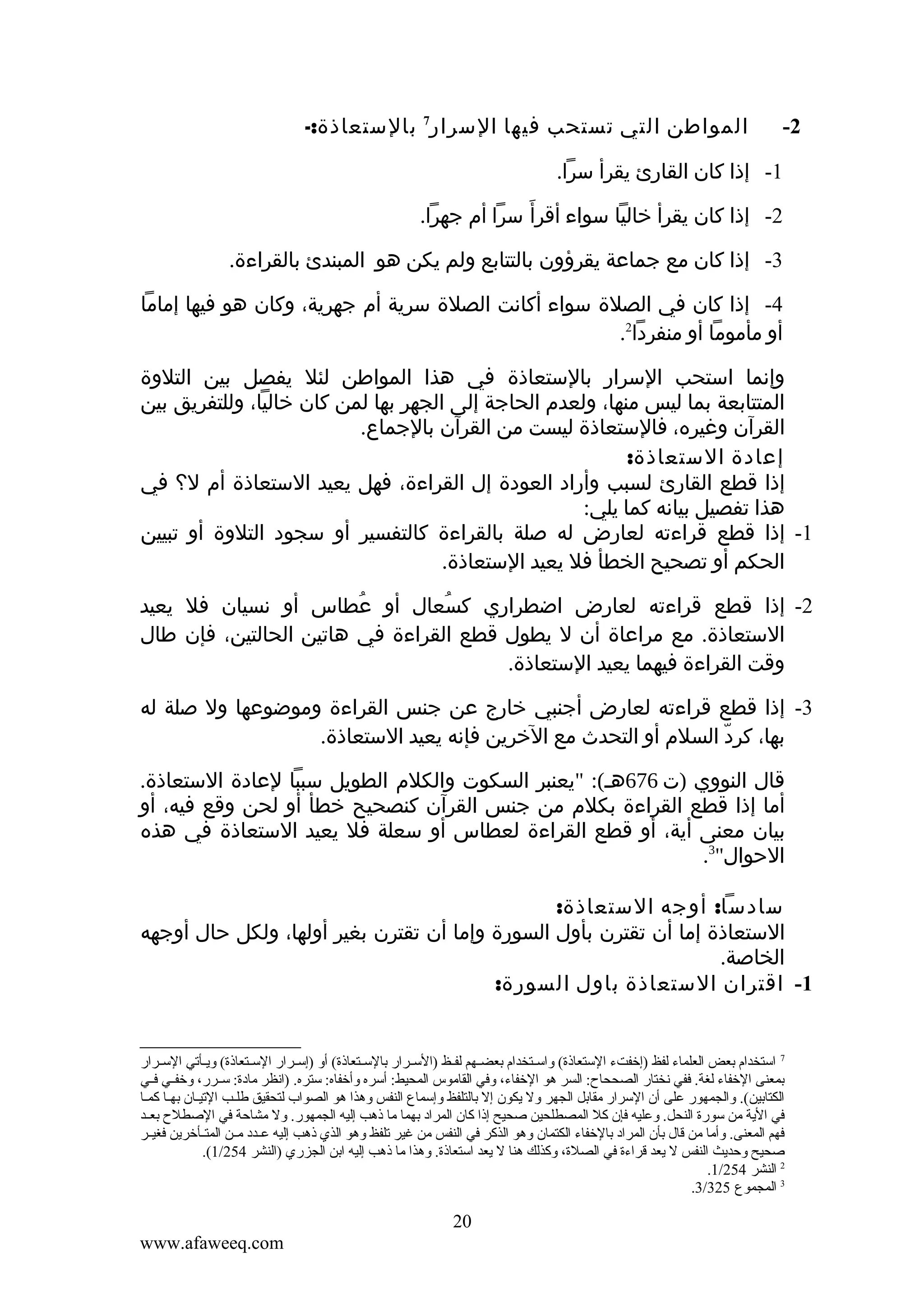 ‫2-‬

‫المواطن التي تستحب فيها السرار7 بالستعاذة:-‬

‫1- إذا كان القارئ يقرأ سرا.‬
‫2- إذا كان يقرأ خاليا سواء أقرأَ سرا أم جهرا.‬
‫3- إذا كان مع جماعة يقرؤون بالتتابع ولم يكن هو المبندئ بالقراءة.‬
‫4- إذا كان في الصلة سواء أكانت الصلة سرية أم جهرية، وكان هو فيها إماما‬
‫أو مأموما أو منفردا2.‬
‫وإنما استحب السرار بالستعاذة في هذا المواطن لئل يفصل بين التلوة‬
‫المتتابعة بما ليس منها، ولعدم الحاجة إلى الجهر بها لمن كان خاليا، وللتفريق بين‬
‫القرآن وغيره، فالستعاذة ليست من القرآن بالجماع.‬
‫إعادة الستعاذة:‬
‫إذا قطع القارئ لسبب وأراد العودة إل القراءة، فهل يعيد الستعاذة أم ل؟ في‬
‫هذا تفصيل بيانه كما يلي:‬
‫1- إذا قطع قراءته لعارض له صلة بالقراءة كالتفسير أو سجود التلوة أو تبيين‬
‫الحكم أو تصحيح الخطأ فل يعيد الستعاذة.‬
‫2- إذا قطع قراءته لعارض اضطراري كسعال أو عطاس أو نسيان فل يعيد‬
‫ُ‬
‫ُ‬
‫الستعاذة. مع مراعاة أن ل يطول قطع القراءة في هاتين الحالتين، فإن طال‬
‫وقت القراءة فيهما يعيد الستعاذة.‬
‫3- إذا قطع قراءته لعارض أجنبي خارج عن جنس القراءة وموضوعها ول صلة له‬
‫بها، كرد السلم أو التحدث مع الخرين فإنه يعيد الستعاذة.‬
‫ّ‬
‫قال النووي )ت 676هـ(: "يعنبر السكوت والكلم الطويل سببا لعادة الستعاذة.‬
‫أما إذا قطع القراءة بكلم من جنس القرآن كنصحيح خطأ أو لحن وقع فيه، أو‬
‫بيان معنى أية، أو قطع القراءة لعطاس أو سعلة فل يعيد الستعاذة في هذه‬
‫الحوال"3.‬
‫سادسا: أوجه الستعاذة:‬
‫الستعاذة إما أن تقترن بأول السورة وإما أن تقترن بغير أولها، ولكل حال أوجهه‬
‫الخاصة.‬
‫1- اقتران الستعاذة باول السورة:‬

‫7 استخدام تبعض العلماء لفظ )إخفتء الستعاذة( واسككتخدام تبعضككهم لفككظ )السككرار تبالسككتعاذة( أو )إسككرار السككتعاذة( ويككأقتي السككرار‬
‫تبمعنى الخفاء لغة. ففي نختار الصححاح: السر هو الخفاء، وفي القاموس المحيط: أسره وأخفاه: ستره. )انظر مادة: سككرر، وخفككي فككي‬
‫الكتاتبين(. والجمهور على أن السرار مقاتبل الجهر ول يكون إل تبالتلفظ وإسماع النفس وهذا هو الصواب لتحقيق طلكب القتيكان تبهكا كمكا‬
‫في الية من سورة النحل. وعليه فإن كل المصطلحين صحيح إذا كان المراد تبهما ما ذهب إليه الجمهور. ول مشاحة في الصطلح تبعككد‬
‫فهم المعنى. وأما من قال تبأن المراد تبالخفاء الكتمان وهو الذكر في النفس من غير قتلفظ وهو الذي ذهب إليه عككدد مككن المتككأخرين فغيككر‬
‫صحيح وحديث النفس ل يعد قراءة في الصلة، وكذلك هنا ل يعد استعاذة. وهذا ما ذهب إليه اتبن الجزري )النشر 452/1(.‬
‫2 النشر 452/1.‬
‫3 المجموع 523/3.‬

‫02‬
‫‪www.afaweeq.com‬‬

 