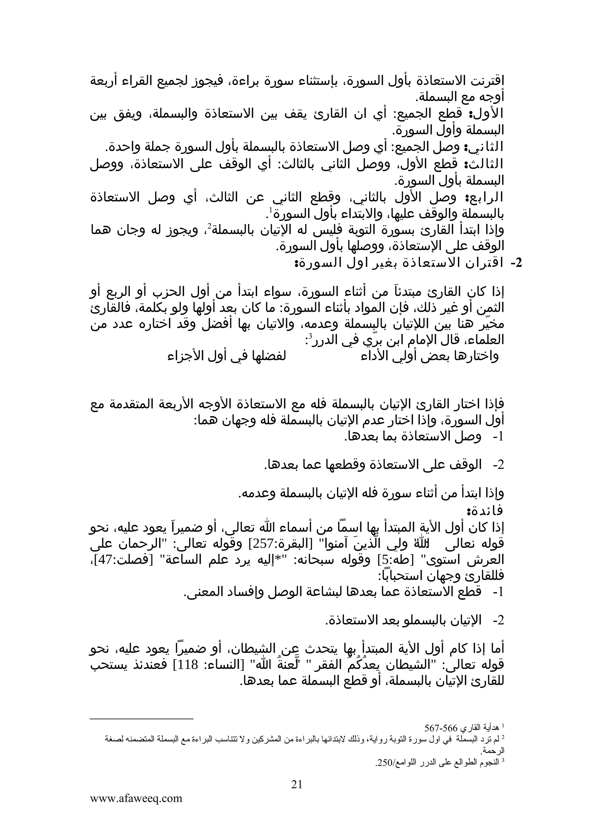 ‫اقترنت الستعاذة بأول السورة، بإستثناء سورة براءة، فيجوز لجميع القراء أربعة‬
‫أوجه مع البسملة.‬
‫الول: قطع الجميع: أي ان القارئ يقف بين الستعاذة والبسملة، ويفق بين‬
‫البسملة وأول السورة.‬
‫الثاني: وصل الجميع: أي وصل الستعاذة بالبسملة بأول السورة جملة واحدة.‬
‫الثالث: قطع الول، ووصل الثاني بالثالث: أي الوقف على الستعاذة، ووصل‬
‫البسملة بأول السورة.‬
‫الرابع: وصل الول بالثاني، وقطع الثاني عن الثالث، أي وصل الستعاذة‬
‫بالبسملة والوقف عليها، والبتداء بأول السورة1.‬
‫وإذا ابتدأ القارئ بسورة التوبة فليس له التيان بالبسملة2، ويجوز له وجان هما‬
‫الوقف على الستعاذة، ووصلها بأول السورة.‬
‫2- اقتران الستعاذة بغير اول السورة:‬
‫إذا كان القارئ مبتدئا من أثناء السورة، سواء ابتدأ من أول الحزب أو الربع أو‬
‫َ‬
‫الثمن أو غير ذلك، فإن المواد بأثناء السورة: ما كان بعد أولها ولو بكلمة، فالقارئ‬
‫مخير هنا بين اللتيان بالبسملة وعدمه، والتيان بها أفضل وقد اختاره عدد من‬
‫ّ‬
‫3‬
‫العلماء، قال المام ابن بري في الدرر :‬
‫ّ‬
‫لفضلها في أول الجزاء‬
‫واختارها بعض أولي الداء‬
‫فإذا اختار القارئ التيان بالبسملة فله مع الستعاذة الوجه الربعة المتقدمة مع‬
‫أول السورة، وإذا اختار عدم التيان بالبسملة فله وجهان هما:‬
‫1- وصل الستعاذة بما بعدها.‬
‫2- الوقف على الستعاذة وقطعها عما بعدها.‬
‫وإذا ابتدأ من أثناء سورة فله التيان بالبسملة وعدمه.‬
‫فائدة:‬
‫إذا كان أول الية المبتدأ بها اسما من أسماء ا تعالى، أو ضميرا يعود عليه، نحو‬
‫َ‬
‫قوله نعالى : " ولي الذين آمنوا" ]البقرة:752[ وقوله تعالى: "الرحمان على‬
‫ّ َ‬
‫ا‬
‫العرش استوى" ]طه:5[ وقوله سبحانه: "*إليه يرد علم الساعة" ]فصلت:74[،‬
‫فللقارئ وجهان استحبابا:‬
‫1- قطع الستعاذة عما بعدها لبشاعة الوصل وإفساد المعنى.‬
‫2- التيان بالبسملو بعد الستعاذة.‬
‫أما إذا كام أول الية المبتدأ بها يتحدث عن الشيطان، أو ضميرا يعود عليه، نحو‬
‫قوله تعالى: "الشيطان يعدكم الفقر " لعنة ا" ]النساء: 811[ فعندئذ يستحب‬
‫"ّ ُ‬
‫ُ ُ ُ‬
‫للقارئ التيان بالبسملة، أو قطع البسملة عما بعدها.‬
‫1 هدأية القاري 665-765‬
‫2 لم قترد البسملة في اول سورة التوتبة رواية، وذلك لتبتدائها تبالبراءة من المشركين ول قتتناسب البراءة مع البسملة المتضمنه لصغة‬
‫الرحمة.‬
‫3 النجوم الطوالع على الدرر اللوامع/052.‬

‫12‬
‫‪www.afaweeq.com‬‬

 