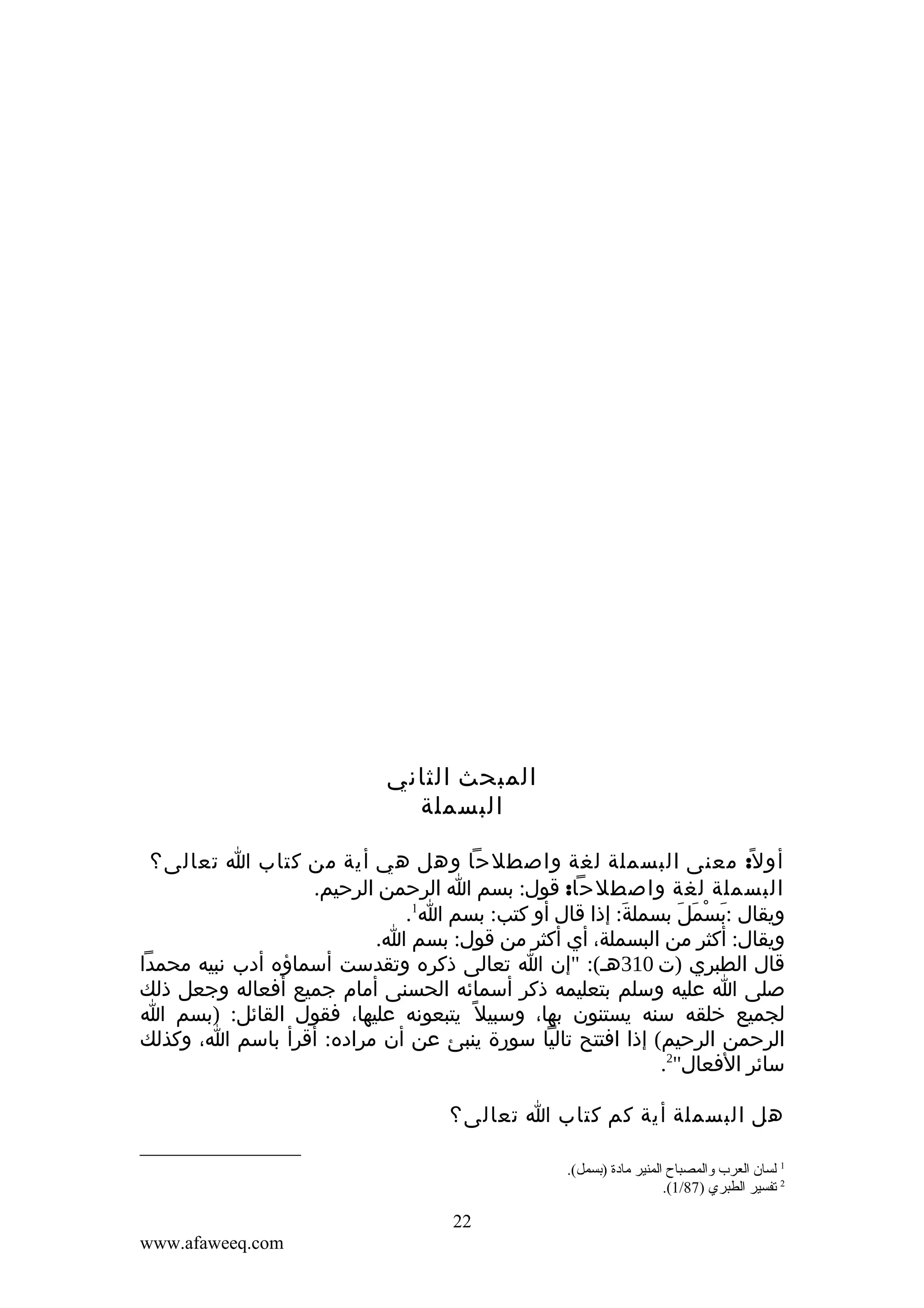 ‫المبحث الثاني‬
‫البسملة‬
‫أو ل ً: معنى البسملة لغة واصطلحا وهل هي أية من كتاب ا تعالى؟‬
‫البسملة لغة واصطلحا: قول: بسم ا الرحمن الرحيم.‬
‫ويقال :بسمل بسملة: إذا قال أو كتب: بسم ا1.‬
‫َ‬
‫َ ْ َ َ‬
‫ويقال: أكثر من البسملة، أي أكثر من قول: بسم ا.‬
‫قال الطبري )ت 013هـ(: "إن ا تعالى ذكره وتقدست أسماؤه أدب نبيه محمدا‬
‫صلى ا عليه وسلم بتعليمه ذكر أسمائه الحسنى أمام جميع أفعاله وجعل ذلك‬
‫لجميع خلقه سنه يستنون بها، وسبيل ً يتبعونه عليها، فقول القائل: )بسم ا‬
‫الرحمن الرحيم( إذا افتتح تاليا سورة ينبئ عن أن مراده: أقرأ باسم ا، وكذلك‬
‫سائر الفعال"2.‬
‫هل البسملة أية كم كتاب ا تعالى؟‬
‫1 لسان العرب والمصباح المنير مادة )تبسمل(.‬
‫2 قتفسير الطبري )78/1(.‬

‫22‬
‫‪www.afaweeq.com‬‬

 