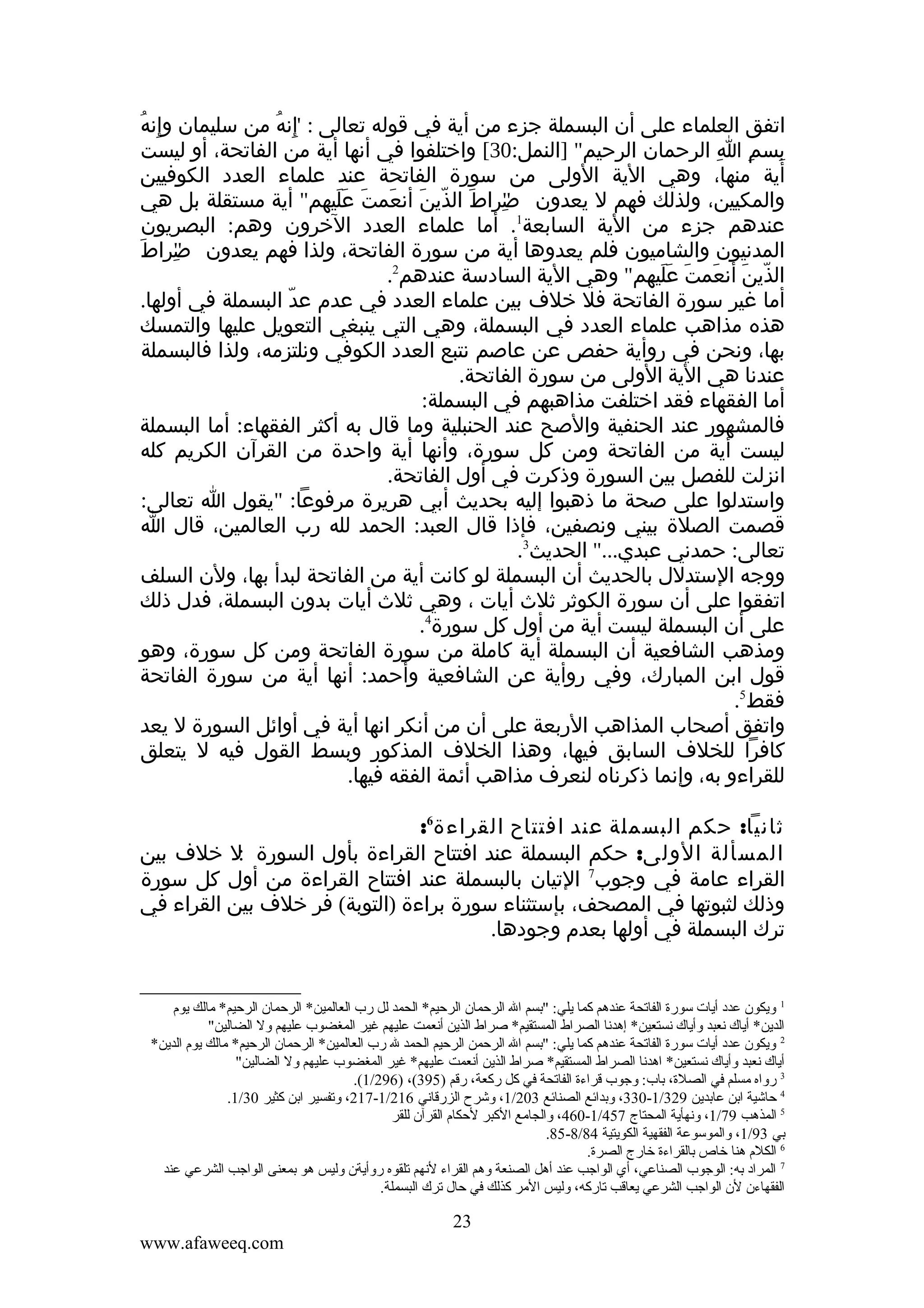 ‫ِ ُ‬
‫اتفق العلماء على أن البسملة جزء من أية في قوله تعالى : إنه من سليمان وإنه‬
‫"ِ ُ‬
‫بسم ا الرحمان الرحيم" ]النمل:03[ واختلفوا في أنها أية من الفاتحة، أو ليست‬
‫ِ ِ ِ‬
‫أية منها، وهي الية الولى من سورة الفاتحة عند علماء العدد الكوفيين‬
‫والمكيين، ولذلك فهم ل يعدون صراط الذين أنعمت عليهم" أية مستقلة بل هي‬
‫َ ّ َ َ َ ََ‬
‫"ِ‬
‫عندهم جزء من الية السابعة1. أما علماء العدد الخرون وهم: البصريون‬
‫المدنيون والشاميون فلم يعدوها أية من سورة الفاتحة، ولذا فهم يعدون صراطَ‬
‫"ِ‬
‫الذين أنعمت عليهم" وهي الية السادسة عندهم2.‬
‫ّ َ َ َ ََ‬
‫أما غير سورة الفاتحة فل خلف بين علماء العدد في عدم عد البسملة في أولها.‬
‫ّ‬
‫هذه مذاهب علماء العدد في البسملة، وهي التي ينبغي التعويل عليها والتمسك‬
‫بها، ونحن في روأية حفص عن عاصم نتبع العدد الكوفي ونلتزمه، ولذا فالبسملة‬
‫عندنا هي الية الولى من سورة الفاتحة.‬
‫أما الفقهاء فقد اختلفت مذاهبهم في البسملة:‬
‫فالمشهور عند الحنفية والصح عند الحنبلية وما قال به أكثر الفقهاء: أما البسملة‬
‫ليست أية من الفاتحة ومن كل سورة، وأنها أية واحدة من القرآن الكريم كله‬
‫انزلت للفصل بين السورة وذكرت في أول الفاتحة.‬
‫واستدلوا على صحة ما ذهبوا إليه بحديث أبي هريرة مرفوعا: "يقول ا تعالى:‬
‫قصمت الصلة بيني ونصفين، فإذا قال العبد: الحمد لله رب العالمين، قال ا‬
‫تعالى: حمدني عبدي..." الحديث3.‬
‫ووجه الستدلل بالحديث أن البسملة لو كانت أية من الفاتحة لبدأ بها، ولن السلف‬
‫اتفقوا على أن سورة الكوثر ثلث أيات ، وهي ثلث أيات بدون البسملة، فدل ذلك‬
‫على أن البسملة ليست أية من أول كل سورة4.‬
‫ومذهب الشافعية أن البسملة أية كاملة من سورة الفاتحة ومن كل سورة، وهو‬
‫قول ابن المبارك، وفي روأية عن الشافعية وأحمد: أنها أية من سورة الفاتحة‬
‫فقط5.‬
‫واتفق أصحاب المذاهب الربعة على أن من أنكر انها أية في أوائل السورة ل يعد‬
‫كافرا للخلف السابق فيها، وهذا الخلف المذكور وبسط القول فيه ل يتعلق‬
‫للقراءو به، وإنما ذكرناه لنعرف مذاهب أئمة الفقه فيها.‬
‫ثانيا: حكم البسملة عند افتتاح القراءة6:‬
‫المسألة الولى: حكم البسملة عند افتتاح القراءة بأول السورة :ل خلف بين‬
‫القراء عامة في وجوب7 التيان بالبسملة عند افتتاح القراءة من أول كل سورة‬
‫وذلك لثبوتها في المصحف، بإستثناء سورة براءة )التوبة( فر خلف بين القراء في‬
‫ترك البسملة في أولها بعدم وجودها.‬

‫1 ويكون عدد أيات سورة الفاقتحة عندهم كما يلي: "تبسم ال الرحمان الرحيم* الحمد لل رب العالمين* الرحمان الرحيم* مالك يوم‬
‫الدين* أياك نعبد وأياك نستعين* إهدنا الصراط المستقيم* صراط الذين أنعمت عليهم غير المغضوب عليهم ول الضالين"‬
‫2 ويكون عدد أيات سورة الفاقتحة عندهم كما يلي: "تبسم ال الرحمن الرحيم الحمد ل رب العالمين* الرحمان الرحيم* مالك يوم الدين*‬
‫أياك نعبد وأياك نستعين* اهدنا الصراط المستقيم* صراط الذين أنعمت عليهم* غير المغضوب عليهم ول الضالين"‬
‫3 رواه مسلم في الصلة، تباب: وجوب قراءة الفاقتحة في كل ركعة، رقم )593(، )692/1(.‬
‫4 حاشية اتبن عاتبدين 923/1-033، وتبدائع الصنائع 302/1، وشرح الزرقاني 612/1-712، وقتفسير اتبن كثير 03/1.‬
‫5 المذهب 97/1، ونهأية المحتاج 754/1-064، والجامع الكبر لحكام القرآن للقر‬
‫تبي 39/1، والموسوعة الفقهية الكويتية 48/8-58.‬
‫6 الكلم هنا خاص تبالقراءة خارج الصرة.‬
‫7 المراد تبه: الوجوب الصناعي، أي الواجب عند أهل الصنعة وهم القراء لنهم قتلقوه روأيةن وليس هو تبمعنى الواجب الشرعي عند‬
‫الفقهاءن لن الواجب الشرعي يعاقب قتاركه، وليس المر كذلك في حال قترك البسملة.‬

‫32‬
‫‪www.afaweeq.com‬‬

 