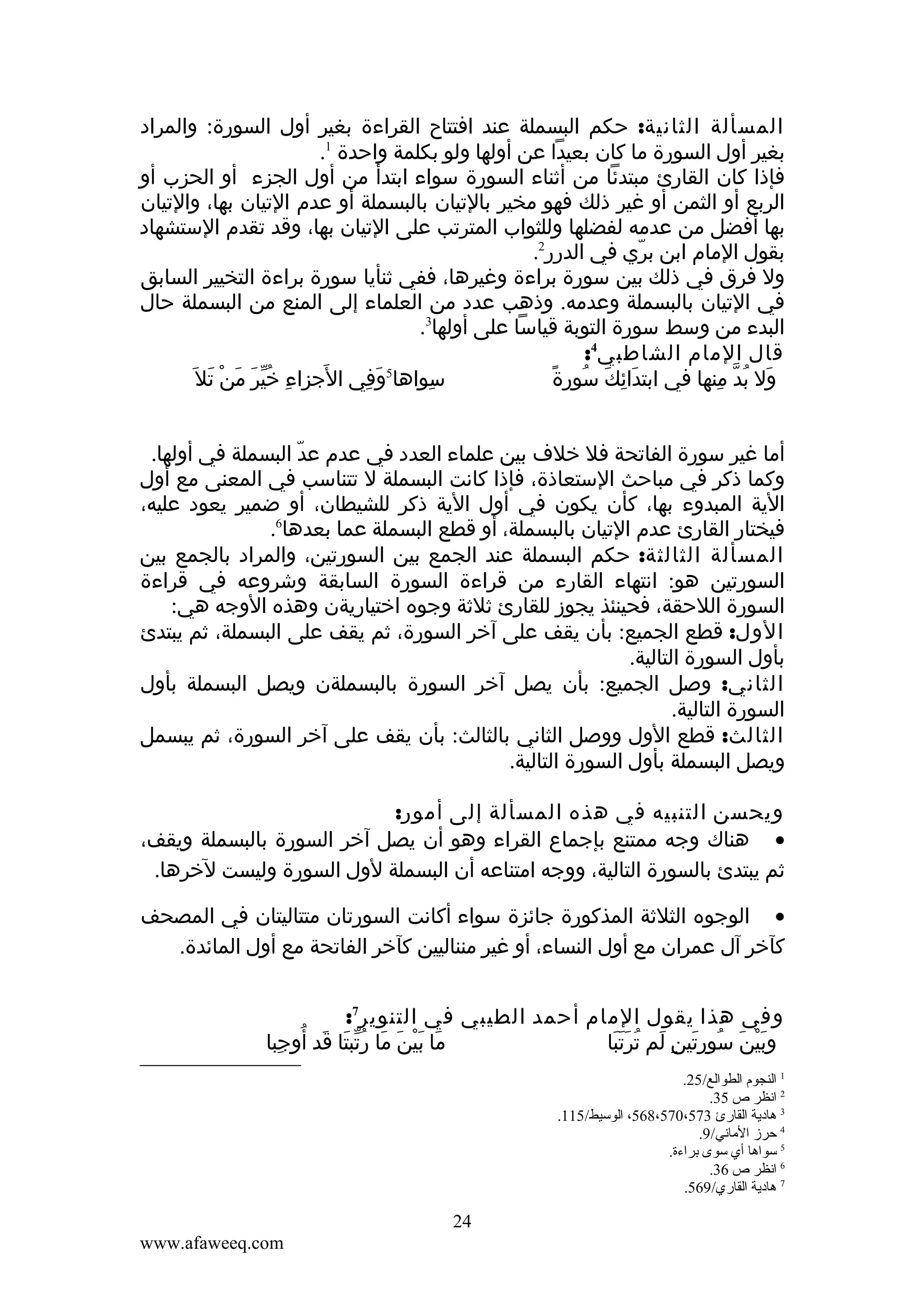 ‫المسألة الثانية: حكم البسملة عند افتتاح القراءة بغير أول السورة: والمراد‬
‫بغير أول السورة ما كان بعيدا عن أولها ولو بكلمة واحدة 1.‬
‫فإذا كان القارئ مبتدئا من أثناء السورة سواء ابتدأ من أول الجزء أو الحزب أو‬
‫الربع أو الثمن أو غير ذلك فهو مخير بالتيان بالبسملة أو عدم التيان بها، والتيان‬
‫بها أفضل من عدمه لفضلها وللثواب المترتب على التيان بها، وقد تقدم الستشهاد‬
‫بقول المام ابن بري في الدرر2.‬
‫ّ‬
‫ول فرق في ذلك بين سورة براءة وغيرها، ففي ثنأيا سورة براءة التخيير السابق‬
‫في التيان بالبسملة وعدمه. وذهب عدد من العلماء إلى المنع من البسملة حال‬
‫البدء من وسط سورة التوبة قياسا على أولها3.‬
‫قال المام الشاطبي4:‬
‫َ‬
‫سواها5وفي الجزاء خير منْ تل َ‬
‫ِ ُّ َ َ َ‬
‫َ ِ‬
‫ِ‬
‫َ ِ َ ُ ً‬
‫ول بد منها في ابتدائك سورة‬
‫َ ُ ّ ِ‬
‫أما غير سورة الفاتحة فل خلف بين علماء العدد في عدم عد البسملة في أولها.‬
‫ّ‬
‫وكما ذكر في مباحث الستعاذة، فإذا كانت البسملة ل تتناسب في المعنى مع أول‬
‫الية المبدوء بها، كأن يكون في أول الية ذكر للشيطان، أو ضمير يعود عليه،‬
‫فيختار القارئ عدم التيان بالبسملة، أو قطع البسملة عما بعدها6.‬
‫المسألة الثالثة: حكم البسملة عند الجمع بين السورتين، والمراد بالجمع بين‬
‫السورتين هو: انتهاء القارء من قراءة السورة السابقة وشروعه في قراءة‬
‫السورة اللحقة، فحينئذ يجوز للقارئ ثلثة وجوه اختياريةن وهذه الوجه هي:‬
‫الول: قطع الجميع: بأن يقف على آخر السورة، ثم يقف على البسملة، ثم يبتدئ‬
‫بأول السورة التالية.‬
‫الثاني: وصل الجميع: بأن يصل آخر السورة بالبسملةن ويصل البسملة بأول‬
‫السورة التالية.‬
‫الثالث: قطع الول ووصل الثاني بالثالث: بأن يقف على آخر السورة، ثم يبسمل‬
‫ويصل البسملة بأول السورة التالية.‬
‫ويحسن التنبيه في هذه المسألة إلى أمور:‬
‫• هناك وجه ممتنع بإجماع القراء وهو أن يصل آخر السورة بالبسملة ويقف،‬
‫ثم يبتدئ بالسورة التالية، ووجه امتناعه أن البسملة لول السورة وليست لخرها.‬
‫• الوجوه الثلثة المذكورة جائزة سواء أكانت السورتان متتاليتان في المصحف‬
‫كآخر آل عمران مع أول النساء، أو غير منناليين كآخر الفاتحة مع أول المائدة.‬
‫وفي هذا يقول المام أحمد الطيبي في التنوير7:‬
‫ما بينَ ما رتبتا قد أوجبا‬
‫َ َْ َ ُّ َ َ ُ ِ‬
‫وبين سورتين لم ترتبا‬
‫َْ َ ُ َ ِ َ ُ َََ‬
‫1 النجوم الطوالع/52.‬
‫2 انظر ص 53.‬
‫3 هادية القارئ 375،075،865، الوسيط/511.‬
‫4 حرمز الماني/9.‬
‫5 سواها أي سوى تبراءة.‬
‫6 انظر ص 63.‬
‫7 هادية القاري/965.‬

‫42‬
‫‪www.afaweeq.com‬‬

 