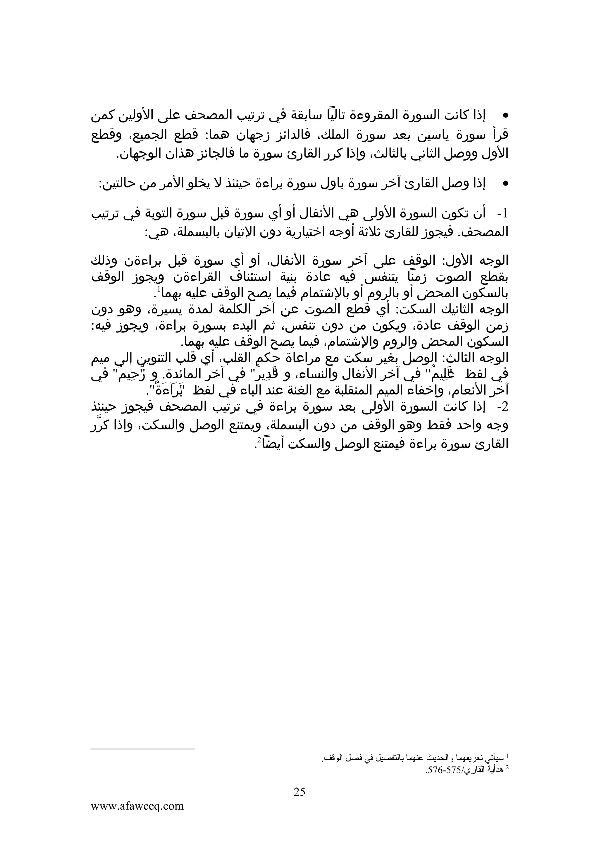 ‫• إذا كانت السورة المقروءة تاليا سابقة في ترتيب المصحف على الولين كمن‬
‫قرأ سورة ياسين بعد سورة الملك، فالدائز زجهان هما: قطع الجميع، وقطع‬
‫الول ووصل الثاني بالثالث، وإذا كرر القارئ سورة ما فالجائز هذان الوجهان.‬
‫•‬

‫إذا وصل القارئ آخر سورة باول سورة براءة حينئذ ل يخلو المر من حالتين:‬

‫1- أن تكون السورة الولى هي النفال أو أي سورة قبل سورة التوبة في ترتيب‬
‫المصحف. فيجوز للقارئ ثلثة أوجه اختيارية دون التيان بالبسملة، هي:‬
‫الوجه الول: الوقف على آخر سورة النفال، أو أي سورة قبل براءةن وذلك‬
‫بقطع الصوت زمنا يتنفس فيه عادة بنية استئناف القراءةن ويجوز الوقف‬
‫بالسكون المحض أو بالروم أو بالشتمام فيما يصح الوقف عليه بهما1.‬
‫الوجه الثانيك السكت: أي قطع الصوت عن آخر الكلمة لمدة يسيرة، وهو دون‬
‫زمن الوقف عادة، ويكون من دون تنفس، ثم البدء بسورة براءة، ويجوز فيه:‬
‫السكون المحض والروم والشتمام، فيما يصح الوقف عليه بهما.‬
‫الوجه الثالث: الوصل بغير سكت مع مراعاة حكم القلب، أي قلب التنوين إلى ميم‬
‫في لفظ عليم" في آخر النفال والنساء، و قدير" في آخر المائدة. و رحيمُ" في‬
‫"ّ ِ‬
‫"َ ِ ُ‬
‫"َ ِ ُ‬
‫آخر النعام، وإخفاء الميم المنقلبة مع الغنة عند الباء في لفظ برآءة".‬
‫"َ َ َ ٌ‬
‫2- إذا كانت السورة الولى بعد سورة براءة في ترتيب المصحف فيجوز حينئذ‬
‫وجه واحد فقط وهو الوقف من دون البسملة، ويمتنع الوصل والسكت، وإذا كرر‬
‫ّ‬
‫القارئ سورة براءة فيمتنع الوصل والسكت أيضا2.‬

‫1 سيأقتي نعريفهما والحديث عنهما تبالتفصيل في فصل الوقف.‬
‫2 هدأية القاري/575-675.‬

‫52‬
‫‪www.afaweeq.com‬‬

 