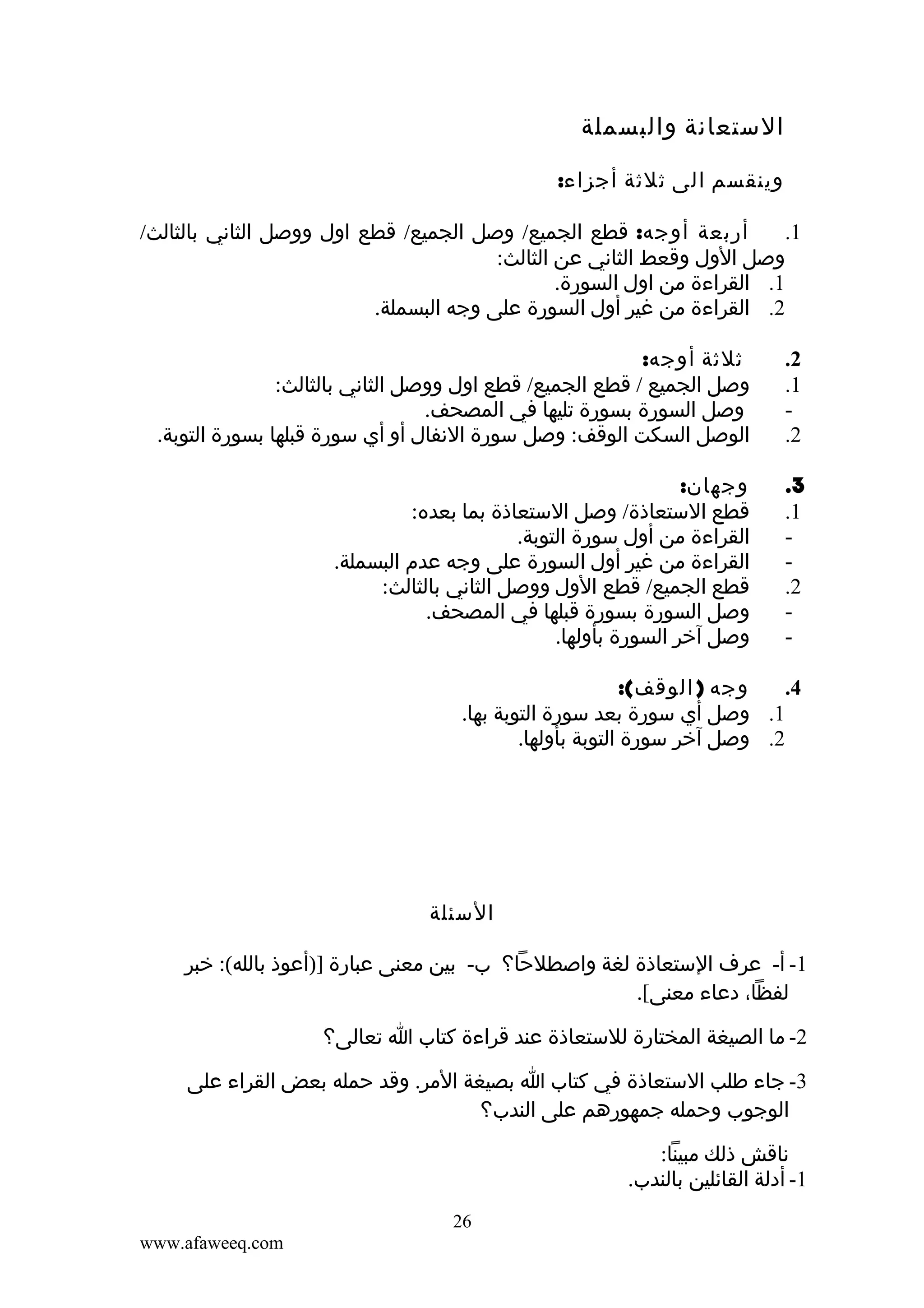 ‫الستعانة والبسملة‬
‫وينقسم الى ثلثة أجزاء:‬
‫أربعة أوجه: قطع الجميع/ وصل الجميع/ قطع اول ووصل الثاني بالثالث/‬
‫1.‬
‫وصل الول وقعط الثاني عن الثالث:‬
‫1. القراءة من اول السورة.‬
‫2. القراءة من غير أول السورة على وجه البسملة.‬
‫2.‬
‫1.‬
‫‬‫2.‬

‫ثلثة أوجه:‬
‫وصل الجميع / قطع الجميع/ قطع اول ووصل الثاني بالثالث:‬
‫وصل السورة بسورة تليها في المصحف.‬
‫الوصل السكت الوقف: وصل سورة النفال أو أي سورة قبلها بسورة التوبة.‬

‫3.‬
‫1.‬
‫‬‫‬‫2.‬
‫‬‫-‬

‫وجهان:‬
‫قطع الستعاذة/ وصل الستعاذة بما بعده:‬
‫القراءة من أول سورة التوبة.‬
‫القراءة من غير أول السورة على وجه عدم البسملة.‬
‫قطع الجميع/ قطع الول ووصل الثاني بالثالث:‬
‫وصل السورة بسورة قبلها في المصحف.‬
‫وصل آخر السورة بأولها.‬

‫وجه ) الوقف(:‬
‫4.‬
‫1. وصل أي سورة بعد سورة التوبة بها.‬
‫2. وصل آخر سورة التوبة بأولها.‬

‫السئلة‬
‫1- أ- عرف الستعاذة لغة واصطلحا؟ ب- بين معنى عبارة ])أعوذ بالله(: خبر‬
‫لفظا، دعاء معنى[.‬
‫2- ما الصيغة المختارة للستعاذة عند قراءة كتاب ا تعالى؟‬
‫3- جاء طلب الستعاذة في كتاب ا بصيغة المر. وقد حمله بعض القراء على‬
‫الوجوب وحمله جمهورهم على الندب؟‬
‫ناقش ذلك مبينا:‬
‫1- أدلة القائلين بالندب.‬
‫62‬
‫‪www.afaweeq.com‬‬

 
