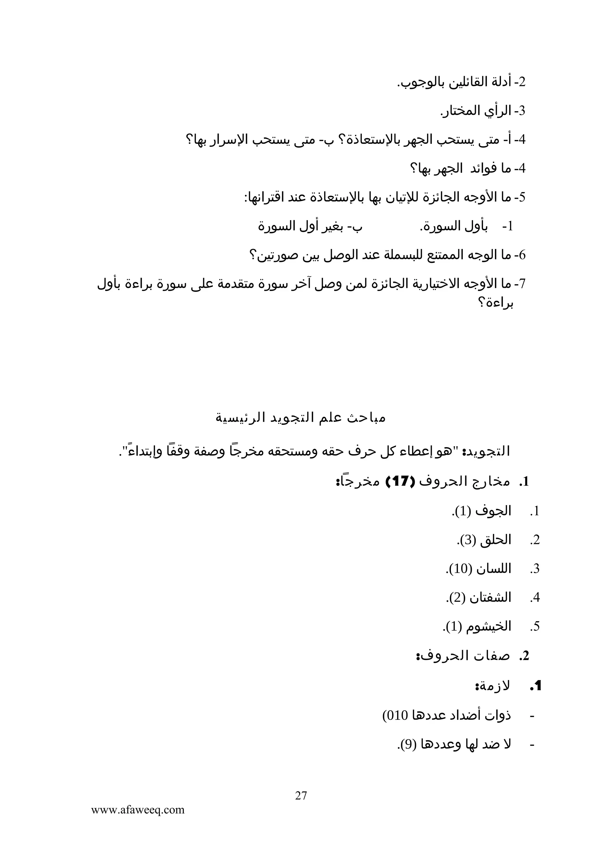 ‫2- أدلة القائلين بالوجوب.‬
‫3- الرأي المختار.‬
‫4- أ- متى يستحب الجهر بالستعاذة؟ ب- متى يستحب السرار بها؟‬
‫4- ما فوائد الجهر بها؟‬
‫5- ما الوجه الجائزة للتيان بها بالستعاذة عند اقترانها:‬
‫ب- بغير أول السورة‬

‫1- بأول السورة.‬

‫6- ما الوجه الممتنع للبسملة عند الوصل بين صورتين؟‬
‫7- ما الوجه الختيارية الجائزة لمن وصل آخر سورة متقدمة على سورة براءة بأول‬
‫براءة؟‬

‫مباحث علم التجويد الرئيسية‬
‫التجويد: "هو إعطاء كل حرف حقه ومستحقه مخرجا وصفة وقفا وإبتداء".‬
‫ً‬
‫1. مخارج الحروف )71( مخرجا:‬
‫1.‬

‫الجوف )1(.‬

‫2.‬

‫الحلق )3(.‬

‫3.‬

‫اللسان )01(.‬

‫4.‬

‫الشفتان )2(.‬

‫5.‬

‫الخيشوم )1(.‬
‫2. صفات الحروف:‬

‫1.‬

‫لزمة:‬

‫-‬

‫ذوات أضداد عددها 010(‬

‫-‬

‫ل ضد لها وعددها )9(.‬

‫72‬
‫‪www.afaweeq.com‬‬

 