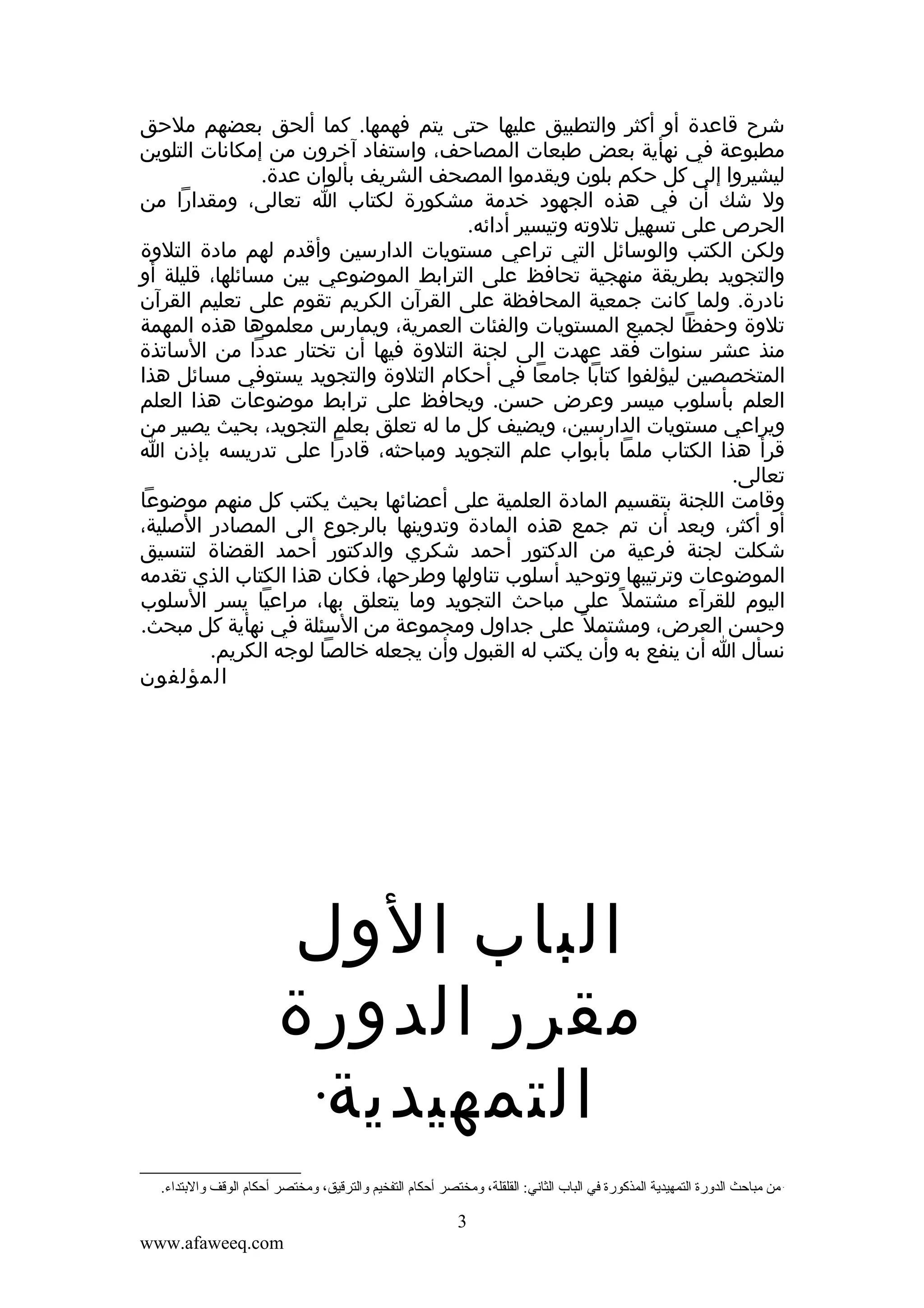 ‫شرح قاعدة أو أكثر والتطبيق عليها حتى يتم فهمها. كما ألحق بعضهم ملحق‬
‫مطبوعة في نهأية بعض طبعات المصاحف، واستفاد آخرون من إمكانات التلوين‬
‫ليشيروا إلى كل حكم بلون ويقدموا المصحف الشريف بألوان عدة.‬
‫ول شك أن في هذه الجهود خدمة مشكورة لكتاب ا تعالى، ومقدارا من‬
‫الحرص على تسهيل تلوته وتيسير أدائه.‬
‫ولكن الكتب والوسائل التي تراعي مستويات الدارسين وأقدم لهم مادة التلوة‬
‫والتجويد بطريقة منهجية تحافظ على الترابط الموضوعي بين مسائلها، قليلة أو‬
‫نادرة. ولما كانت جمعية المحافظة على القرآن الكريم تقوم على تعليم القرآن‬
‫تلوة وحفظا لجميع المستويات والفئات العمرية، ويمارس معلموها هذه المهمة‬
‫منذ عشر سنوات فقد عهدت الى لجنة التلوة فيها أن تختار عددا من الساتذة‬
‫المتخصصين ليؤلفوا كتابا جامعا في أحكام التلوة والتجويد يستوفي مسائل هذا‬
‫العلم بأسلوب ميسر وعرض حسن. ويحافظ على ترابط موضوعات هذا العلم‬
‫ويراعي مستويات الدارسين، ويضيف كل ما له تعلق بعلم التجويد، بحيث يصير من‬
‫قرأ هذا الكتاب ملما بأبواب علم التجويد ومباحثه، قادرا على تدريسه بإذن ا‬
‫تعالى.‬
‫وقامت اللجنة بتقسيم المادة العلمية على أعضائها بحيث يكتب كل منهم موضوعا‬
‫أو أكثر، وبعد أن تم جمع هذه المادة وتدوينها بالرجوع الى المصادر الصلية،‬
‫شكلت لجنة فرعية من الدكتور أحمد شكري والدكتور أحمد القضاة لتنسيق‬
‫الموضوعات وترتيبها وتوحيد أسلوب تناولها وطرحها، فكان هذا الكتاب الذي تقدمه‬
‫اليوم للقرآء مشتمل ً على مباحث التجويد وما يتعلق بها، مراعيا يسر السلوب‬
‫وحسن العرض، ومشتمل ً على جداول ومجموعة من السئلة في نهأية كل مبحث.‬
‫نسأل ا أن ينفع به وأن يكتب له القبول وأن يجعله خالصا لوجه الكريم.‬
‫المؤلفون‬

‫‪‬‬

‫الباب الول‬
‫مقرر الدورة‬
‫‪‬‬
‫التمهيدية‬
‫من مباحث الدورة التمهيدية المذكورة في الباب الثاني: القلقلة، ومختصر أحكام التفخيم والترقيق، ومختصر أحكام الوقف والتبتداء.‬

‫3‬
‫‪www.afaweeq.com‬‬

 