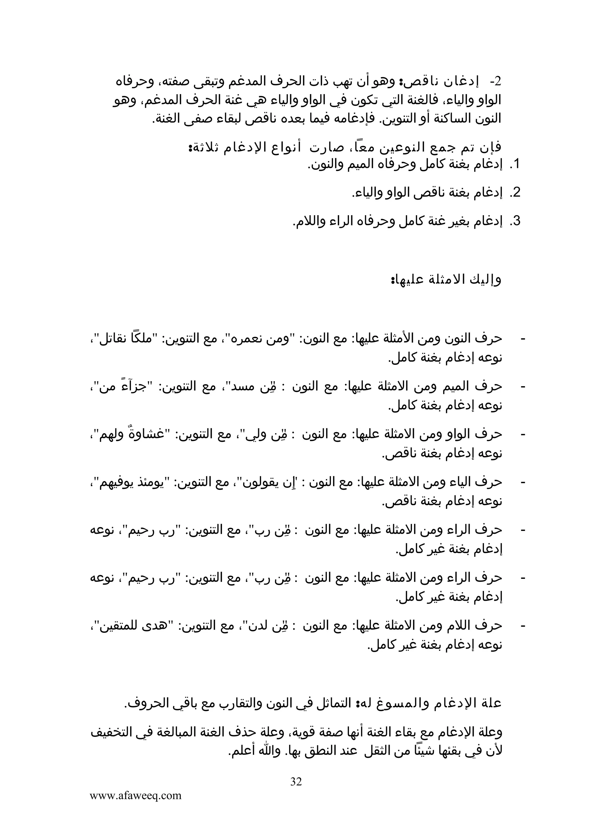‫2- إدغان ناقص: وهو أن تهب ذات الحرف المدغم وتبقى صفته، وحرفاه‬
‫الواو والياء، فالغنة التي تكون في الواو والياء هي غنة الحرف المدغم، وهو‬
‫النون الساكنة أو التنوين. فإدغامه فيما بعده ناقص لبقاء صفى الغنة.‬
‫فإن تم جمع النوعين معا، صارت أنواع الدغام ثلثة:‬
‫1. إدغام بغنة كامل وحرفاه الميم والنون.‬
‫2. إدغام بغنة ناقص الواو والياء.‬
‫3. إدغام بغير غنة كامل وحرفاه الراء واللم.‬

‫وإليك المثلة عليها:‬

‫-‬

‫حرف النون ومن المثلة عليها: مع النون: "ومن نعمره"، مع التنوين: "ملكا نقاتل"،‬
‫نوعه إدغام بغنة كامل.‬

‫-‬

‫حرف الميم ومن المثلة عليها: مع النون : من مسد"، مع التنوين: "جزآء من"،‬
‫ً‬
‫"ِ‬
‫نوعه إدغام بغنة كامل.‬

‫-‬

‫حرف الواو ومن المثلة عليها: مع النون : من ولي"، مع التنوين: "غشاوة ولهم"،‬
‫ٌ‬
‫"ِ‬
‫نوعه إدغام بغنة ناقص.‬

‫-‬

‫حرف الياء ومن المثلة عليها: مع النون : إن يقولون"، مع التنوين: "يومئذ يوفيهم"،‬
‫"ِ‬
‫نوعه إدغام بغنة ناقص.‬

‫-‬

‫حرف الراء ومن المثلة عليها: مع النون : من رب"، مع التنوين: "رب رحيم"، نوعه‬
‫"‬
‫ِ‬
‫إدغام بغنة غير كامل.‬

‫-‬

‫حرف الراء ومن المثلة عليها: مع النون : من رب"، مع التنوين: "رب رحيم"، نوعه‬
‫"‬
‫ِ‬
‫إدغام بغنة غير كامل.‬

‫-‬

‫حرف اللم ومن المثلة عليها: مع النون : من لدن"، مع التنوين: "هدى للمتقين"،‬
‫"ِ‬
‫نوعه إدغام بغنة غير كامل.‬

‫علة الدغام والمسوغ له: التماثل في النون والتقارب مع باقي الحروف.‬
‫وعلة الدغام مع بقاء الغنة أنها صفة قوية، وعلة حذف الغنة المبالغة في التخفيف‬
‫لن في بقئها شيئا من الثقل عند النطق بها. وا أعلم.‬
‫23‬
‫‪www.afaweeq.com‬‬

 