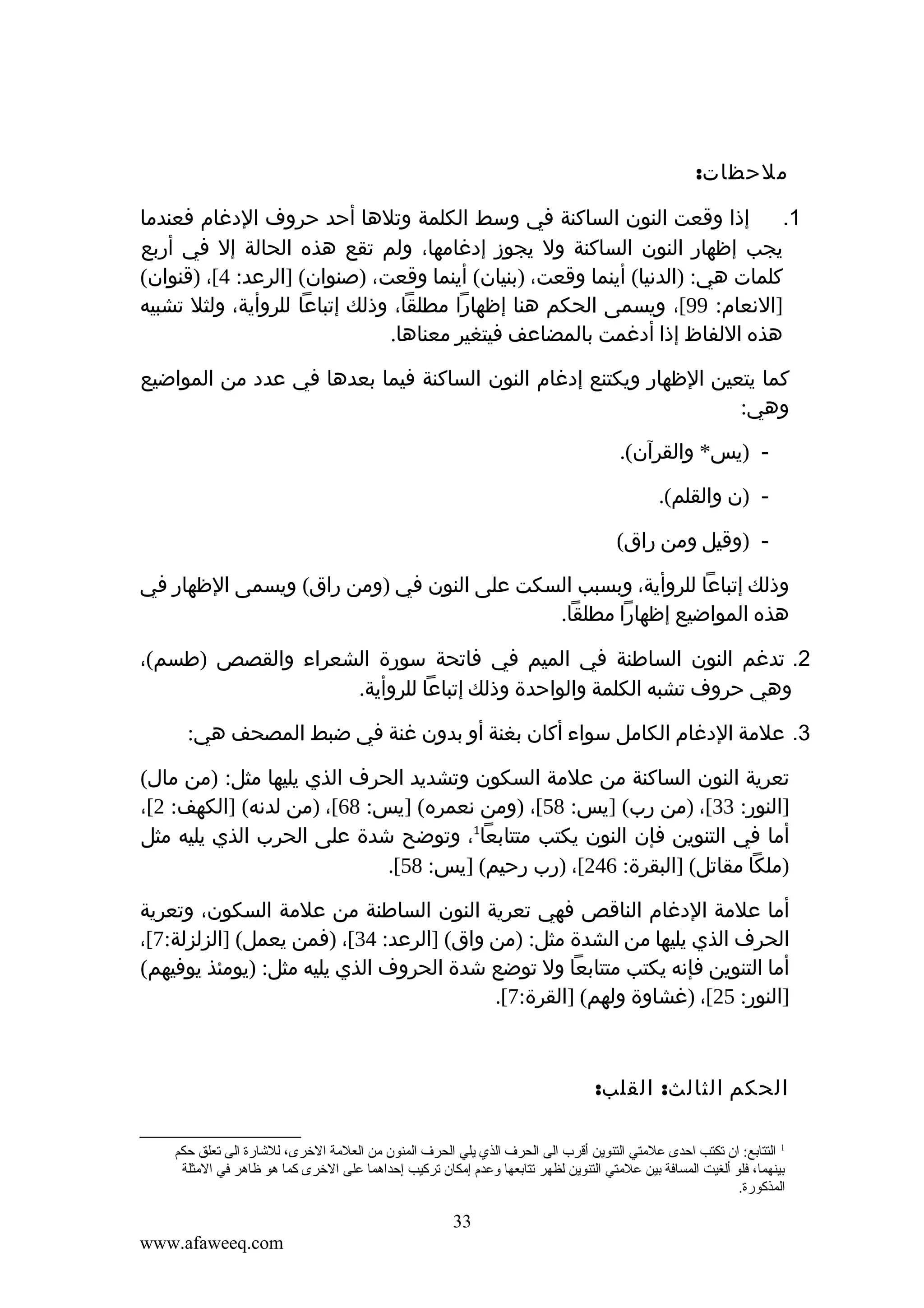 ‫ملحظات:‬
‫إذا وقعت النون الساكنة في وسط الكلمة وتلها أحد حروف الدغام فعندما‬
‫1.‬
‫يجب إظهار النون الساكنة ول يجوز إدغامها، ولم تقع هذه الحالة إل في أربع‬
‫كلمات هي: )الدنيا( أينما وقعت، )بنيان( أينما وقعت، )صنوان( ]الرعد: 4[، )قنوان(‬
‫]النعام: 99[، ويسمى الحكم هنا إظهارا مطلقا، وذلك إتباعا للروأية، ولثل تشبيه‬
‫هذه اللفاظ إذا أدغمت بالمضاعف فيتغير معناها.‬
‫كما يتعين الظهار ويكتنع إدغام النون الساكنة فيما بعدها في عدد من المواضيع‬
‫وهي:‬
‫ )يس* والقرآن(.‬‫ )ن والقلم(.‬‫ )وقيل ومن راق(‬‫وذلك إتباعا للروأية، وبسبب السكت على النون في )ومن راق( ويسمى الظهار في‬
‫هذه المواضيع إظهارا مطلقا.‬
‫2. تدغم النون الساطنة في الميم في فاتحة سورة الشعراء والقصص )طسم(،‬
‫وهي حروف تشبه الكلمة والواحدة وذلك إتباعا للروأية.‬
‫3. علمة الدغام الكامل سواء أكان بغنة أو بدون غنة في ضبط المصحف هي:‬
‫تعرية النون الساكنة من علمة السكون وتشديد الحرف الذي يليها مثل: )من مال(‬
‫]النور: 33[، )من رب( ]يس: 85[، )ومن نعمره( ]يس: 86[، )من لدنه( ]الكهف: 2[،‬
‫أما في التنوين فإن النون يكتب متتابعا1، وتوضح شدة على الحرب الذي يليه مثل‬
‫)ملكا مقاتل( ]البقرة: 642[، )رب رحيم( ]يس: 85[.‬
‫أما علمة الدغام الناقص فهي تعرية النون الساطنة من علمة السكون، وتعرية‬
‫الحرف الذي يليها من الشدة مثل: )من واق( ]الرعد: 43[، )فمن يعمل( ]الزلزلة:7[،‬
‫أما التنوين فإنه يكتب متتابعا ول توضع شدة الحروف الذي يليه مثل: )يومئذ يوفيهم(‬
‫]النور: 52[، )غشاوة ولهم( ]القرة:7[.‬

‫الحكم الثالث: القلب:‬
‫1 التتاتبع: ان قتكتب احدى علمتي التنوين أقرب الى الحرف الذي يلي الحرف المنون من العلمة الخرى، للشارة الى قتعلق حكم‬
‫تبينهما، فلو ألغيت المسافة تبين علمتي التنوين لظهر قتتاتبعها وعدم إمكان قتركيب إحداهما على الخرى كما هو ظاهر في المثلة‬
‫المذكورة.‬

‫33‬
‫‪www.afaweeq.com‬‬

 