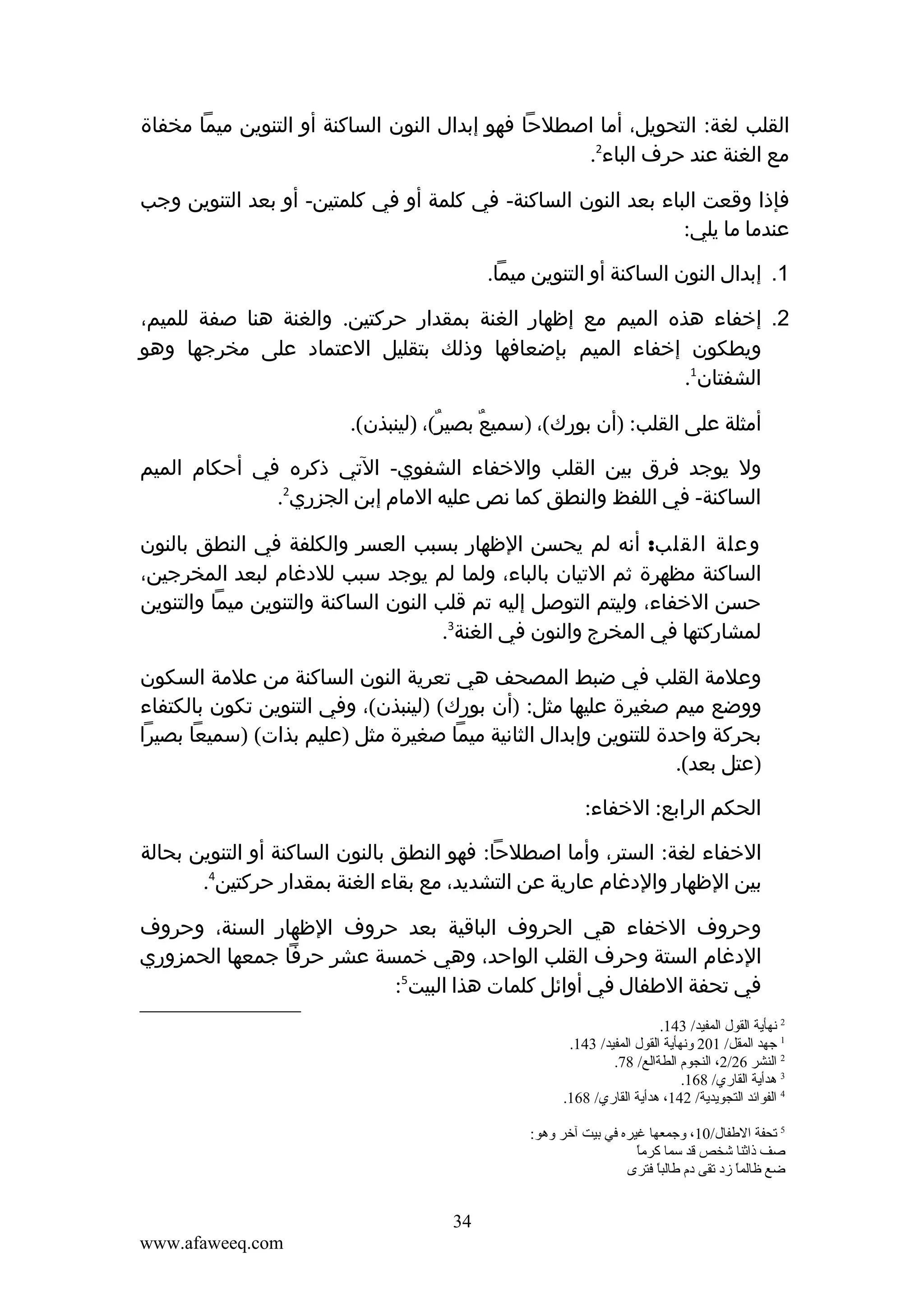 ‫القلب لغة: التحويل، أما اصطلحا فهو إبدال النون الساكنة أو التنوين ميما مخفاة‬
‫مع الغنة عند حرف الباء2.‬
‫فإذا وقعت الباء بعد النون الساكنة- في كلمة أو في كلمتين- أو بعد التنوين وجب‬
‫عندما ما يلي:‬
‫1. إبدال النون الساكنة أو التنوين ميما.‬
‫2. إخفاء هذه الميم مع إظهار الغنة بمقدار حركتين. والغنة هنا صفة للميم،‬
‫ويطكون إخفاء الميم بإضعافها وذلك بتقليل العتماد على مخرجها وهو‬
‫الشفتان1.‬
‫أمثلة على القلب: )أن بورك(، )سميع بصير(، )لينبذن(.‬
‫ٌ‬
‫ٌ‬
‫ول يوجد فرق بين القلب والخفاء الشفوي- التي ذكره في أحكام الميم‬
‫الساكنة- في اللفظ والنطق كما نص عليه المام إبن الجزري2.‬
‫وعلة القلب: أنه لم يحسن الظهار بسبب العسر والكلفة في النطق بالنون‬
‫الساكنة مظهرة ثم التيان بالباء، ولما لم يوجد سبب للدغام لبعد المخرجين،‬
‫حسن الخفاء، وليتم التوصل إليه تم قلب النون الساكنة والتنوين ميما والتنوين‬
‫لمشاركتها في المخرج والنون في الغنة3.‬
‫وعلمة القلب في ضبط المصحف هي تعرية النون الساكنة من علمة السكون‬
‫ووضع ميم صغيرة عليها مثل: )أن بورك( )لينبذن(، وفي التنوين تكون بالكتفاء‬
‫بحركة واحدة للتنوين وإبدال الثانية ميما صغيرة مثل )عليم بذات( )سميعا بصيرا‬
‫)عتل بعد(.‬
‫الحكم الرابع: الخفاء:‬
‫الخفاء لغة: الستر، وأما اصطلحا: فهو النطق بالنون الساكنة أو التنوين بحالة‬
‫بين الظهار والدغام عارية عن التشديد، مع بقاء الغنة بمقدار حركتين4.‬
‫وحروف الخفاء هي الحروف الباقية بعد حروف الظهار السنة، وحروف‬
‫الدغام الستة وحرف القلب الواحد، وهي خمسة عشر حرفا جمعها الحمزوري‬
‫في تحفة الطفال في أوائل كلمات هذا البيت5:‬
‫2 نهأية القول المفيد/ 341.‬
‫1 جهد المقل/ 102 ونهأية القول المفيد/ 341.‬
‫2 النشر 62/2، النجوم الطةالع/ 87.‬
‫3 هدأية القاري/ 861.‬
‫4 الفوائد التجويدية/ 241، هدأية القاري/ 861.‬
‫5 قتحفة الطفال/01، وجمعها غيره في تبيت آخر وهو:‬
‫ .ً‬
‫صف ذاثنا شخص قد سما كرما‬
‫ضع ظالما مزد قتقى دم طالبا فترى‬
‫ .ً‬
‫ .ً‬

‫43‬
‫‪www.afaweeq.com‬‬

 