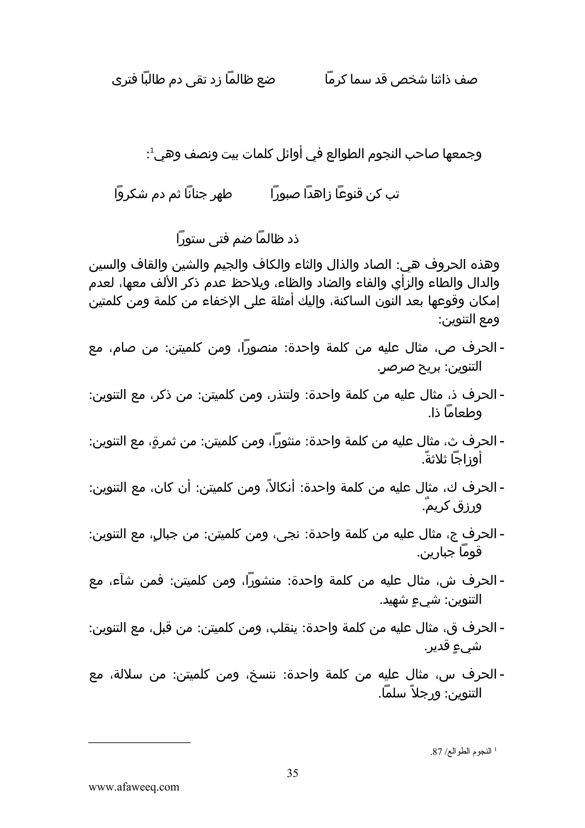 ‫ضع ظالما زد تقى دم طالبا فترى‬

‫صف ذاثنا شخص قد سما كرما‬

‫وجمعها صاحب النجوم الطوالع في أوائل كلمات بيت ونصف وهي1:‬
‫تب كن قنوعا زاهدا صبورا‬

‫طهر جنانا ثم دم شكروا‬

‫ذد ظالما ضم فتى ستورا‬
‫وهذه الحروف هي: الصاد والذال والثاء والكاف والجيم والشين والقاف والسين‬
‫والدال والطاء والزأي والفاء والضاد والظاء، ويلحظ عدم ذكر اللف معها، لعدم‬
‫إمكان وقوعها بعد النون الساكنة، وإليك أمثلة على الخفاء من كلمة ومن كلمتين‬
‫ومع التنوين:‬
‫ الحرف ص، مثال عليه من كلمة واحدة: منصورا، ومن كلميتن: من صام، مع‬‫التنوين: بريح صرصر.‬
‫ٍ‬
‫ الحرف ذ، مثال عليه من كلمة واحدة: ولتنذر، ومن كلميتن: من ذكر، مع التنوين:‬‫وطعاما ذا.‬
‫ الحرف ث، مثال عليه من كلمة واحدة: منثورا، ومن كلميتن: من ثمرة، مع التنوين:‬‫ٍ‬
‫أوزاجا ثلثة.‬
‫ً‬
‫ الحرف ك، مثال عليه من كلمة واحدة: أنكال، ومن كلميتن: أن كان، مع التنوين:‬‫ً‬
‫ورزق كريم.‬
‫ٌ‬
‫ الحرف ج، مثال عليه من كلمة واحدة: نجى، ومن كلميتن: من جبال، مع التنوين:‬‫ٍ‬
‫قوما جبارين.‬
‫ الحرف ش، مثال عليه من كلمة واحدة: منشورا، ومن كلميتن: فمن شآء، مع‬‫التنوين: شيء شهيد.‬
‫ٍ‬
‫ الحرف ق، مثال عليه من كلمة واحدة: ينقلب، ومن كلميتن: من قبل، مع التنوين:‬‫شيء قدير.‬
‫ٍ‬
‫ الحرف س، مثال عليه من كلمة واحدة: ننسخ، ومن كلميتن: من سللة، مع‬‫التنوين: ورجل ً سلما.‬

‫1 النجوم الطوالع/ 78.‬

‫53‬
‫‪www.afaweeq.com‬‬

 