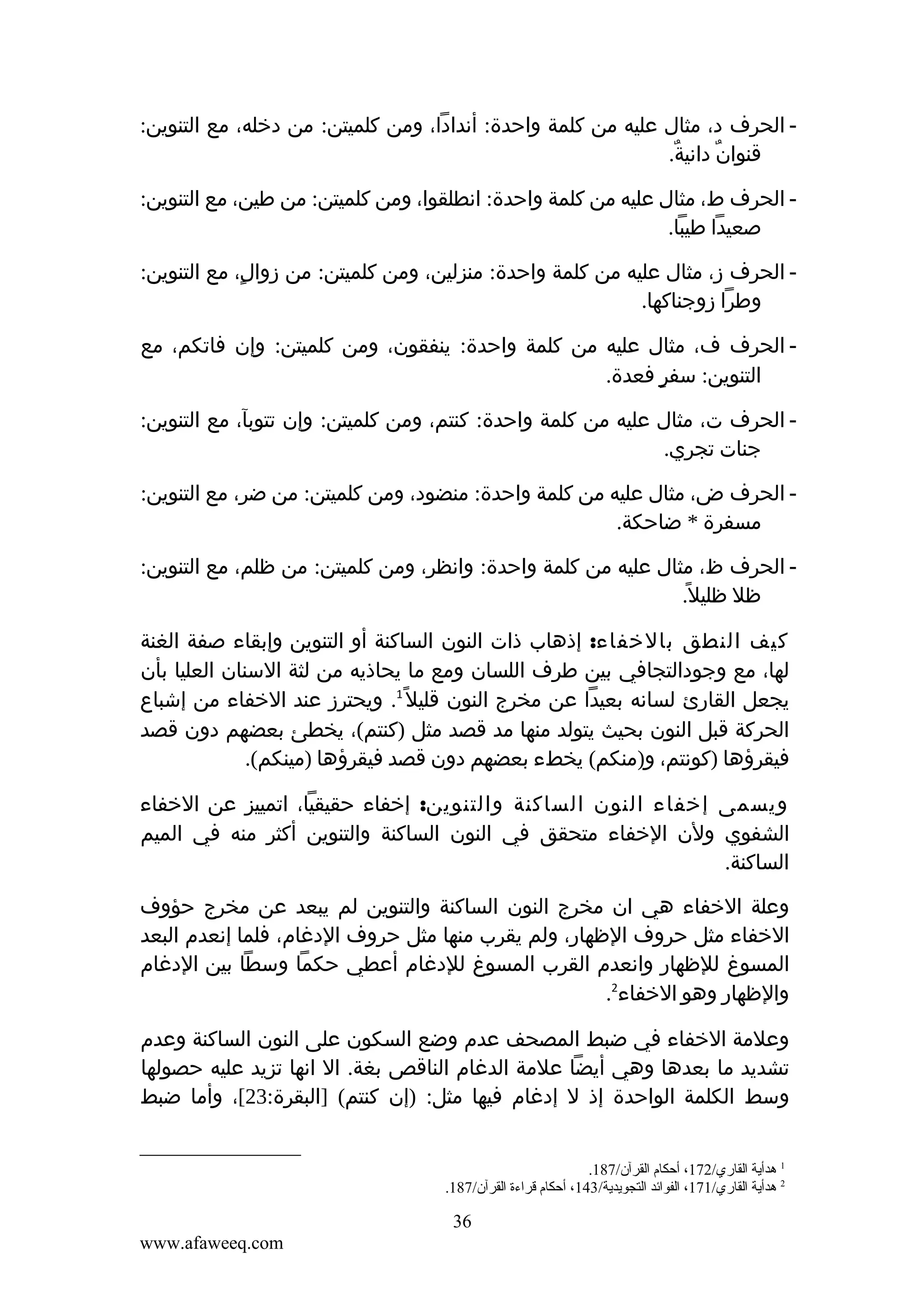 ‫ الحرف د، مثال عليه من كلمة واحدة: أندادا، ومن كلميتن: من دخله، مع التنوين:‬‫قنوان دانية.‬
‫ٌ‬
‫ٌ‬
‫ الحرف ط، مثال عليه من كلمة واحدة: انطلقوا، ومن كلميتن: من طين، مع التنوين:‬‫صعيدا طيبا.‬
‫ الحرف ز، مثال عليه من كلمة واحدة: منزلين، ومن كلميتن: من زوال، مع التنوين:‬‫ٍ‬
‫وطرا زوجناكها.‬
‫ الحرف ف، مثال عليه من كلمة واحدة: ينفقون، ومن كلميتن: وإن فاتكم، مع‬‫التنوين: سفر فعدة.‬
‫ٍ‬
‫ الحرف ت، مثال عليه من كلمة واحدة: كنتم، ومن كلميتن: وإن تتوبآ، مع التنوين:‬‫جنات تجري.‬
‫ الحرف ض، مثال عليه من كلمة واحدة: منضود، ومن كلميتن: من ضر، مع التنوين:‬‫مسفرة * ضاحكة.‬
‫ الحرف ظ، مثال عليه من كلمة واحدة: وانظر، ومن كلميتن: من ظلم، مع التنوين:‬‫ظل ظليل.‬
‫ً‬
‫كيف النطق بالخفاء: إذهاب ذات النون الساكنة أو التنوين وإبقاء صفة الغنة‬
‫لها، مع وجودالتجافي بين طرف اللسان ومع ما يحاذيه من لثة السنان العليا بأن‬
‫يجعل القارئ لسانه بعيدا عن مخرج النون قليل ً1. ويحترز عند الخفاء من إشباع‬
‫الحركة قبل النون بحيث يتولد منها مد قصد مثل )كنتم(، يخطئ بعضهم دون قصد‬
‫فيقرؤها )كونتم، و)منكم( يخطء بعضهم دون قصد فيقرؤها )مينكم(.‬
‫ويسمى إخفاء النون الساكنة والتنوين: إخفاء حقيقيا، اتمييز عن الخفاء‬
‫الشفوي ولن الخفاء متحقق في النون الساكنة والتنوين أكثر منه في الميم‬
‫الساكنة.‬
‫وعلة الخفاء هي ان مخرج النون الساكنة والتنوين لم يبعد عن مخرج حؤوف‬
‫الخفاء مثل حروف الظهار، ولم يقرب منها مثل حروف الدغام، فلما إنعدم البعد‬
‫المسوغ للظهار وانعدم القرب المسوغ للدغام أعطي حكما وسطا بين الدغام‬
‫والظهار وهو الخفاء2.‬
‫وعلمة الخفاء في ضبط المصحف عدم وضع السكون على النون الساكنة وعدم‬
‫تشديد ما بعدها وهي أيضا علمة الدغام الناقص بغة. ال انها تزيد عليه حصولها‬
‫وسط الكلمة الواحدة إذ ل إدغام فيها مثل: )إن كنتم( ]البقرة:32[، وأما ضبط‬
‫1 هدأية القاري/271، أحكام القرآن/781.‬
‫2 هدأية القاري/171، الفوائد التجويدية/341، أحكام قراءة القرآن/781.‬

‫63‬
‫‪www.afaweeq.com‬‬

 