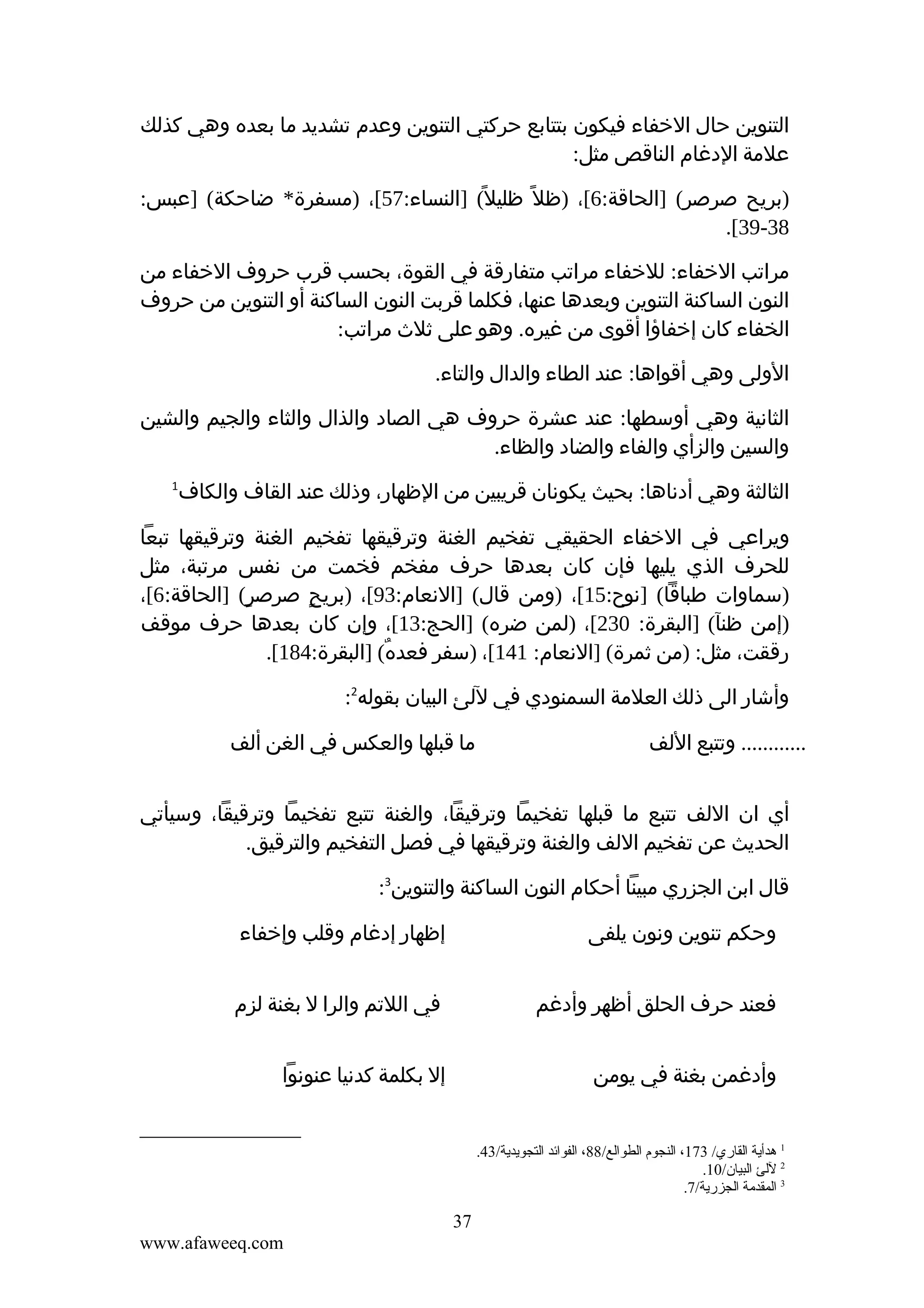 ‫التنوين حال الخفاء فيكون بتتابع حركتي التنوين وعدم تشديد ما بعده وهي كذلك‬
‫علمة الدغام الناقص مثل:‬
‫)بريح صرصر( ]الحاقة:6[، )ظل ً ظليل ً( ]النساء:75[، )مسفرة* ضاحكة( ]عبس:‬
‫83-93[.‬
‫مراتب الخفاء: للخفاء مراتب متفارقة في القوة، بحسب قرب حروف الخفاء من‬
‫النون الساكنة التنوين وبعدها عنها، فكلما قربت النون الساكنة أو التنوين من حروف‬
‫الخفاء كان إخفاؤا أقوى من غيره. وهو على ثلث مراتب:‬
‫الولى وهي أقواها: عند الطاء والدال والتاء.‬
‫الثانية وهي أوسطها: عند عشرة حروف هي الصاد والذال والثاء والجيم والشين‬
‫والسين والزأي والفاء والضاد والظاء.‬
‫الثالثة وهي أدناها: بحيث يكونان قريبين من الظهار، وذلك عند القاف والكاف‬

‫1‬

‫ويراعي في الخفاء الحقيقي تفخيم الغنة وترقيقها تفخيم الغنة وترقيقها تبعا‬
‫للحرف الذي يليها فإن كان بعدها حرف مفخم فخمت من نفس مرتبة، مثل‬
‫)سماوات طباقا( ]نوح:51[، )ومن قال( ]النعام:39[، )بريح صرصر( ]الحاقة:6[،‬
‫ٍ‬
‫ٍ‬
‫)إمن ظنآ( ]البقرة: 032[، )لمن ضره( ]الحج:31[، وإن كان بعدها حرف موقف‬
‫رققت، مثل: )من ثمرة( ]النعام: 141[، )سفر فعده( ]البقرة:481[.‬
‫ٌ‬
‫وأشار الى ذلك العلمة السمنودي في للئ البيان بقوله2:‬
‫............ وتتبع اللف‬

‫ما قبلها والعكس في الغن ألف‬

‫أي ان اللف تتبع ما قبلها تفخيما وترقيقا، والغنة تتبع تفخيما وترقيقا، وسيأتي‬
‫الحديث عن تفخيم اللف والغنة وترقيقها في فصل التفخيم والترقيق.‬
‫قال ابن الجزري مبينا أحكام النون الساكنة والتنوين3:‬
‫وحكم تنوين ونون يلفى‬

‫إظهار إدغام وقلب وإخفاء‬

‫فعند حرف الحلق أظهر وأدغم‬

‫في اللتم والرا ل بغنة لزم‬

‫وأدغمن بغنة في يومن‬

‫إل بكلمة كدنيا عنونوا‬

‫1 هدأية القاري/ 371، النجوم الطوالع/88، الفوائد التجويدية/34.‬
‫2 للئ البيان/01.‬
‫3 المقدمة الجزرية/7.‬

‫73‬
‫‪www.afaweeq.com‬‬

 