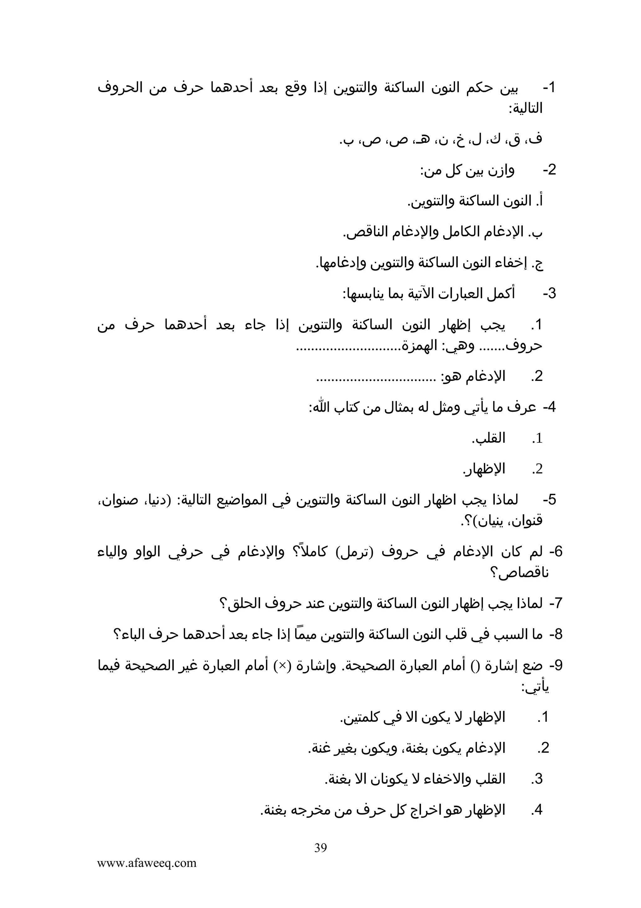 ‫بين حكم النون الساكنة والتنوين إذا وقع بعد أحدهما حرف من الحروف‬
‫1-‬
‫التالية:‬
‫ف، ق، ك، ل، خ، ن، هـ، ص، ص، ب.‬
‫2-‬

‫وازن بين كل من:‬

‫أ. النون الساكنة والتنوين.‬
‫ب. الدغام الكامل والدغام الناقص.‬
‫ج. إخفاء النون الساكنة والتنوين وإدغامها.‬
‫3-‬

‫أكمل العبارات التية بما ينابسها:‬

‫يجب إظهار النون الساكنة والتنوين إذا جاء بعد أحدهما حرف من‬
‫1.‬
‫حروف....... وهي: الهمزة............................‬
‫2.‬

‫الدغام هو: ................................‬

‫4- عرف ما يأتي ومثل له بمثال من كتاب ا:‬
‫1.‬

‫القلب.‬

‫2.‬

‫الظهار.‬

‫لماذا يجب اظهار النون الساكنة والتنوين في المواضيع التالية: )دنيا، صنوان،‬
‫5-‬
‫قنوان، ينيان(؟.‬
‫6- لم كان الدغام في حروف )ترمل( كامل؟ والدغام في حرفي الواو والياء‬
‫ً‬
‫ناقصاص؟‬
‫7- لماذا يجب إظهار النون الساكنة والتنوين عند حروف الحلق؟‬
‫8- ما السبب في قلب النون الساكنة والتنوين ميما إذا جاء بعد أحدهما حرف الباء؟‬
‫9- ضع إشارة )( أمام العبارة الصحيحة. وإشارة )×( أمام العبارة غير الصحيحة فيما‬
‫يأتي:‬
‫1.‬

‫الظهار ل يكون ال في كلمتين.‬

‫2.‬

‫الدغام يكون بغنة، ويكون بغير غنة.‬

‫3.‬

‫القلب والخفاء ل يكونان ال بغنة.‬

‫4.‬

‫الظهار هو اخراج كل حرف من مخرجه بغنة.‬
‫93‬
‫‪www.afaweeq.com‬‬

 