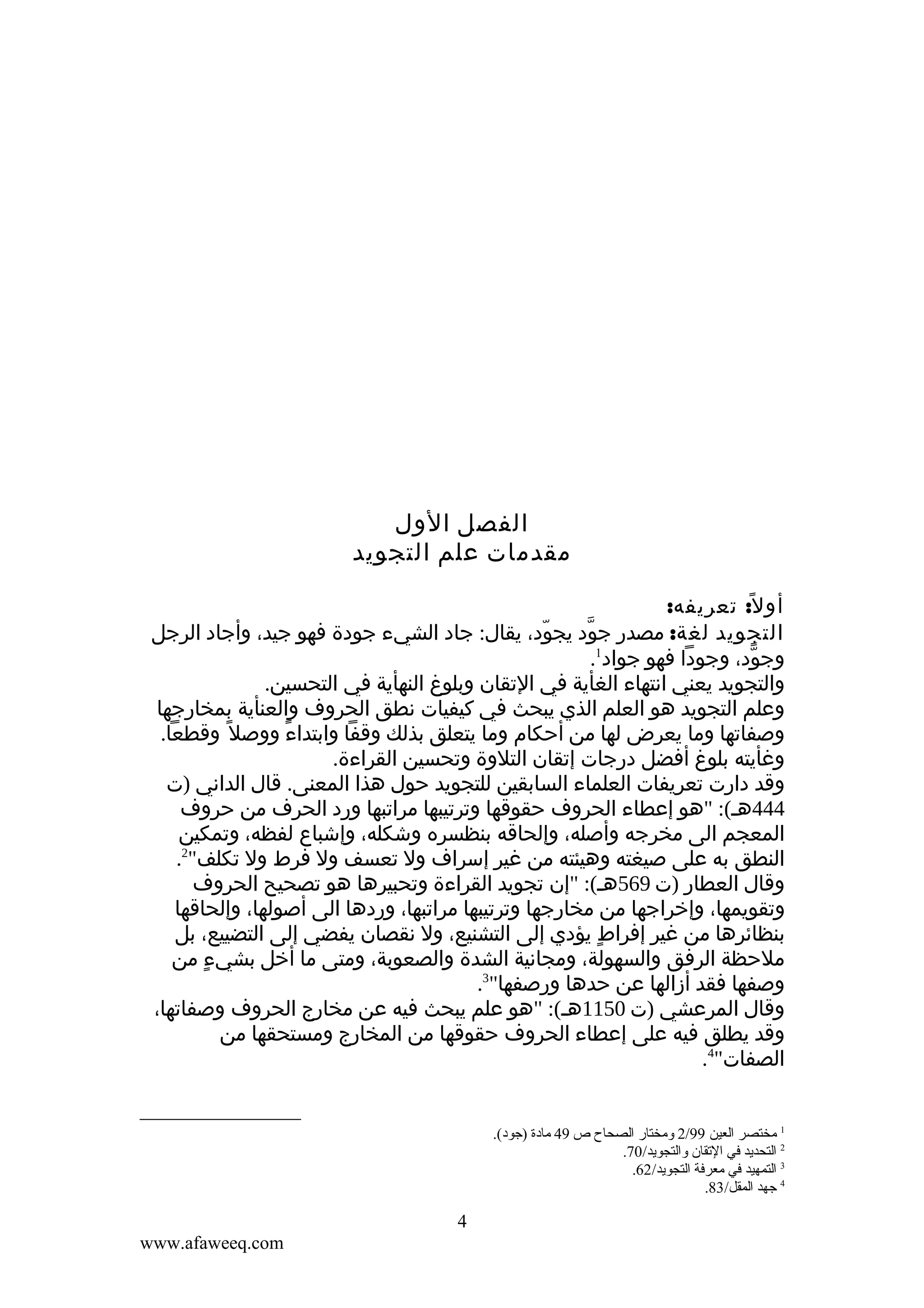 ‫الفصل الول‬
‫مقدمات علم التجويد‬
‫أو ل ً: تعريفه:‬
‫التجويد لغة: مصدر جود يجود، يقال: جاد الشيء جودة فهو جيد، وأجاد الرجل‬
‫ّ‬
‫ّ‬
‫وجود، وجودا فهو جواد1.‬
‫ّ‬
‫والتجويد يعني انتهاء الغأية في التقان وبلوغ النهأية في التحسين.‬
‫وعلم التجويد هو العلم الذي يبحث في كيفيات نطق الحروف والعنأية بمخارجها‬
‫وصفاتها وما يعرض لها من أحكام وما يتعلق بذلك وقفا وابتداء ووصل ً وقطعا.‬
‫ً‬
‫وغأيته بلوغ أفضل درجات إتقان التلوة وتحسين القراءة.‬
‫وقد دارت تعريفات العلماء السابقين للتجويد حول هذا المعنى. قال الداني )ت‬
‫444هـ(: "هو إعطاء الحروف حقوقها وترتيبها مراتبها ورد الحرف من حروف‬
‫المعجم الى مخرجه وأصله، وإلحاقه بنظسره وشكله، وإشباع لفظه، وتمكين‬
‫النطق به على صيغته وهيئته من غير إسراف ول تعسف ول فرط ول تكلف"2.‬
‫وقال العطار )ت 965هـ(: "إن تجويد القراءة وتحبيرها هو تصحيح الحروف‬
‫وتقويمها، وإخراجها من مخارجها وترتيبها مراتبها، وردها الى أصولها، وإلحاقها‬
‫بنظائرها من غير إفراط يؤدي إلى التشنيع، ول نقصان يفضي إلى التضييع، بل‬
‫ٍ‬
‫ملحظة الرفق والسهولة، ومجانية الشدة والصعوبة، ومتى ما أخل بشيء من‬
‫ٍ‬
‫وصفها فقد أزالها عن حدها ورصفها"3.‬
‫وقال المرعشي )ت 0511هـ(: "هو علم يبحث فيه عن مخارج الحروف وصفاتها،‬
‫وقد يطلق فيه على إعطاء الحروف حقوقها من المخارج ومستحقها من‬
‫الصفات"4.‬

‫1 مختصر العين 99/2 ومختار الصحاح ص 94 مادة )جود(.‬
‫2 التحديد في القتقان والتجويد/07.‬
‫3 التمهيد في معرفة التجويد/26.‬
‫4 جهد المقل/38.‬

‫4‬
‫‪www.afaweeq.com‬‬

 