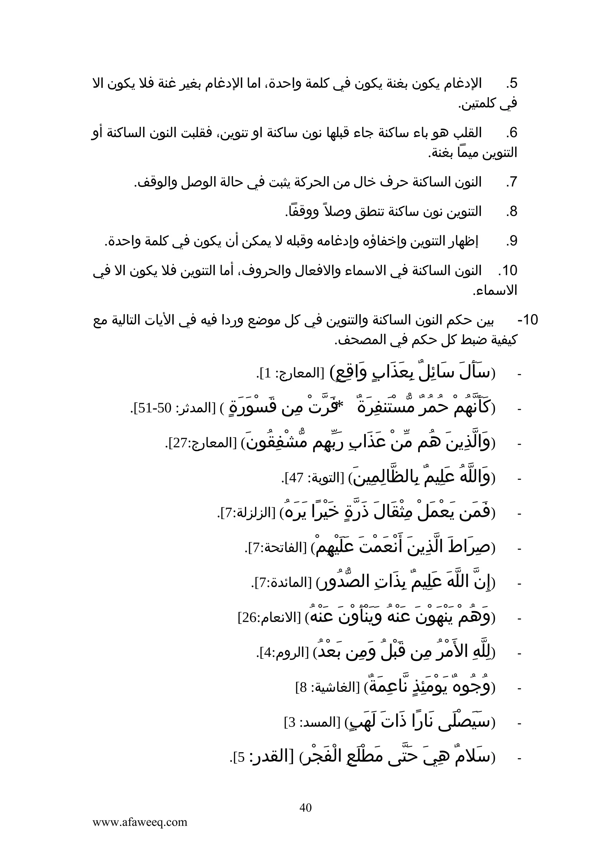 ‫الدغام يكون بغنة يكون في كلمة واحدة، اما الدغام بغير غنة فل يكون ال‬
‫5.‬
‫في كلمتين.‬
‫القلب هو باء ساكنة جاء قبلها نون ساكنة او تنوين، فقلبت النون الساكنة أو‬
‫6.‬
‫التنوين ميما بغنة.‬
‫7.‬

‫النون الساكنة حرف خال من الحركة يثبت في حالة الوصل والوقف.‬

‫8.‬

‫التنوين نون ساكنة تنطق وصل ً ووقفا.‬

‫9.‬

‫إظهار التنوين وإخفاؤه وإدغامه وقبله ل يمكن أن يكون في كلمة واحدة.‬

‫01. النون الساكنة في السماء والفعال والحروف، أما التنوين فل يكون ال في‬
‫السماء.‬
‫بين حكم النون الساكنة والتنوين في كل موضع وردا فيه في اليات التالية مع‬
‫01-‬
‫كيفية ضبط كل حكم في المصحف.‬
‫‬‫-‬

‫)سأل سائل بعذاب واقع(‬
‫ََ َ َ ِ ٌ ِ َ َ ٍ َ ِ ٍ‬
‫ََّ ُ ْ ُ ُ ٌ ّ َْ ِ َ ٌ‬
‫)كأنهم حمر مستنفرة‬

‫]المعارج: 1[.‬

‫فرت من قسورة ( ]المدثر: 05-15[.‬
‫*َ ّ ْ ِ َ ْ َ َ ٍ‬

‫-‬

‫)والذين هم‬
‫َ ّ ِ َ ُ‬

‫-‬

‫)والله عليم بالظالمين( ]التوبة: 74[.‬
‫َ ّ ُ َِ ٌ ِ ّ ِ ِ َ‬

‫-‬

‫)فمن يعمل مثقال ذرة خيرا يره( ]الزلزلة:7[.‬
‫َ َ َ ْ َ ْ ِْ َ َ َ ّ ٍ َْ ً َ َ ُ‬

‫-‬

‫)صراط الذين أ َنعمت عليهم( ]الفاتحة:7[.‬
‫ِ َ َ ّ ِ َ ْ َ ْ َ ََْ ِ ْ‬

‫-‬

‫من عذاب ربهم مشفقون( ]المعارج:72[.‬
‫ّ ْ َ َ ِ َّ ِ ّ ْ ِ ُ َ‬

‫ّ ّ َ َِ ٌ‬
‫)إ ِن الله عليم‬

‫بذات الصدور( ]المائدة:7[.‬
‫ّ ُ ِ‬
‫ِ َ ِ‬

‫-‬

‫َ ُ ْ‬
‫)وهم‬

‫-‬

‫ِّ ِ ْ ُ‬
‫)لله ال َمر‬

‫-‬

‫ُ ُ ٌ َ ْ َِ ٍ‬
‫)وجوه يومئذ‬

‫-‬

‫)سيصلى نارا ذات لهب( ]المسد: 3[‬
‫ََ َْ َ ً َ َ َ َ ٍ‬

‫-‬

‫ينهون عنه وينأون عنه( ]النعام:62[‬
‫َْ َ ْ َ َْ ُ َََْ ْ َ َْ ُ‬
‫من قبل ومن بعدُ( ]الروم:4[.‬
‫ِ َْ ُ َ ِ َ ْ‬
‫ناعمة( ]الغاشية: 8[‬
‫ّ ِ َ ٌ‬

‫َ ٌ ِ َ َّ َ َْ ِ‬
‫)سلم هي حتى مطلع‬

‫الفجر( ]القدر: 5[.‬
‫ْ َ ْ ِ‬
‫04‬
‫‪www.afaweeq.com‬‬

 