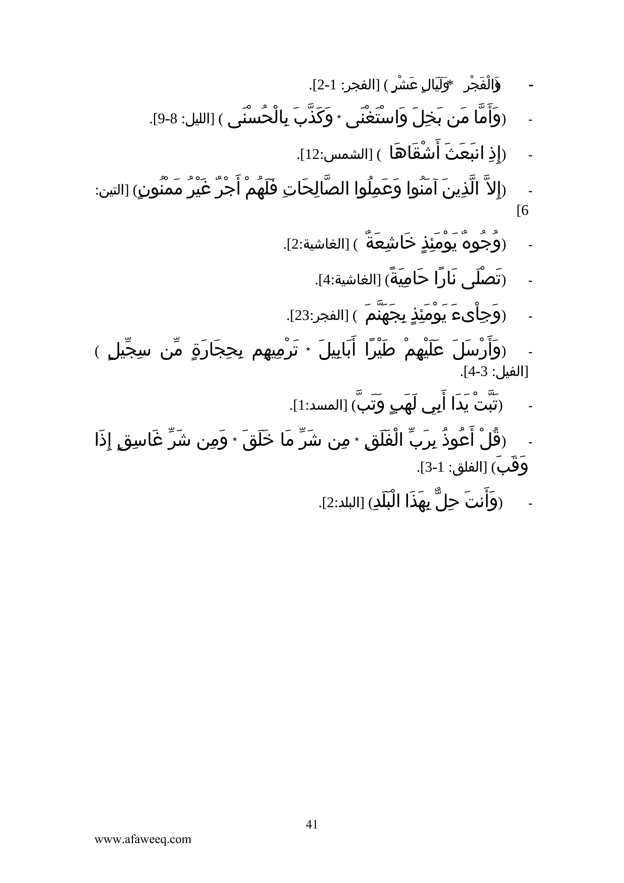‫والفجر وليال عشر ( ]الفجر: 1-2[.‬
‫)َ ْ َ ْ ِ * َ َ َ ٍ َ ْ ٍ‬

‫‬‫-‬

‫)وأ َما من‬
‫َ ّ َ‬

‫-‬

‫)إ ِذ انبعث أ َشقاها‬
‫ِ َ َ َ ْ َ َ‬

‫-‬

‫ّ ِ َ ِ ََ ُ ْ ْ ٌ َْ ُ‬
‫)إ ِل ّ الذين آمنوا وعملوا الصالحات فلهم أ َجر غير‬
‫ّ ِ َ َُ َ َ ُِ‬

‫بخل واستغنى * وكذب بالحسنى ( ]الليل: 8-9[.‬
‫َ َ ّ َ ِ ْ ُ َْ‬
‫َ ِ َ َ َْ َْ‬
‫( ]الشمس:21[.‬
‫ممنون( ]التين:‬
‫َ ُْ ٍ‬

‫6[‬
‫-‬

‫ُ ُ ٌ َ ْ َِ ٍ َ ِ َ ٌ‬
‫)وجوه يومئذ خاشعة‬

‫-‬

‫)تصلى نارا حامية( ]الغاشية:4[.‬
‫َ َْ َ ً َ َِ ً‬

‫-‬

‫َ ِْ َ َ ْ َِ ِ َ َّ َ‬
‫)وجاىء يومئذٍ بجهنم‬

‫-‬

‫َ ْ َ َ ََْ ِ ْ َْ ً َ ِ َ‬
‫)وأ َرسل عليهم طيرا أ َبابيل‬

‫( ]الغاشية:2[.‬

‫( ]الفجر:32[.‬
‫*‬

‫]الفيل: 3-4[.‬
‫-‬

‫)تبت يدا‬
‫َّ ْ َ َ‬

‫ِ ّ ٍ‬
‫ترميهم بحجارة من سجيل‬
‫َ ْ ِ ِ ِ ِ َ َ ٍ ّ‬

‫(‬

‫أ َبي لهب وتب( ]المسد:1[.‬
‫ِ َ َ ٍ ََ ّ‬

‫ )قل أ َعوذ برب الفلق * من شر ما خَلق * ومن شر غاسق إ ِذا‬‫َ ّ َ ِ ٍ َ‬
‫َ ّ َ َ َ َ ِ‬
‫ُ ْ ُ ُ ِ َ ّ ْ ََ ِ ِ‬
‫وقب( ]الفلق: 1-3[.‬
‫َ َ َ‬
‫-‬

‫)وأنت حل بهذا البلدِ( ]البلد:2[.‬
‫ََ َ ِ ّ ِ َ َ ََْ‬

‫14‬
‫‪www.afaweeq.com‬‬

 