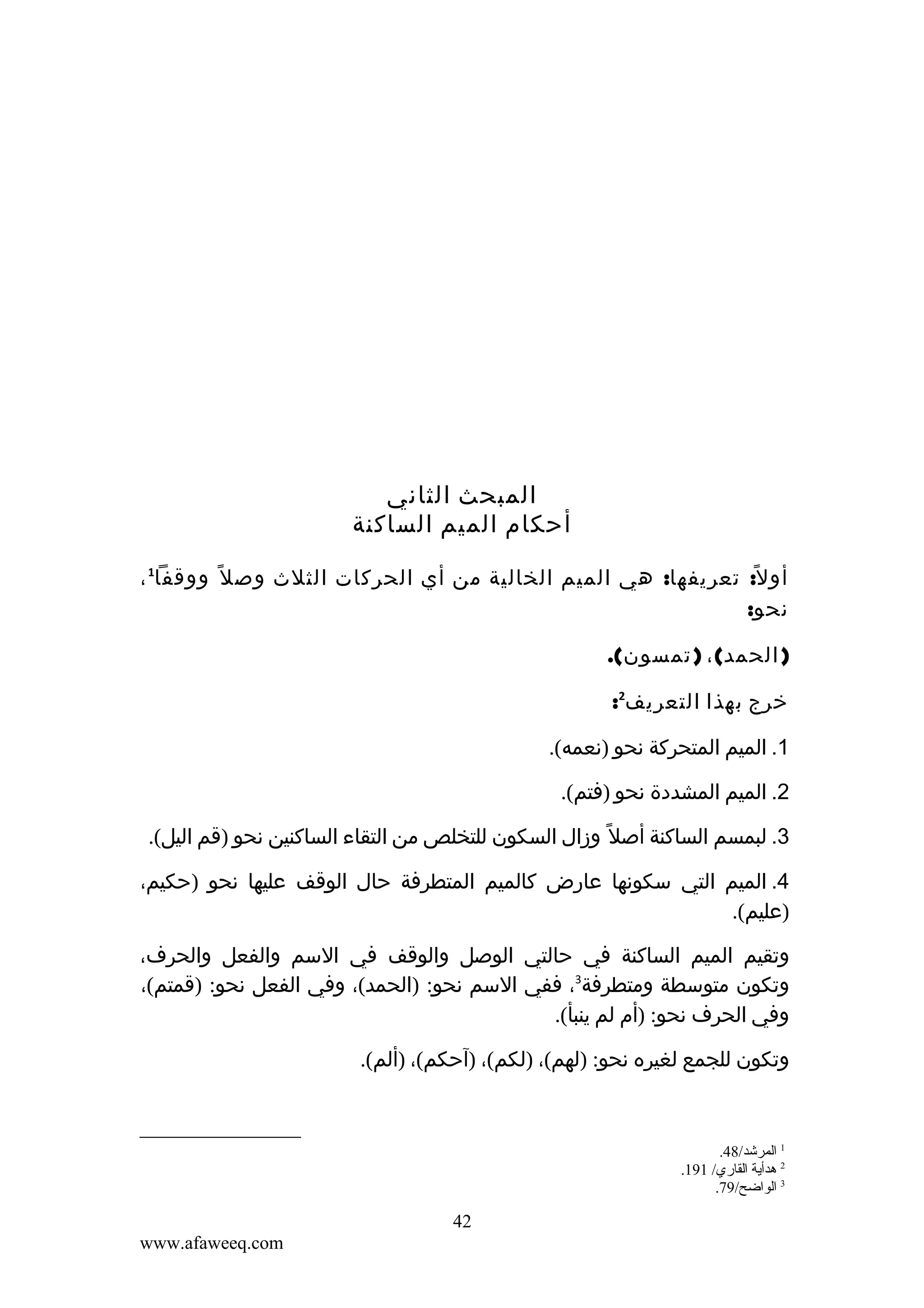‫المبحث الثاني‬
‫أحكام الميم الساكنة‬
‫أو ل ً: تعريفها: هي الميم الخالية من أي الحركات الثلث وص ل ً ووقفا1 ،‬
‫نحو:‬
‫) الحمد( ، ) تمسون(.‬
‫خرج بهذا التعريف2:‬
‫1. الميم المتحركة نحو )نعمه(.‬
‫2. الميم المشددة نحو )فتم(.‬
‫3. لبمسم الساكنة أصل ً وزال السكون للتخلص من التقاء الساكنين نحو )قم اليل(.‬
‫4. الميم التي سكونها عارض كالميم المتطرفة حال الوقف عليها نحو )حكيم،‬
‫)عليم(.‬
‫وتقيم الميم الساكنة في حالتي الوصل والوقف في السم والفعل والحرف،‬
‫وتكون متوسطة ومتطرفة3، ففي السم نحو: )الحمد(، وفي الفعل نحو: )قمتم(،‬
‫وفي الحرف نحو: )أم لم ينبأ(.‬
‫وتكون للجمع لغيره نحو: )لهم(، )لكم(، )آحكم(، )ألم(.‬

‫1 المرشد/84.‬
‫2 هدأية القاري/ 191.‬
‫3 الواضح/97.‬

‫24‬
‫‪www.afaweeq.com‬‬

 