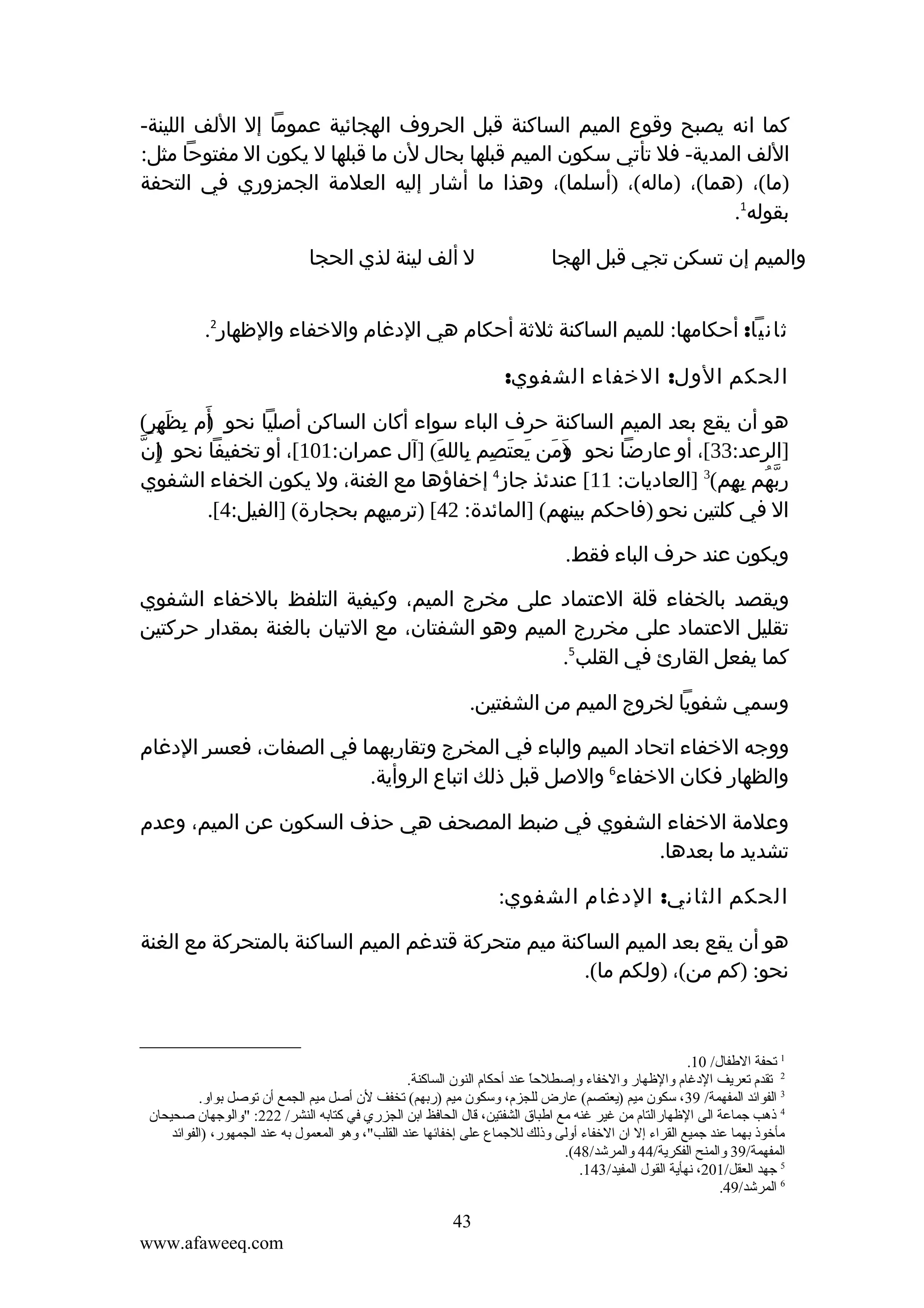 ‫كما انه يصبح وقوع الميم الساكنة قبل الحروف الهجائية عموما إل اللف اللينة-‬
‫اللف المدية- فل تأتي سكون الميم قبلها بحال لن ما قبلها ل يكون ال مفتوحا مثل:‬
‫)ما(، )هما(، )ماله(، )أسلما(، وهذا ما أشار إليه العلمة الجمزوري في التحفة‬
‫بقوله1.‬
‫والميم إن تسكن تجي قبل الهجا‬

‫ل ألف لينة لذي الحجا‬

‫ثانيا: أحكامها: للميم الساكنة ثلثة أحكام هي الدغام والخفاء والظهار2.‬
‫الحكم الول: الخفاء الشفوي:‬
‫هو أن يقع بعد الميم الساكنة حرف الباء سواء أكان الساكن أصليا نحو أم بظهر(‬
‫)َ ِ َ ِ ٍ‬
‫) ّ‬
‫]الرعد:33[، أو عارضا نحو ومن يعتصم بالله( ]آل عمران:101[، أو تخفيفا نحو إ ِن‬
‫)َ َ َ َ ِ ِ َِ‬
‫ربهم بهم(3 ]العاديات: 11[ عندئذ جاز4 إخفاؤها مع الغنة، ول يكون الخفاء الشفوي‬
‫ِّ ُ ِ ِ‬
‫ال في كلتين نحو )فاحكم بينهم( ]المائدة: 24[ )ترميهم بحجارة( ]الفيل:4[.‬
‫ويكون عند حرف الباء فقط.‬
‫ويقصد بالخفاء قلة العتماد على مخرج الميم، وكيفية التلفظ بالخفاء الشفوي‬
‫تقليل العتماد على مخررج الميم وهو الشفتان، مع التيان بالغنة بمقدار حركتين‬
‫كما يفعل القارئ في القلب5.‬
‫وسمي شفويا لخروج الميم من الشفتين.‬
‫ووجه الخفاء اتحاد الميم والباء في المخرج وتقاربهما في الصفات، فعسر الدغام‬
‫والظهار فكان الخفاء6 والصل قبل ذلك اتباع الروأية.‬
‫وعلمة الخفاء الشفوي في ضبط المصحف هي حذف السكون عن الميم، وعدم‬
‫تشديد ما بعدها.‬
‫الحكم الثاني: الدغام الشفوي:‬
‫هو أن يقع بعد الميم الساكنة ميم متحركة قتدغم الميم الساكنة بالمتحركة مع الغنة‬
‫نحو: )كم من(، )ولكم ما(.‬

‫1 قتحفة الطفال/ 01.‬
‫2 قتقدم قتعريف الدغام والظهار والخفاء وإصطلحا عند أحكام النون الساكنة.‬
‫ .ً‬
‫3 الفوائد المفهمة/ 93، سكون ميم )يعتصم( عارض للجزم، وسكون ميم )رتبهم( قتخفف لن أصل ميم الجمع أن قتوصل تبواو.‬
‫4 ذهب جماعة الى الظهارالتام من غير غنه مع اطباق الشفتين، قال الحافظ اتبن الجزري في كتاتبه النشر/ 222: "والوجهان صحيحان‬
‫مأخوذ تبهما عند جميع القراء إل ان الخفاء أولى وذلك للجماع على إخفائها عند القلب"، وهو المعمول تبه عند الجمهور، )الفوائد‬
‫المفهمة/93 والمنح الفكرية/44 والمرشد/84(.‬
‫5 جهد العقل/102، نهأية القول المفيد/341.‬
‫6 المرشد/94.‬

‫34‬
‫‪www.afaweeq.com‬‬

 