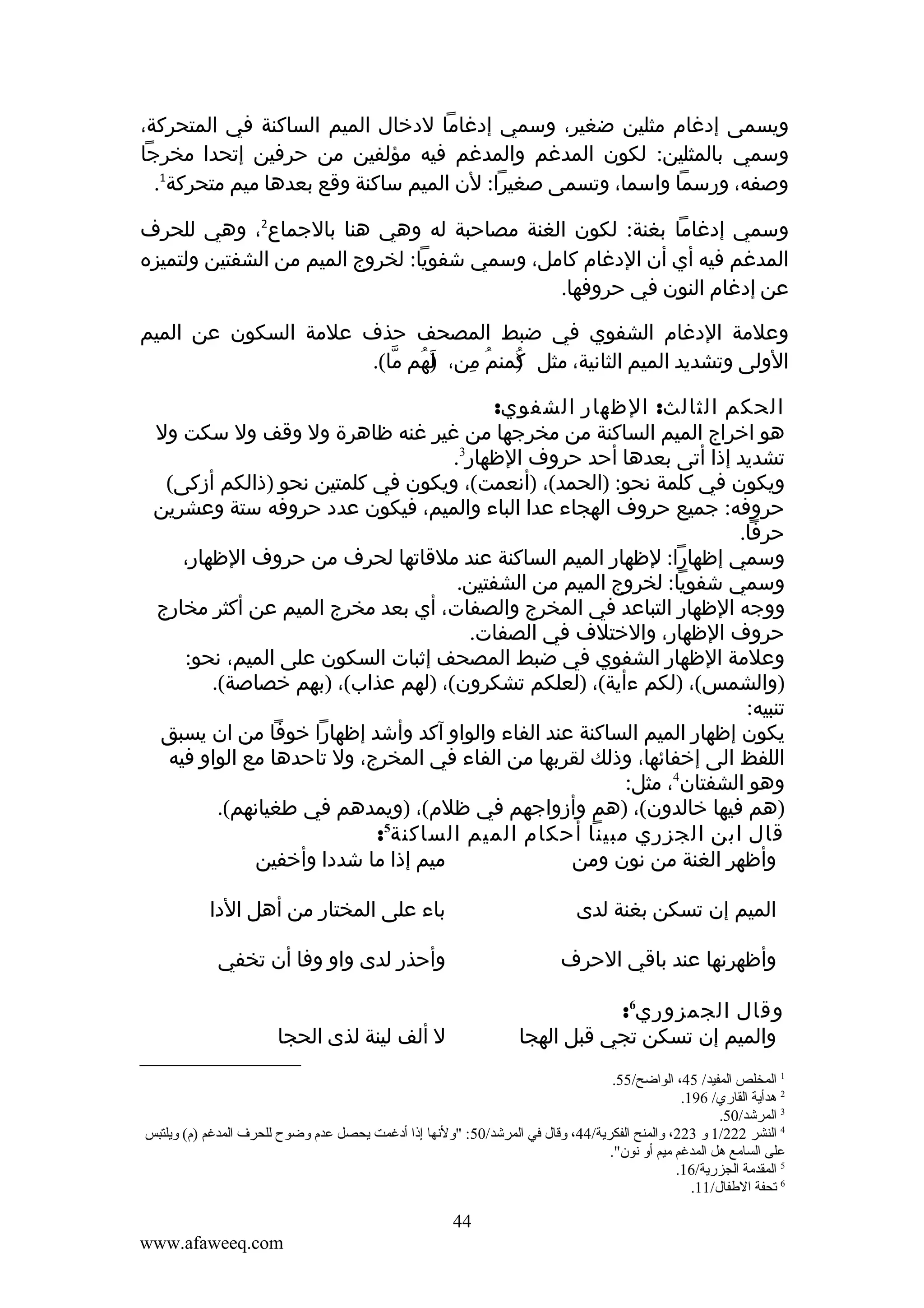 ‫ويسمى إدغام مثلين ضغير، وسمي إدغاما لدخال الميم الساكنة في المتحركة،‬
‫وسمي بالمثلين: لكون المدغم والمدغم فيه مؤلفين من حرفين إتحدا مخرجا‬
‫وصفه، ورسما واسما، وتسمى صغيرا: لن الميم ساكنة وقع بعدها ميم متحركة1.‬
‫وسمي إدغاما بغنة: لكون الغنة مصاحبة له وهي هنا بالجماع2، وهي للحرف‬
‫المدغم فيه أي أن الدغام كامل، وسمي شفويا: لخروج الميم من الشفتين ولتميزه‬
‫عن إدغام النون في حروفها.‬
‫وعلمة الدغام الشفوي في ضبط المصحف حذف علمة السكون عن الميم‬
‫الولى وتشديد الميم الثانية، مثل كمنم من، )هم ما(.‬
‫ل ُ ّ‬
‫َ‬
‫) ُ ِ‬
‫ُ‬
‫الحكم الثالث: الظهار الشفوي:‬
‫هو اخراج الميم الساكنة من مخرجها من غير غنه ظاهرة ول وقف ول سكت ول‬
‫تشديد إذا أتى بعدها أحد حروف الظهار3.‬
‫ويكون في كلمة نحو: )الحمد(، )أنعمت(، ويكون في كلمتين نحو )ذالكم أزكى(‬
‫حروفه: جميع حروف الهجاء عدا الباء والميم، فيكون عدد حروفه ستة وعشرين‬
‫حرفا.‬
‫وسمي إظهارا: لظهار الميم الساكنة عند ملقاتها لحرف من حروف الظهار،‬
‫وسمي شفويا: لخروج الميم من الشفتين.‬
‫ووجه الظهار التباعد في المخرج والصفات، أي بعد مخرج الميم عن أكثر مخارج‬
‫حروف الظهار، والختلف في الصفات.‬
‫وعلمة الظهار الشفوي في ضبط المصحف إثبات السكون على الميم، نحو:‬
‫)والشمس(، )لكم ءأية(، )لعلكم تشكرون(، )لهم عذاب(، )بهم خصاصة(.‬
‫تنبيه:‬
‫يكون إظهار الميم الساكنة عند الفاء والواو آكد وأشد إظهارا خوفا من ان يسبق‬
‫اللفظ الى إخفائها، وذلك لقربها من الفاء في المخرج، ول تاحدها مع الواو فيه‬
‫وهو الشفتان4، مثل:‬
‫)هم فيها خالدون(، )هم وأزواجهم في ظلم(، )ويمدهم في طغيانهم(.‬
‫قال ابن الجزري مبينا أحكام الميم الساكنة5:‬
‫ميم إذا ما شددا وأخفين‬
‫وأظهر الغنة من نون ومن‬
‫الميم إن تسكن بغنة لدى‬

‫باء على المختار من أهل الدا‬

‫وأظهرنها عند باقي الحرف‬

‫وأحذر لدى واو وفا أن تخفي‬

‫وقال الجمزوري6:‬
‫والميم إن تسكن تجي قبل الهجا‬

‫ل ألف لينة لذى الحجا‬

‫1 المخلص المفيد/ 54، الواضح/55.‬
‫2 هدأية القاري/ 691.‬
‫3 المرشد/05.‬
‫4 النشر 222/1 و 322، والمنح الفكرية/44، وقال في المرشد/05: "ولنها إذا أدغمت يحصل عدم وضوح للحرف المدغم )م( ويلتبس‬
‫على السامع هل المدغم ميم أو نون".‬
‫5 المقدمة الجزرية/61.‬
‫6 قتحفة الطفال/11.‬

‫44‬
‫‪www.afaweeq.com‬‬

 