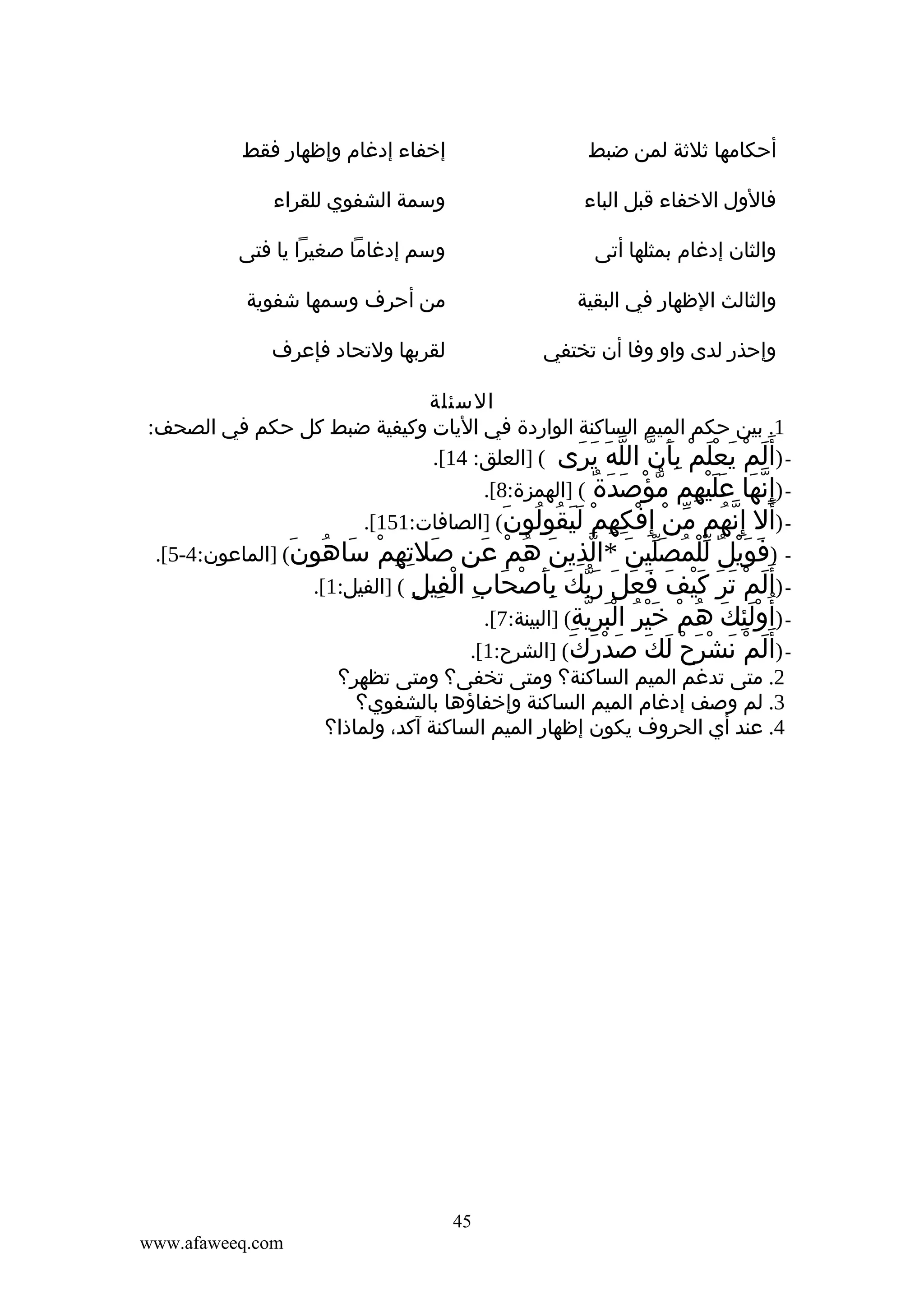 ‫أحكامها ثلثة لمن ضبط‬

‫إخفاء إدغام وإظهار فقط‬

‫فالول الخفاء قبل الباء‬

‫وسمة الشفوي للقراء‬

‫والثان إدغام بمثلها أتى‬

‫وسم إدغاما صغيرا يا فتى‬

‫والثالث الظهار في البقية‬

‫من أحرف وسمها شفوية‬

‫وإحذر لدى واو وفا أن تختفي‬

‫لقربها ولتحاد فإعرف‬

‫السئلة‬
‫1. بين حكم الميم الساكنة الواردة في اليات وكيفية ضبط كل حكم في الصحف:‬
‫ )أ َلم يعلم بأن الله يرى ( ]العلق: 41[.‬‫َ ْ َ َْ ْ َِ ّ ّ َ َ َ‬
‫ )إ ِنها عليهم مؤصدة ( ]الهمزة:8[.‬‫ّ َ ََْ ِ ّ ْ َ َ ٌ‬
‫ )أل إ ِنهم من إ ِفكهم ليقولون( ]الصافات:151[.‬‫َ ّ ُ ّ ْ ْ ِ ِ ْ ََ ُ ُ َ‬
‫ )فويل للمصلين *الذين هم عن صلتهم ساهون( ]الماعون:4-5[.‬‫َ ِ ِ ْ َ ُ َ‬
‫َ َْ ٌ ّْ ُ َّ َ ّ ِ َ ُ ْ َ‬
‫ )أ َلم تر كيف فعل ربك بأصحاب الفيل ( ]الفيل:1[.‬‫َ ْ َ َ َْ َ َ َ َ َّ َ َِ ْ َ ِ ْ ِ ِ‬
‫ )أ ُولئك هم خير البرية( ]البينة:7[.‬‫َِْ َ ُ ْ َْ ُ َْ ِّ ِ‬
‫ )أ َلم نشرح لك صدْرك( ]الشرح:1[.‬‫َ ْ َ ْ َ ْ َ َ َ َ َ‬
‫2. متى تدغم الميم الساكنة؟ ومتى تخفى؟ ومتى تظهر؟‬
‫3. لم وصف إدغام الميم الساكنة وإخفاؤها بالشفوي؟‬
‫4. عند أي الحروف يكون إظهار الميم الساكنة آكد، ولماذا؟‬

‫54‬
‫‪www.afaweeq.com‬‬

 