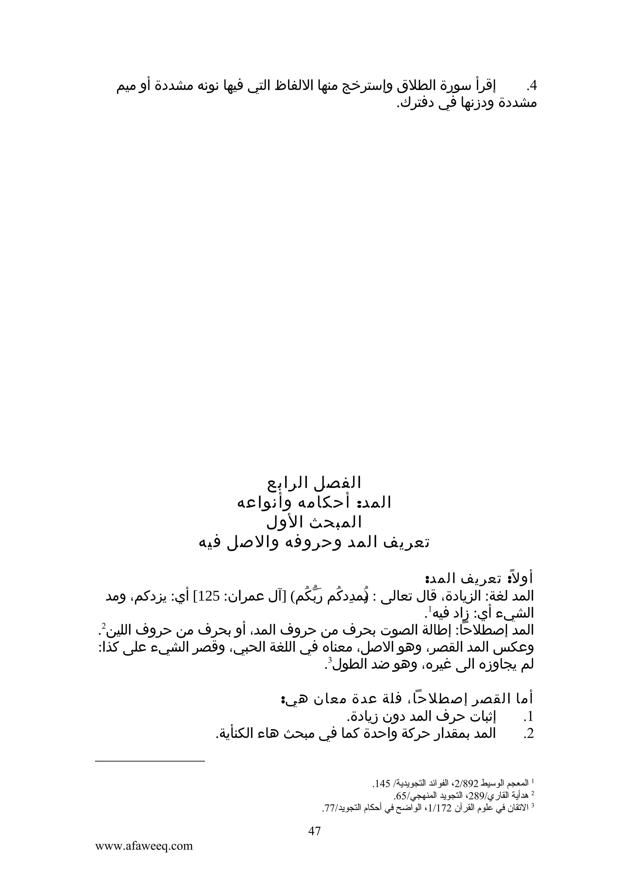 ‫إقرأ سورة الطلق وإسترخج منها اللفاظ التي فيها نونه مشددة أو ميم‬
‫4.‬
‫مشددة ودزنها في دفترك.‬

‫الفصل الرابع‬
‫المد: أحكامه وأنواعه‬
‫المبحث الول‬
‫تعريف المد وحروفه والصل فيه‬
‫أو ل ً: تعريف المد:‬
‫المد لغة: الزيادة، قال تعالى : يمددكم ربّكم( ]آل عمران: 521[ أي: يزدكم، ومد‬
‫) ِ ُ َ ُ‬
‫ُ‬
‫الشيء أي: زاد فيه1.‬
‫المد إصطلحا: إطالة الصوت بحرف من حروف المد، أو بحرف من حروف اللين2.‬
‫وعكس المد القصر، وهو الصل، معناه في اللغة الحبي، وقصر الشيء على كذا:‬
‫لم يجاوزه الى غيره، وهو ضد الطول3.‬
‫أما القصر إصطلحا، فلة عدة معان هي:‬
‫إثبات حرف المد دون زيادة.‬
‫1.‬
‫المد بمقدار حركة واحدة كما في مبحث هاء الكنأية.‬
‫2.‬
‫1 المعجم الوسيط 298/2، الفوائد التجويدية/ 541.‬
‫2 هدأية القاري/982، التجويد المنهجي/56.‬
‫3 القتقان في علوم القرآن 271/1، الواضح في أحكام التجويد/77.‬

‫74‬
‫‪www.afaweeq.com‬‬

 