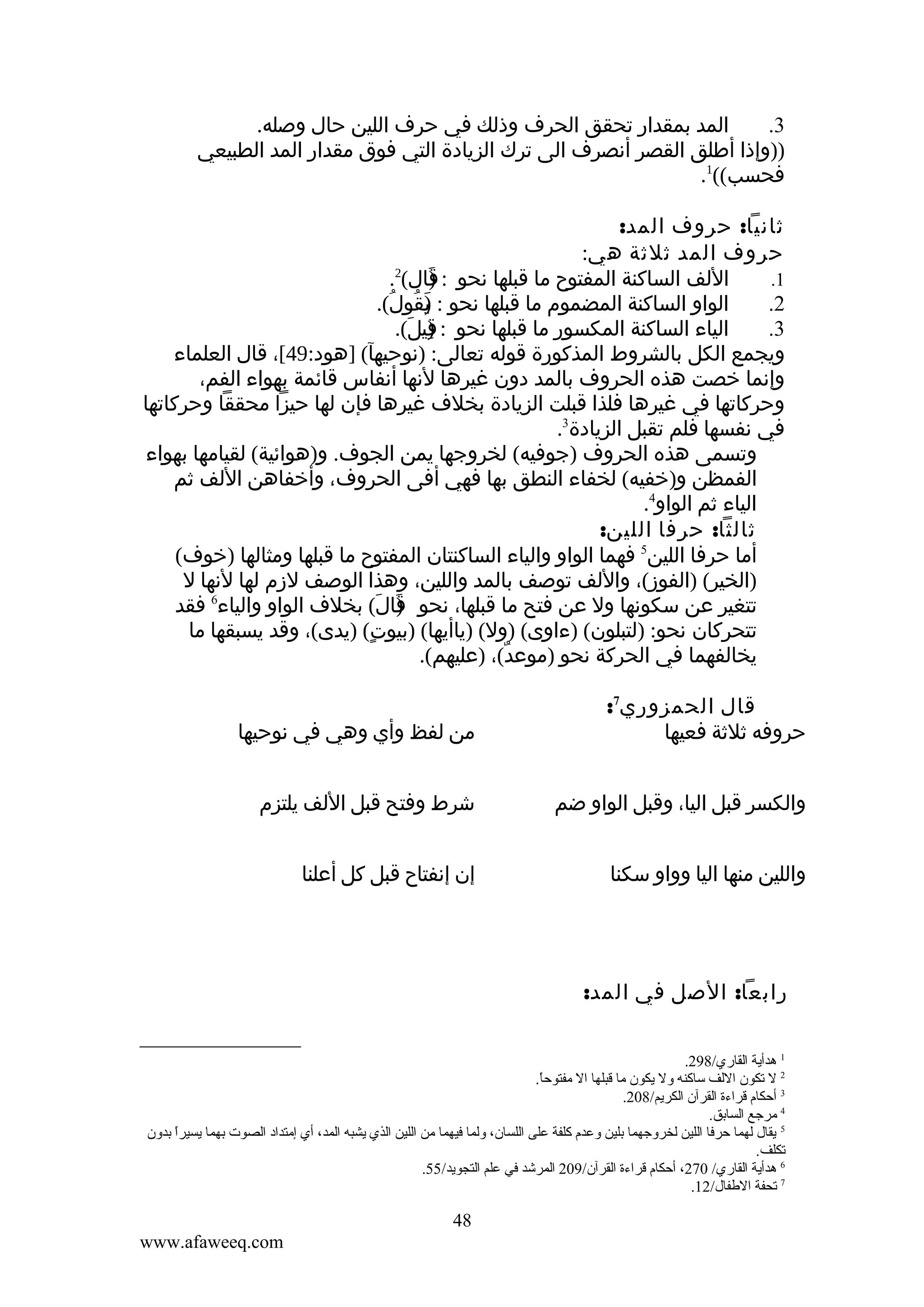 ‫المد بمقدار تحقق الحرف وذلك في حرف اللين حال وصله.‬
‫3.‬
‫))وإذا أطلق القصر أنصرف الى ترك الزيادة التي فوق مقدار المد الطبيعي‬
‫فحسب((1.‬
‫ثانيا: حروف المد:‬
‫حروف المد ثلثة هي:‬
‫2‬
‫اللف الساكنة المفتوح ما قبلها نحو : قال( .‬
‫)َ‬
‫1.‬
‫الواو الساكنة المضموم ما قبلها نحو : )قولُ(.‬
‫ي ُ‬
‫َ‬
‫2.‬
‫الياء الساكنة المكسور ما قبلها نحو : قيل(.‬
‫)ِ َ‬
‫3.‬
‫ويجمع الكل بالشروط المذكورة قوله تعالى: )نوحيهآ( ]هود:94[، قال العلماء‬
‫وإنما خصت هذه الحروف بالمد دون غيرها لنها أنفاس قائمة بهواء الفم،‬
‫وحركاتها في غيرها فلذا قبلت الزيادة بخلف غيرها فإن لها حيزا محققا وحركاتها‬
‫في نفسها فلم تقبل الزيادة3.‬
‫وتسمى هذه الحروف )جوفيه( لخروجها يمن الجوف. و)هوائية( لقيامها بهواء‬
‫الفمظن و)خفيه( لخفاء النطق بها فهي أفى الحروف، وأخفاهن اللف ثم‬
‫الياء ثم الواو4.‬
‫ثالثا: حرفا اللين:‬
‫أما حرفا اللين5 فهما الواو والياء الساكنتان المفتوح ما قبلها ومثالها )خوف(‬
‫)الخير( )الفوز(، واللف توصف بالمد واللين، وهذا الوصف لزم لها لنها ل‬
‫تتغير عن سكونها ول عن فتح ما قبلها، نحو قال( بخلف الواو والياء6 فقد‬
‫)َ َ‬
‫تتحركان نحو: )لتبلون( )ءاوى( )ول( )ياأيها( )بيوت( )يدى(، وقد يسبقها ما‬
‫ٍ‬
‫يخالفهما في الحركة نحو )موعد(، )عليهم(.‬
‫ٌ‬
‫قال الحمزوري7:‬
‫حروفه ثلثة فعيها‬

‫من لفظ وأي وهي في نوحيها‬

‫والكسر قبل اليا، وقبل الواو ضم‬

‫شرط وفتح قبل اللف يلتزم‬

‫واللين منها اليا وواو سكنا‬

‫إن إنفتاح قبل كل أعلنا‬

‫رابعا: الصل في المد:‬
‫1 هدأية القاري/892.‬
‫2 ل قتكون اللف ساكنه ول يكون ما قبلها ال مفتوحا.‬
‫ .ً‬
‫3 أحكام قراءة القرآن الكريم/802.‬
‫4 مرجع الساتبق.‬
‫5 يقال لهما حرفا اللين لخروجهما تبلين وعدم كلفة على اللسان، ولما فيهما من اللين الذي يشبه المد، أي إمتداد الصوت تبهما يسيرا تبدون‬
‫ .ً‬
‫قتكلف.‬
‫6 هدأية القاري/ 072، أحكام قراءة القرآن/902 المرشد في علم التجويد/55.‬
‫7 قتحفة الطفال/21.‬

‫84‬
‫‪www.afaweeq.com‬‬

 